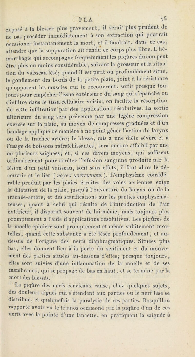 exposé à la blesser plus gravement, il serait plus prudent de ne pas procéder immédiatement à son extraction qui pourrait occasioner instantanément la mort, et il faudrait, dans ce cas, attendre que la suppuration ait rendu ce corps plus libre. L hé- morrhagie qui accompagne fréquemment les piqûres du cou peut être plus ou moins considérable , suivant la grosseur et la situa- tion du vaisseau lésé; quand il est petit ou profondément situe, le gonflement des bords de la petite plaie, joint a la résistance qu'opposent les muscles qui le recouvrent, suffit presque tou- jours pour empêcher l’issue extérieure du sang qui s épanche ou s’infiltre dans le tissu cellulaire voisin; on facilite la résorption de cette infiltration par des applications résolutives. La sortie ultérieure du sang sera prévenue par une légère compression exercée sur la plaie, au moyen de compresses graduées et d’un bandage appliqué de manière à ne point gêner 1 action du larynx ou de la trachée artère; le blessé, mis à une diète sévère et à l’usage de boissons rafraîchissantes, sera encore affaibli par une ou plusieurs saignées; et, si ces divers moyens, qui suffisent ordinairement pour arrêter l’effusion sanguine produite par la lésion d’un petit vaisseau, sont sans effets, il faut alors le dé- couvrir et le lier (voyez anévrysme). L’emphysème considé- rable produit par les plaies étroites des voies aériennes exige la dilatation de la plaie, jusqu’à l’ouverture du larynx ou de la trachée-artère, et des scarifications sur les parties emphyséma- teuses; quant à celui qui résulte de l’introduction de l’air extérieur, il disparaît souvent de lui-même, mais toujours plus promptement à l’aide d’applications résolutives. Les piqûres de la moelle épinière sont promptement et même subitement mor- telles, quand cette substance a été lésée profondément, et au- dessus de l’origine des nerfs diaphragmatiques. Situées plus bas, elles donnent lieu à la perte du sentiment et du mouve- ment des parties situées au-dessous d’elles; presque toujours, elles sont suivies d’une inflammation de la moelle et de ses membranes, qui se propage de bas en haut, et se termine par la mort des blessés. La piqûre des nerfs cervicaux cause, chez quelques sujets, des douleurs aigues qui s’étendent aux parties ou le nerf lésé se distribue, et quelquefois la paralysie de ces parties. Bosquillon rapporte avoir vu le tétanos occasioné par la piqûre d’un de ces nerfs avec la pointe d’une lancette, en pratiquant la saignée à