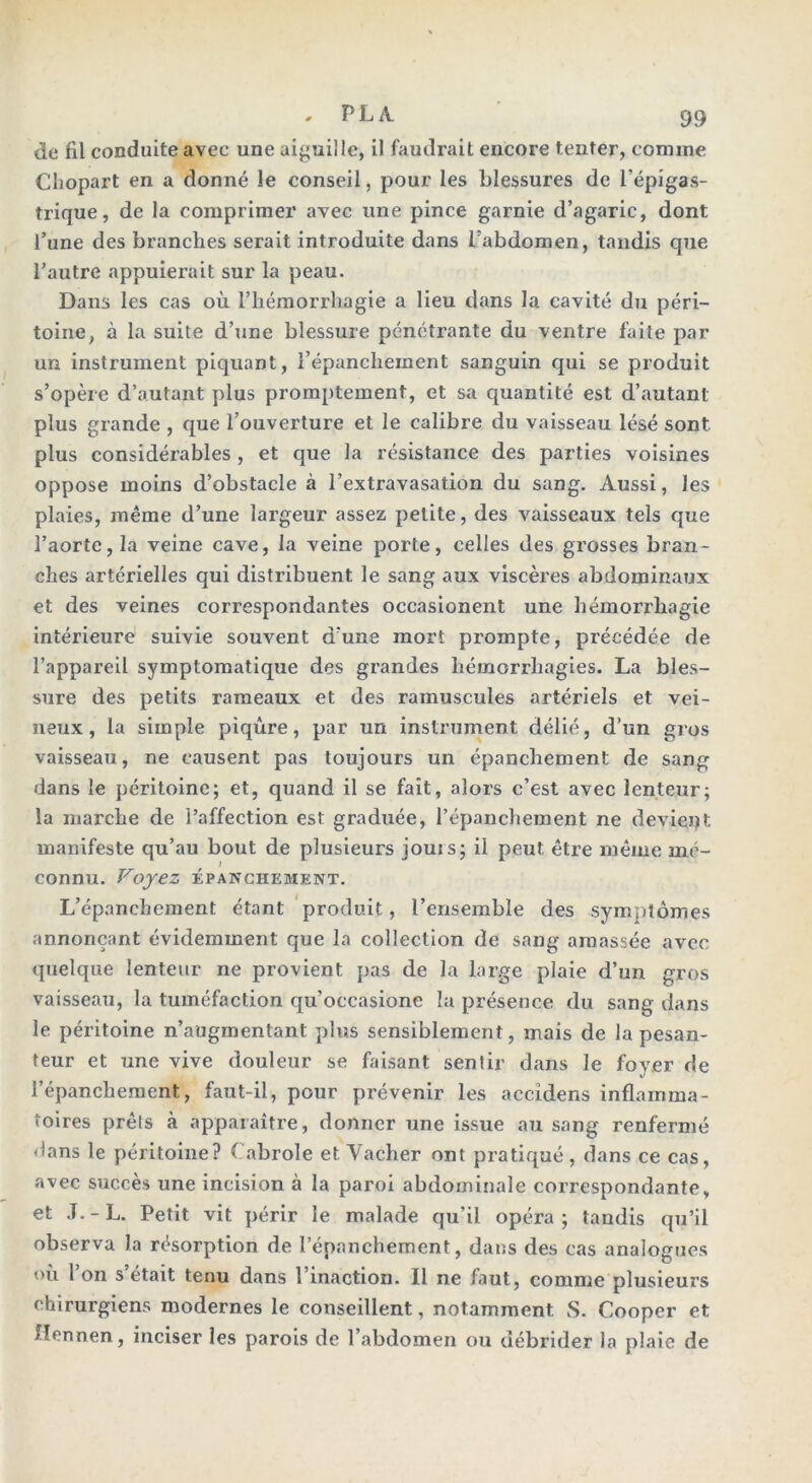 de fil conduite avec une aiguille, il faudrait encore tenter, comme Cliopart en a donné le conseil, pour les blessures de l'épigas- trique, de la comprimer avec une pince garnie d’agaric, dont l’une des branches serait introduite dans l’abdomen, tandis que l’autre appuierait sur la peau. Dans les cas où l’hémorrhagie a lieu dans la cavité du péri- toine, à la suite d’une blessure pénétrante du ventre faite par un instrument piquant, l’épanchement sanguin qui se produit s’opère d’autant plus promptement, et sa quantité est d’autant plus grande , que l’ouverture et le calibre du vaisseau lésé sont plus considérables , et que la résistance des parties voisines oppose moins d’obstacle à l’extravasation du sang. Aussi, les plaies, même d’une largeur assez petite, des vaisseaux tels que l’aorte, la veine cave, la veine porte, celles des grosses bran- ches artérielles qui distribuent le sang aux viscères abdominaux et des veines correspondantes occasionent une hémorrhagie intérieure suivie souvent d’une mort prompte, précédée de l’appareil symptomatique des grandes hémorrhagies. La bles- sure des petits rameaux et des rainuscules artériels et vei- neux, la simple piqûre, par un instrument délié, d’un g?os vaisseau, ne causent pas toujours un épanchement de sang dans le péritoine; et, quand il se fait, alors c’est avec lenteur; la marche de l’affection est graduée, l’épanchement ne devient manifeste qu’au bout de plusieurs jouis; il peut, être même mé- connu. Voyez ÉPANCHEMENT. L’épanchement étant produit, l’ensemble des symptômes annonçant évidemment que la collection de sang amassée avec quelque lenteur ne provient pas de la large plaie d’un gros vaisseau, la tuméfaction qu’occasione la présence du sang dans le péritoine n’augmentant plus sensiblement, mais de la pesan- teur et une vive douleur se faisant sentir dans le foyer de l’épanchement, faut-il, pour prévenir les accîdens inflamma- toires prêts à apparaître, donner une issue au sang renfermé dans le péritoine? Cabrole et Vacher ont pratiqué , dans ce cas, avec succès une incision à la paroi abdominale correspondante, et .T.-L. Petit vit périr le malade qu’il opéra; tandis qu’il observa la résorption de l’épanchement, dans des cas analogues ou 1 on s était tenu dans 1 inaction. Il ne faut, comme plusieurs chirurgiens modernes le conseillent, notamment. S. Cooper et flonnen, inciser les parois de l’abdomen ou débrider la plaie de