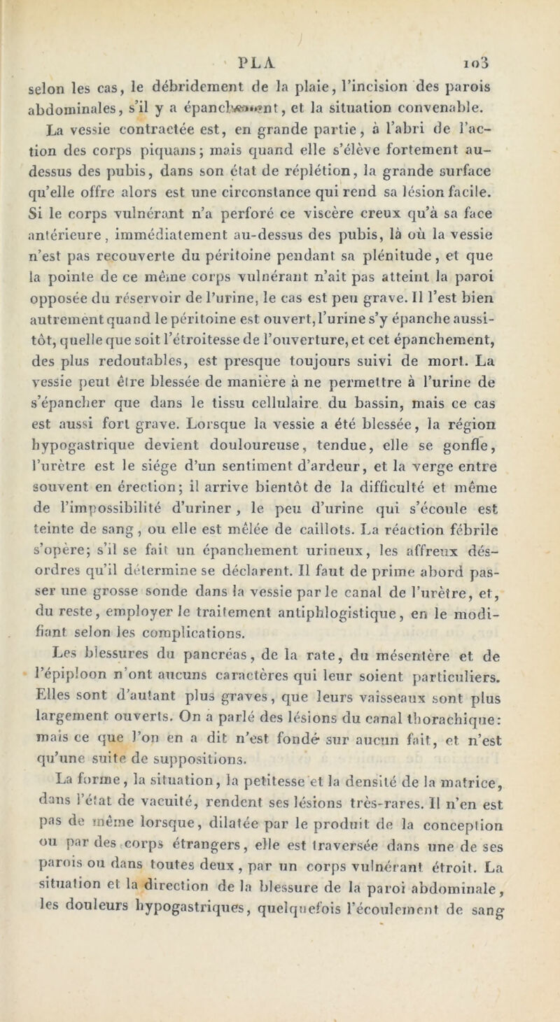 selon les cas, le débrideraient de la plaie, l’incision des parois abdominales, s’il y a épanclwça*»?nt, et la situation convenable. La vessie contractée est, en grande partie, à l’abri de l’ac- tion des corps piquans; mais quand elle s’élève fortement au- dessus des pubis, dans son état de réplétion, la grande surface qu’elle offre alors est une circonstance qui rend sa lésion facile. Si le corps vulnérant n’a perforé ce viscère creux qu’à sa face antérieure, immédiatement au-dessus des pubis, là où la vessie n’est pas recouverte du péritoine pendant sa plénitude, et que la pointe de ce même corps vulnérant n’ait pas atteint la paroi opposée du réservoir de l’urine, le cas est peu grave. Il l’est bien autrement quand le péritoine est ouvert, l’urine s’y épanche aussi- tôt, quelle que soit l’étroitesse de l’ouverture, et cet épanchement, des plus redoutables, est presque toujours suivi de mort. La vessie peut êire blessée de manière à ne permettre à l’urine de s’épancher que dans le tissu cellulaire du bassin, mais ce cas est aussi fort grave. Lorsque la vessie a été blessée, la région hypogastrique devient douloureuse, tendue, elle se gonfle, l’urètre est le siège d’un sentiment d’ardeur, et la verge entre souvent en érection; il arrive bientôt de la difficulté et même de 1’impossibilité d’uriner, le peu d’urine qui s’écoule est teinte de sang, ou elle est mêlée de caillots. La réaction fébrile s’opère; s’il se fait un épanchement urineux, les affreux dés- ordres qu’il détermine se déclarent. Il faut de prime abord pas- ser une grosse sonde dans la vessie parle canal de l’urètre, et, du reste, employer le traitement antiphlogistique, en le modi- fiant selon les complications. Les blessures du pancréas, de la rate, du mésentère et de l’épiploon n ont aucuns caractères qui leur soient particuliers. Elles sont d’autant plus graves, que leurs vaisseaux sont plus largement ouverts. On a parlé des lésions du canal thorachique: mais ce que l’on en a dit n’est fondé- sur aucun fait, et n’est qu’une suite de suppositions. La forme, la situation, la petitesse et la densité de la matrice, dans l’état de vacuité, rendent ses lésions très-rares. Il n’en est pas de même lorsque, dilatée par le produit de la conception ou par des corps étrangers, elle est traversée dans une de ses parois ou dans toutes deux , par un corps vulnérant étroit. La situation et la direction de la blessure de la paroi abdominale, les douleurs hypogastriques, quelquefois l’écoulement de sang