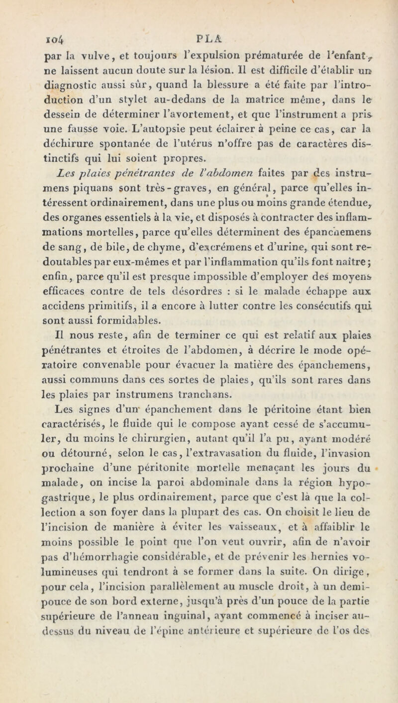 xo4 P LÀ par la vulve, et toujours l’expulsion prématurée de l'enfant, ne laissent aucun doute sur la lésion. Il est difficile d’établir un diagnostic aussi sûr, quand la blessure a été faite par l’intro- duction d’un stylet au-dedans de la matrice même, dans le dessein de déterminer l’avortement, et que l’instrument a pris une fausse voie. L’autopsie peut éclairer à peine ce cas, car la déchirure spontanée de l’utérus n’offre pas de caractères dis- tinctifs qui lui soient propres. Les plaies pénétrantes de Vabdomen faites par des instru- mens piquans sont très-graves, en général, parce qu’elles in- téressent ordinairement, dans une plus ou moins grande étendue, des organes essentiels à la vie, et disposés à contracter des inflam- mations mortelles, parce qu’elles déterminent des épancnemens de sang, de bile, de chyme, d’exerémens et d’urine, qui sont re- doutables par eux-mêmes et par l’inflammation qu’ils font naître ; enfin, parce qu’il est presque impossible d’employer des moyens efficaces contre de tels désordres : si le malade échappe aux accidens primitifs, il a encore à lutter contre les consécutifs qui sont aussi formidables. Il nous reste, afin de terminer ce qui est relatif aux plaies pénétrantes et étroites de l’abdomen, à décrire le mode opé- ratoire convenable pour évacuer la matière des épanchemens, aussi communs dans ces sortes de plaies, qu’ils sont rares dans les plaies par instrumens tranchans. Les signes d’un- épanchement dans le péritoine étant bien caractérisés, le fluide qui le compose ayant cessé de s’accumu- ler, du moins le chirurgien, autant qu’il l’a pu, ayant modéré ou détourné, selon le cas, l’extravasation du fluide, l’invasion prochaine d’une péritonite mortelle menaçant les jours du malade, on incise la paroi abdominale dans la région hypo- gastrique, le plus ordinairement, parce que c’est là que la col- lection a son foyer dans la plupart des cas. On choisit le lieu de l’incision de manière à éviter les vaisseaux, et à affaiblir le moins possible le point que l’on veut ouvrir, afin de n’avoir pas d’hémorrhagie considérable, et de prévenir les hernies vo- lumineuses qui tendront à se former dans la suite. On dirige f pour cela, l’incision parallèlement au muscle droit, à un demi- pouce de son bord externe, jusqu’à près d’un pouce de la partie supérieure de l’anneau inguinal, ayant commencé à inciser au- dessus du niveau de l’épine antérieure et supérieure de l’os des