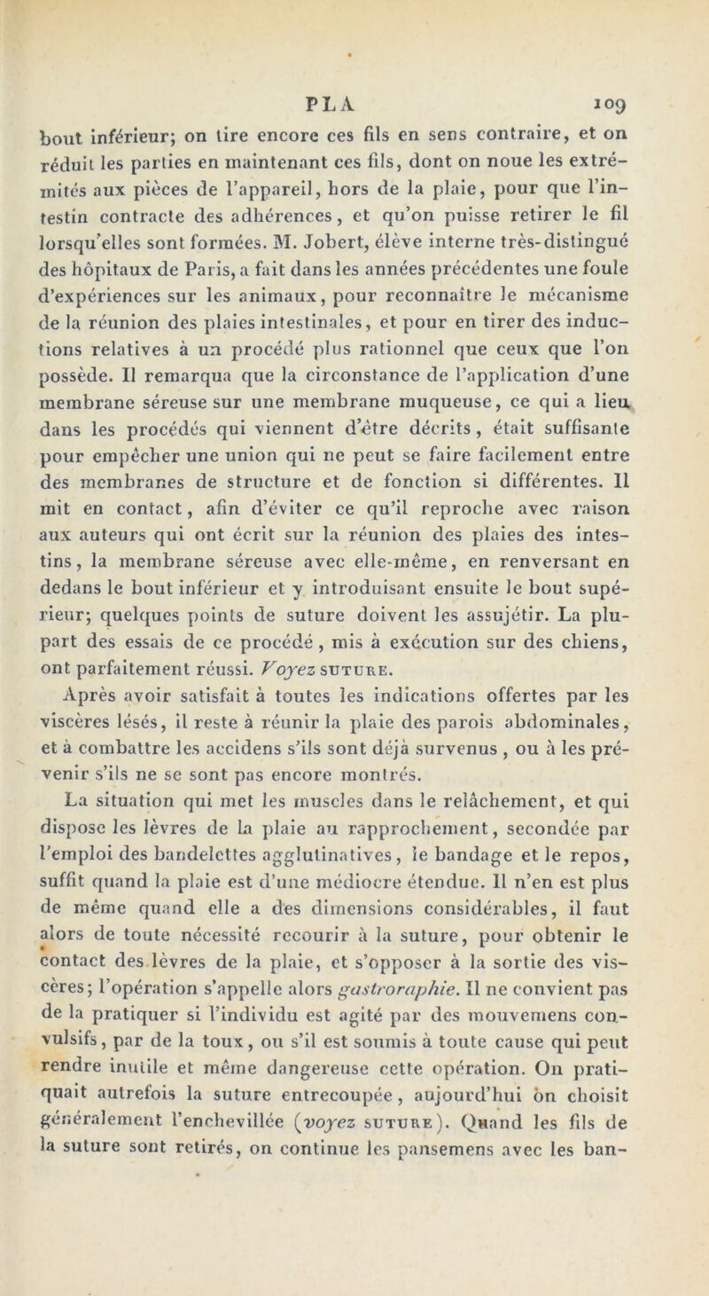 bout inférieur; on tire encore ces fils en sens contraire, et on réduit les parties en maintenant ces fils, dont on noue les extré- mités aux pièces de l’appareil, hors de la plaie, pour que l’in- testin contracte des adhérences, et qu’on puisse retirer le fil lorsqu’elles sont formées. M. Jobert, élève interne très-distingué des hôpitaux de Paris, a fait dans les années précédentes une foule d’expériences sur les animaux, pour reconnaître le mécanisme de la réunion des plaies intestinales, et pour en tirer des induc- tions relatives à un procédé plus rationnel que ceux que l’on possède. Il remarqua que la circonstance de l’application d’une membrane séreuse sur une membrane muqueuse, ce qui a lieu dans les procédés qui viennent d etre décrits , était suffisante pour empêcher une union qui ne peut se faire facilement entre des membranes de structure et de fonction si différentes. 11 mit en contact, afin d’éviter ce qu’il reproche avec raison aux auteurs qui ont écrit sur la réunion des plaies des intes- tins, la membrane séreuse avec elle-même, en renversant en dedans le bout inférieur et y introduisant ensuite le bout supé- rieur; quelques points de suture doivent les assujétir. La plu- part des essais de ce procédé , mis à exécution sur des chiens, ont parfaitement réussi. Voyez suture. Après avoir satisfait à toutes les indications offertes par les viscères lésés, il reste à réunir la plaie des parois abdominales, et à combattre les accidens s’ils sont déjà survenus , ou à les pré- venir s’ils ne se sont pas encore montrés. La situation qui met les muscles dans le relâchement, et qui dispose les lèvres de La plaie au rapprochement, secondée par l'emploi des bandelettes agglutinatives , le bandage et le repos, suffit quand la plaie est d’une médiocre étendue. Il n’en est plus de même quand elle a des dimensions considérables, il faut alors de toute nécessité recourir à la suture, pour obtenir le contact des lèvres de la plaie, et s’opposer à la sortie des vis- cères; l’opération s’appelle alors gastroraphie. Il ne convient pas de la pratiquer si l’individu est agité par des mouvemens con- vulsifs, par de la toux, ou s’il est soumis à toute cause qui peut rendre inutile et même dangereuse cette opération. On prati- quait autrefois la suture entrecoupée , aujourd’hui ôn choisit généralement l’enchevillée (voyez suture). Quand les fils de la suture sont retirés, on continue les pansemens avec les ban-