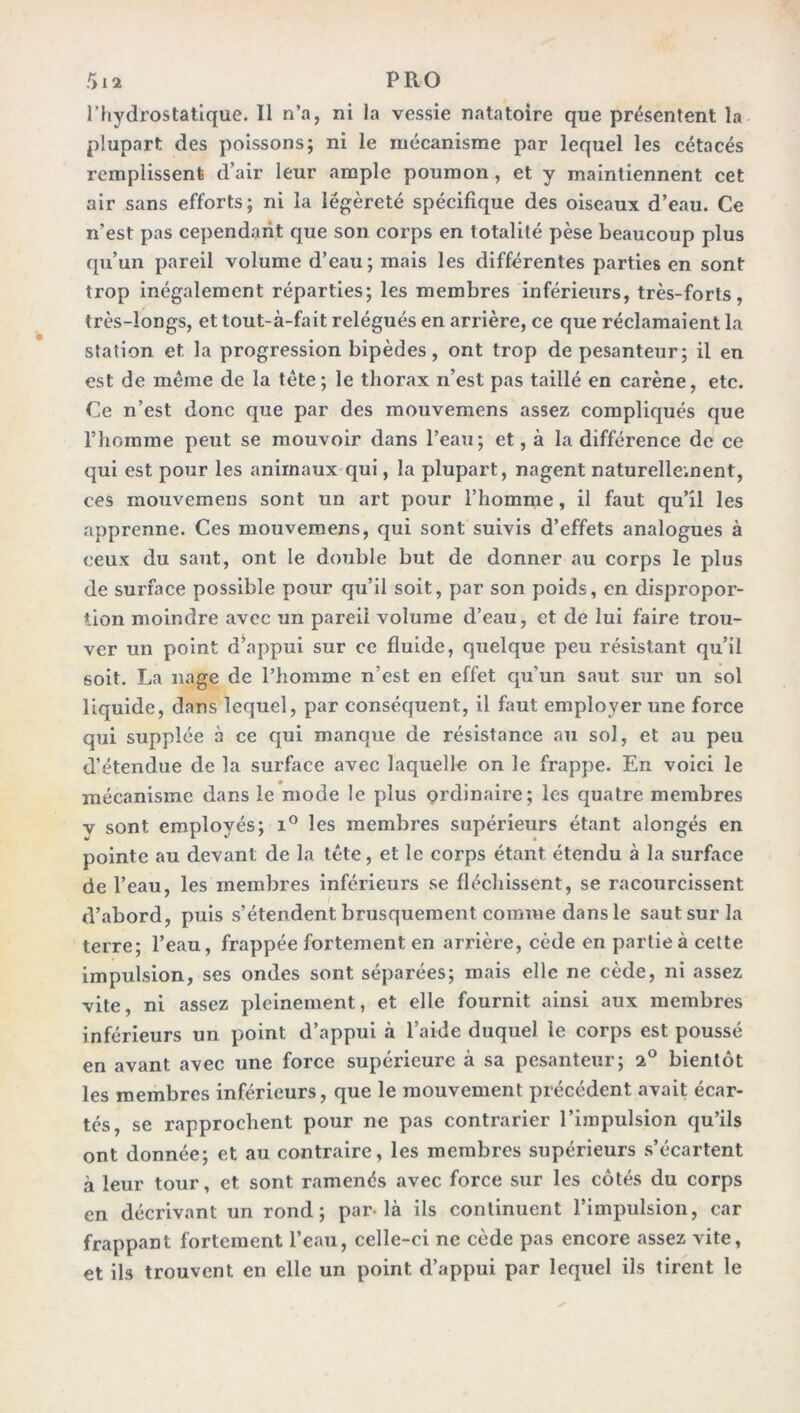 l’hydrostatique. Il n’a, ni la vessie natatoire que présentent la plupart des poissons; ni le mécanisme par lequel les cétacés remplissent d’air leur ample poumon , et y maintiennent cet air sans efforts; ni la légèreté spécifique des oiseaux d’eau. Ce n’est pas cependant que son corps en totalité pèse beaucoup plus qu’un pareil volume d’eau; mais les différentes parties en sont trop inégalement réparties; les membres inférieurs, très-forts, très-longs, et tout-à-fait relégués en arrière, ce que réclamaient la station et la progression bipèdes, ont trop de pesanteur; il en est de même de la tète; le thorax n’est pas taillé en carène, etc. Ce n’est donc que par des mouvemens assez compliqués que l’homme peut se mouvoir dans l’eau; et, à la différence de ce qui est pour les animaux qui, la plupart, nagent naturellement, ces mouvemens sont un art pour l’homme, il faut qu’il les apprenne. Ces mouvemens, qui sont suivis d’effets analogues à ceux du saut, ont le double but de donner au corps le plus de surface possible pour qu’il soit, par son poids, en dispropor- tion moindre avec un pareil volume d’eau, et de lui faire trou- ver un point d’appui sur ce fluide, quelque peu résistant qu’il soit. La nage de l’homme n’est en effet qu’un saut sur un sol liquide, dans lequel, par conséquent, il faut employer une force qui supplée à ce qui manque de résistance au sol, et au peu d’étendue de la surface avec laquelle on le frappe. En voici le mécanisme dans le mode le plus ordinaire; les quatre membres v sont employés; i° les membres supérieurs étant alongés en pointe au devant de la tête, et le corps étant étendu à la surface de l’eau, les membres inférieurs se fléchissent, se racourcissent d’abord, puis s’étendent brusquement comme dans le saut sur la terre; l’eau, frappée fortement en arrière, cède en partie à cette impulsion, ses ondes sont séparées; mais elle ne cède, ni assez vite, ni assez pleinement, et elle fournit ainsi aux membres inférieurs un point d’appui à l’aide duquel le corps est poussé en avant avec une force supérieure à sa pesanteur; 2° bientôt les membres inférieurs, que le mouvement précédent avait écar- tés, se rapprochent pour ne pas contrarier l’impulsion qu’ils ont donnée; et au contraire, les membres supérieurs s’écartent à leur tour, et sont ramenés avec, force sur les côtés du corps en décrivant un rond; par-là ils continuent l’impulsion, car frappant fortement l’eau, celle-ci ne cède pas encore assez vite, et ils trouvent en elle un point d’appui par lequel ils tirent le