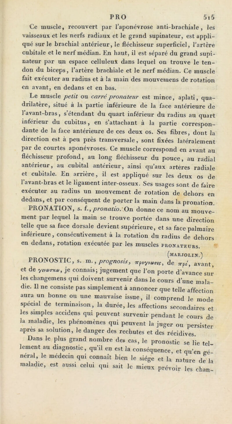 Ce muscle, recouvert par l’aponévrose anti-brachiale, les vaisseaux et les nerfs radiaux et le grand supinateur, est appli- qué sur le brachial antérieur, le fléchisseur superficiel, l’artère cubitale et le nerf médian. En haut, il est séparé du grand supi- nateur par un espace celluleux dans lequel on trouve le ten- don du biceps, l’artère brachiale et le nerf médian. Ce muscle fait exécuter au radius et à la main des mouvemens de rotation en avant, en dedans et en bas. Le muscle petit ou carrépronaieur est mince, aplati, qua- drilatère, situé à la partie inférieure de la face antérieure de l’avant-bras, s’étendant du quart inférieur du radius au quart inférieur du cubitus, en s’attachant à la partie correspon- dante de la face antérieure de ces deux os. Ses fibres, dont la direction est à peu près transversale, sont fixées latéralement par de courtes aponévroses. Ce muscle correspond en avant au fléchisseur profond, au long fléchisseur du pouce, au radial antérieur, au cubital antérieur, ainsi qu’aux artères radiale et cubitale. En arrière, il est appliqué sur les deux os de l’avant-bras et le ligament inter-osseux. Ses usages sont de faire exécuter au radius un mouvement de rotation de dehors en dedans, et par conséquent de porter la main dans la pronation. PRONATION, s. pronatio.\On donne ce nom au mouve- ment par lequel la main se trouve portée dans une direction telle que sa face dorsale devient supérieure, et sa face palmaire inférieure, consécutivement à la rotation du radius de dehors en dedans, rotation exécutée par les muscles prosateurs. (MA.RJOLIN.) PRONOSTIC, s. m., prognosis, 7rpoyva<rtç, de npo, avant, et de ynuoxm, je connais; jugement que l’on porte d avance sur les changemens qui doivent survenir dans le cours d’une mala- die. Il ne consiste pas simplement à annoncer que telle affection aura un bonne ou une mauvaise issue, il comprend le mode spécial de terminaison, la durée, les affections secondaires et les simples accidens qui peuvent survenir pendant le cours do la maladie, les phénomènes qui peuvent la juger ou persister apres sa solution, le danger des rechutes et des récidives. Dans le plus grand nombre des cas, le pronostic se lie tel lement au diagnostic, qu’il en est la conséquence, et qu’en gé- néral, le médecin qui connaît bien le siège et la nature de la maladie, est aussi celui qui sait le mieux prévoir les chan-