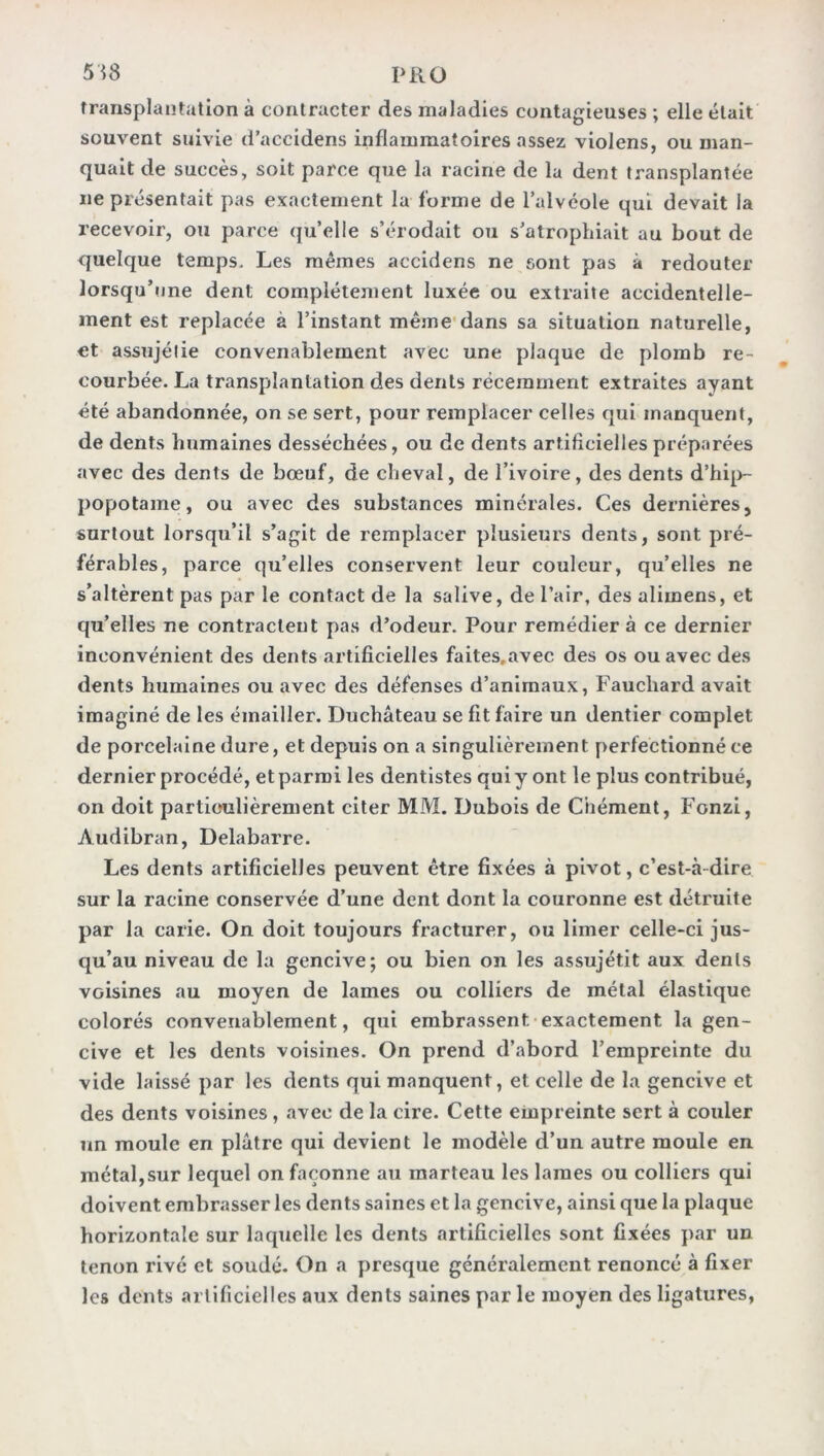 transplantation à contracter des maladies contagieuses ; elle était souvent suivie d’accidens inflammatoires assez violens, ou man- quait de succès, soit parce que la racine de la dent transplantée ne présentait pas exactement la forme de l’alvéole qui devait la recevoir, ou parce qu’elle s’érodait ou s’atropliiait au bout de quelque temps. Les mêmes accidens ne sont pas à redouter lorsqu’une dent complètement luxée ou extraite accidentelle- ment est replacée à l’instant même dans sa situation naturelle, et assujélie convenablement avec une plaque de plomb re- courbée. La transplantation des dents récemment extraites ayant été abandonnée, on se sert, pour remplacer celles qui manquent, de dents humaines desséchées, ou de dents artificielles préparées avec des dents de bœuf, de cheval, de l’ivoire, des dents d’hip- popotame, ou avec des substances minérales. Ces dernières, surtout lorsqu’il s’agit de remplacer plusieurs dents, sont pré- férables, parce qu’elles conservent leur couleur, qu’elles ne s’altèrent pas par le contact de la salive, de l’air, des alimens, et qu’elles ne contractent pas d’odeur. Pour remédiera ce dernier inconvénient des dents artificielles faites.avec des os ou avec des dents humaines ou avec des défenses d’animaux, Fauchard avait imaginé de les émailler. Duchâteau se fit faire un dentier complet de porcelaine dure, et depuis on a singulièrement perfectionné ce dernier procédé, et parmi les dentistes qui y ont le plus contribué, on doit particulièrement citer MM. Dubois de Ciiément, Fonzi, Audibran, Delabarre. Les dents artificielles peuvent être fixées à pivot, c’est-à dire sur la racine conservée d’une dent dont la couronne est détruite par la carie. On doit toujours fracturer, ou limer celle-ci jus- qu’au niveau de la gencive; ou bien on les assujétit aux dents voisines au moyen de lames ou colliers de métal élastique colorés convenablement, qui embrassent exactement la gen- cive et les dents voisines. On prend d’abord l’empreinte du vide laissé par les dents qui manquent, et celle de la gencive et des dents voisines , avec de la cire. Cette empreinte sert à couler un moule en plâtre qui devient le modèle d’un autre moule en métal,sur lequel on façonne au marteau les lames ou colliers qui doivent embrasser les dents saines et la gencive, ainsi que la plaque horizontale sur laquelle les dents artificielles sont fixées par un tenon rivé et soudé. On a presque généralement renoncé à fixer les dents artificielles aux dents saines par le moyen des ligatures,