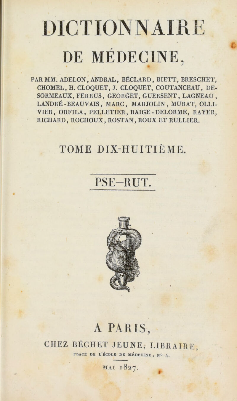 DE MÉDECINE, • ' PAR MM. ADELON, ANDRAL, BÉCLARD, BIETT, BRESCHET, CHOMEL, H. CLOQUET, J. CLOQTJET, COUTANCEAU, DE- SORMEAUX, FERRUS, GEORGET, GUERSENT, LAGNEAU , LANDRÉ-BEAUVAIS, MARC, MARJOLIN, MURAT, OLLI- VIER, ORFILA, PELLETIER, RAIGE-DELORME, RAYER, RICHARD, ROCHOUX, ROSTAN, ROUX ET RULLIER. TOME DIX-HUITIÈME. PSE-RUT. l A PARIS, CHEZ BÉCHET JEUNE,- LIBRAIRE, rt.ACE de l’école de MÉDECINE , N° /). MAI 1827.