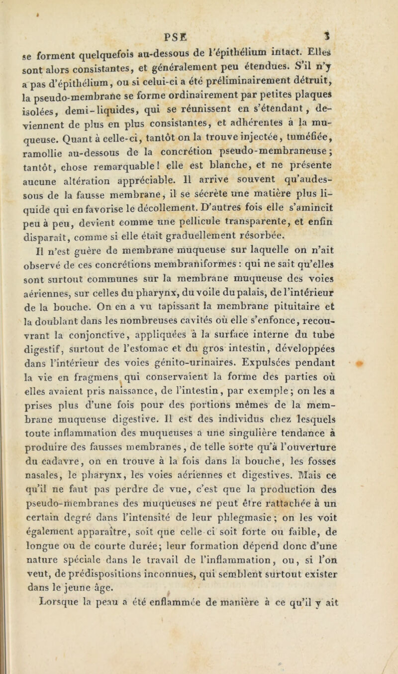 PSE 1 se forment quelquefois au-dessous de l’épithélium intact. Elles sont alors consistantes, et généralement peu étendues. S il n y a pas d’épithélium, ou si celui-ci a été préliminairement détruit, la pseudo-membrane se forme ordinairement par petites plaques isolées, demi-liquides, qui se réunissent en s'étendant, de- viennent de plus en plus consistantes, et adhérentes à la mu- queuse. Quant à celle-ci, tantôt on la trouve injectée, tuméfiée, ramollie au-dessous de la concrétion pseudo-membraneuse; tantôt, chose remarquable! elle est blanche, et ne présente aucune altération appréciable. 11 arrive souvent qu’audes- sous de la fausse membrane, il se sécrète une matière plus li- quide qui en favorise le décollement. D’autres fois elle s’amincit peu à peu, devient comme une pellicule transparente, et enfin disparait, comme si elle était graduellement résorbée. Il n’est guère de membrane muqueuse sur laquelle on n’ait observé de ces concrétions membraniformes : qui ne sait qu’elles sont surtout communes sur la membrane muqueuse des voies aériennes, sur celles du pharynx, du voile du palais, de l’intérieur de la bouche. On en a vu tapissant la membrane pituitaire et la doublant dans les nombreuses cavités où elle s’enfonce, recou- vrant la conjonctive, appliquées à la surface interne du tube digestif, surtout de l’estomac et du gros intestin, développées dans l’intérieur des voies génito-urinaires. Expulsées pendant la vie en fragmens qui conservaient la forme des parties où elles avaient pris naissance, de l’intestin, par exemple; on les a prises plus d’une fois pour des portions mêmes de la mem- brane muqueuse digestive. Il est des individus chez lesquels toute inflammation des muqueuses a une singulière tendance à produire des fausses membranes, de telle sorte qu’à l’ouverture du cadavre, on en trouve à la fois dans la bouche, les fosses nasales, le pharynx, les voies aeriennes et digestives. Mais ce qu’il ne faut pas perdre de vue, c’est que la production des pseudo-membranes des muqüeuses ne peut être rattachée à un certain degré dans l’intensité de leur phlegmasie ; on les voit également apparaître, soit que celle ci soit forte ou faible, de longue ou de courte durée; leur formation dépend donc d’une nature spéciale dans le travail de l’inflammation, ou, si l’on veut, de prédispositions inconnues, qui semblent surtout exister dans le jeune âge. Lorsque la peau a été enflammée de manière à ce qu’il y ait