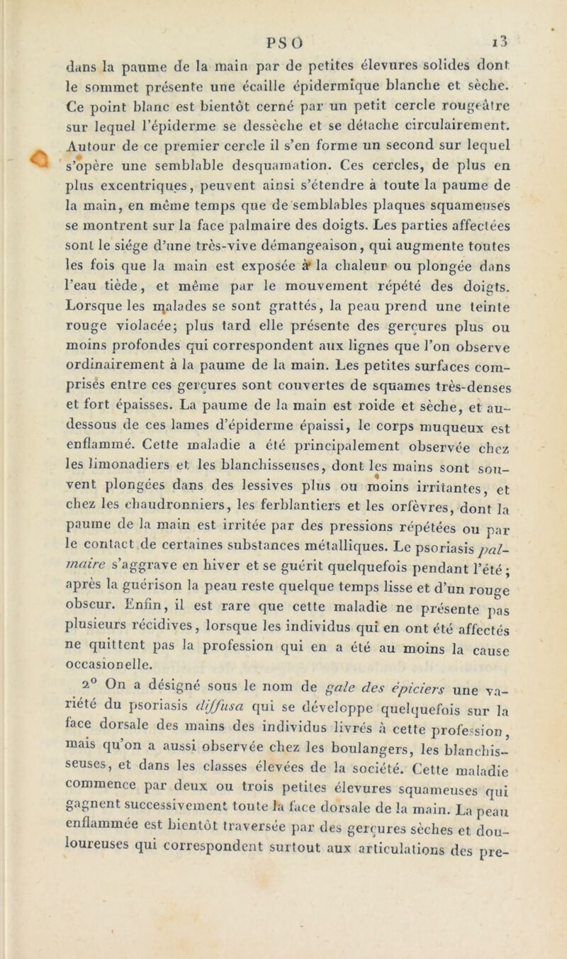 dans la paume de la main par de petites élevures solides dont le sommet présente une écaille épidermique blanche et sèche. Ce point blanc est bientôt cerné par un petit cercle rougeâtre sur lequel l’épiderme se dessèche et se détache circulairement. Autour de ce premier cercle il s’en forme un second sur lequel s’opère une semblable desquamation. Ces cercles, de plus en plus excentriques, peuvent ainsi s’étendre à toute la paume de la main, en même temps que de semblables plaques squameuses se montrent sur la face palmaire des doigts. Les parties affectées sont le siège d’une très-vive démangeaison, qui augmente toutes les fois que la main est exposée à1 la chaleur ou plongée dans l’eau tiède, et même par le mouvement répété des doigts. Lorsque les malades se sont grattés, la peau prend une teinte rouge violacée; plus tard elle présente des gerçures plus ou moins profondes qui correspondent aux lignes que l’on observe ordinairement à la paume de la main. Les petites surfaces com- prisés entre ces gerçures sont couvertes de squames très-denses et fort épaisses. La paume de la main est roide et sèche, et au- dessous de ces lames d’épiderme épaissi, le corps muqueux est enflammé. Cette maladie a été principalement observée chez les limonadiers et les blanchisseuses, dont les mains sont sou- vent plongées dans des lessives plus ou moins irritantes, et chez les chaudronniers, les ferblantiers et les orfèvres, dont la paume de la main est irritée par des pressions répétées ou par le contact de certaines substances métalliques. Le psoriasis j>al- maire s’aggrave en hiver et se guérit quelquefois pendant l’été; après la guérison la peau reste quelque temps lisse et d’un rouge obscur. Enfin, il est rare que cette maladie ne présente pas plusieurs récidives, lorsque les individus qui en ont été affectés ne quittent pas la profession qui en a été au moins la cause occasionelle. 2° On a désigné sous le nom de gale des épiciers une va- riété du psoriasis diffusa qui se développe quelquefois sur la face dorsale des mains des individus livrés à cette profession mais qu’on a aussi observée chez les boulangers, les blanchis- seuses, et dans les classes élevées de la société. Cette maladie commence par deux ou trois petites élevures squameuses qui gagnent successivement toute la face dorsale de la main. La peau enflammée est bientôt traversée par des gerçures sèches et dou- loureuses qui correspondent surtout aux articulations des pre-