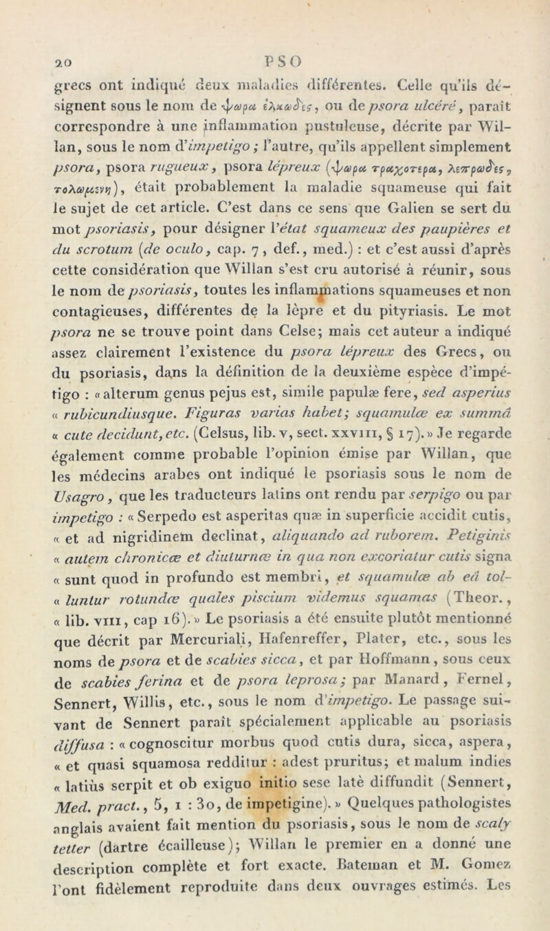 grecs ont indiqué deux maladies différentes. Celle qu’ils dé- signent sous le nom de ipap# êfaaêts, ou de psora ulcéré, paraît correspondre à une inflammation pustuleuse, décrite par Wil- îan, sous le nom d'impétigo; l’autre, qu’ils appellent simplement psora, psora rugueux , psora lépreux (-^apa Tpcc^ortpa, Mvpeo^eç, ToXaptvv}), était probablement la maladie squameuse qui fait le sujet de cet article. C’est dans ce sens que Galien se sert du mot psoriasis y pour désigner Y état squameux des paupières et du scrotum [de oculo, cap. 7 , def., med.) : et c’est aussi d’après cette considération que Willan s’est cru autorisé à réunir, sous le nom de psoriasis, toutes les inflammations squameuses et non contagieuses, différentes de la lèpre et du pityriasis. Le mot psora ne se trouve point dans Celse; mais cet auteur a indiqué assez clairement l’existence du psora lépreux des Grecs, ou du psoriasis, dans la définition de la deuxième espèce d’impé- tigo : «alterum genus pejus est, simile papulæ fere, sed asperius « rubicundiusque. Figuras varias habet; squamulœ ex sumrnâ « cute décidant,etc. (Celsus, lib. v, sect. xxvm, § 17).» Je regarde également comme probable l’opinion émise par Willan, que les médecins arabes ont indiqué le psoriasis sous le nom de ZJsagro, que les traducteurs latins ont rendu par serpigo ou par impétigo : « Serpedo est asperitas quæ in superficie accidit cutis, « et ad nigridinem déclinât, aliquando ad ruborem. Petiginis « autem chronicœ et diulurnœ in qua non excoriatur cutis signa « sunt quod in profundo est membri, et squamulœ ab eâ tol- « luntur rotundœ quales piscium videmus squamas (Theor., « lib. vin, cap 16).» Le psoriasis a été ensuite plutôt mentionné que décrit par Mercuriali, Hafenreffer, Plater, etc., sous les noms de psora et de scabies sicca, et par Hoffmann , sous ceux de scabies ferina et de psora leprosa; par Manard, Fernel, Sennert, Wilbs, etc., sous le nom d’impétigo. Le passage sui- vant de Sennert paraît spécialement applicable au psoriasis diffusa : «cognoscitur morbus quod cutis dura, sicca, aspera, « et quasi squamosa redditur : adest pruritus; et malum indies « latiùs serpit et ob exiguo initio sese latè diffundit (Sennert, Med. pract., 5, 1 : 3o, de impetigine). » Quelques pathologistes anglais avaient fait mention du psoriasis, sous le nom de scaly tetter (dartre écailleuse); Willan le premier en a donné une description complète et fort exacte. Bateman et M. Gomez l’ont fidèlement reproduite dans deux ouvrages estimés. Les