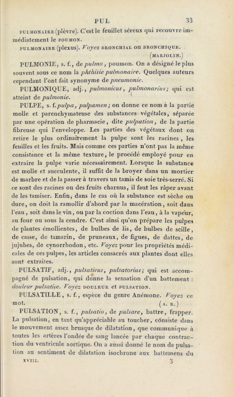 PUL O O J pulmonaire (plèvre). C’est le feuillet séreux qui recouvre im- médiatement le POUMON. pulmonaire (plexus). Voyez bronchial ou bronchique. (marjolin.J PULMONIE, s. f., de pulrno, poumon. On a désigné le plus souvent sous ce nom la phthisie pulmonaire. Quelques auteurs cependant l’ont fait synonyme de pneumonie. PULMONIQUE, adj., pulmonicus, pulmonarius; qui est atteint de pulmonie. PULPE, s. {.pulpa, pulpamen ; on donne ce nom à la partie molle et parenchymateuse des substances végétales, séparée par une opération de pharmacie, dite pulpation, de la partie fibreuse qui l’enveloppe. Les parties des végétaux dont on relire le plus ordinairement la pulpe sont les racines , les feuilles et les fruits. Mais comme ces parties n’ont pas la même consistance et la même texture, le procédé employé pour en extraire la pulpe varie nécessairement. Lorsque la substance est molle et succulente, il suffit de la broyer dans un mortier de marbre et de la passer à travers un tamis de soie très-serré. Si ce sont des racines ou des fruits charnus, il faut les râper avant de les tamiser. Enfin, dans le cas où la substance est sèche ou dure, on doit la ramollir d’abord par la macération, soit dans l’eau , soit dans le vin, ou par la coction dans l’eau, à la vapeur, au four ou sous la cendre. C’est ainsi qu’on prépare les pulpes déplantés émollientes, de bulbes de lis, de bulbes de scille, de casse, de tamarin, de pruneaux, de figues, de dattes, de jujubes, de cynorrhodon, etc. Voyez pour les propriétés médi- cales de ces pulpes, les articles consacrés aux plantes dont elles sont extrailes. PULSATIF, adj., pulsativus, pulsatorius; qui est accom- pagné de pulsation, qui donne la sensation d’un battement : douleur pulsative. Voyez douleur et pulsation. PULSATILLE, s. f., espèce du genre Anémone. Voyez ce mot. (a. r.) PULSATION, s. f., pulsatio, de pulsare, battre, frapper. La pulsation, en tant qu’appréciable au toucher, cônsiste dans le mouvement assez brusque de dilatation, que communique à toutes les artères l’ondée de sang lancée par chaque contrac- tion du ventricule aortique. On a aussi donné le nom de pulsa- tion au sentiment de dilatation isochrone aux battemens du 3 XVIII.