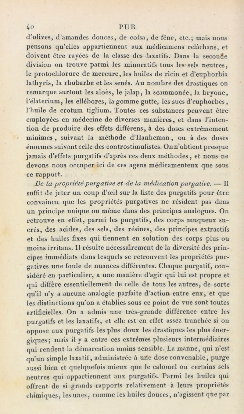 4 o PUR d’olives, d’amandes douces, de colsa, de fêne, etc.; mais nous pensons qu’elles appartiennent aux médicamcns relâckans, et doivent être rayées de la classe des laxatifs. Dans la seconde division on trouve parmi les minoratifs tous les sels neutres, le protochlorure de mercure, les huiles de ricin et d’euphorbia lathyris, la rhubarbe et les sénés. Au nombre des drastiques on remarque surtout les aioès, le jalap, la scammonée, la bryone, l’élaterium, les ellébores, la gomme gutte, les sucs d’euphorbes, l’huile de crotum tiglium. Toutes ces substances peuvent être employées en médecine de diverses manières, et dans l’inten- tion de produire des effets différens, à des doses extrêmement minimes , suivant la méthode d’Hanheman, ou à des doses énormes suivant celle des controstimulistes. On n’obtient presque jamais d’effets purgatifs d’après ces deux méthodes, et nous ne devons nous occuper ici de ces agens médicamenteux que seus •ce rapport. De la propriété purgative et de la médication purgative. — Il suffit de jeter un coup d’œil sur la liste des purgatifs pour être convaincu que les propriétés purgatives ne résident pas dans un principe unique ou même dans des principes analogues. On retrouve en effet, parmi les purgatifs, des corps muqueux su- crés, des acides, des sels, des résines, des principes extractifs et des huiles fixes qui tiennent en solution des corps plus ou moins irritans. Il résulte nécessairement de la diversité des prin- cipes immédiats dans lesquels se retrouvent les propriétés pur- gatives une foule de nuances différentes. Chaque purgatif, con- sidéré en particulier, a une manière d’agir qui lui est propre et qui diffère essentiellement de celle de tous les autres, de sorte qu’il n’y a aucune analogie parfaite d’action entre eux, et que les distinctions qu’on a établies sous ce point de vue sont toutes artificielles. On a admis une très-grande différence entre les purgatifs et les laxatifs, et elle est en effet assez tranchée si on oppose aux purgatifs les plus doux les drastiques les plus éner- giques; mais il y a entre ces extrêmes plusieurs intermédiaires qui rendent la démarcation moins sensible. La manne, qui n’est qu’un simple laxatif, administrée à une dose convenable, purge aussi bien et quelquefois mieux que le calomel ou certains sels neutres qui appartiennent aux purgatifs. Parmi les huiles qui offrent de si grands rapports relativement à leurs propriétés chimiques, les unes, comme les huiles douces, n’agissent que par