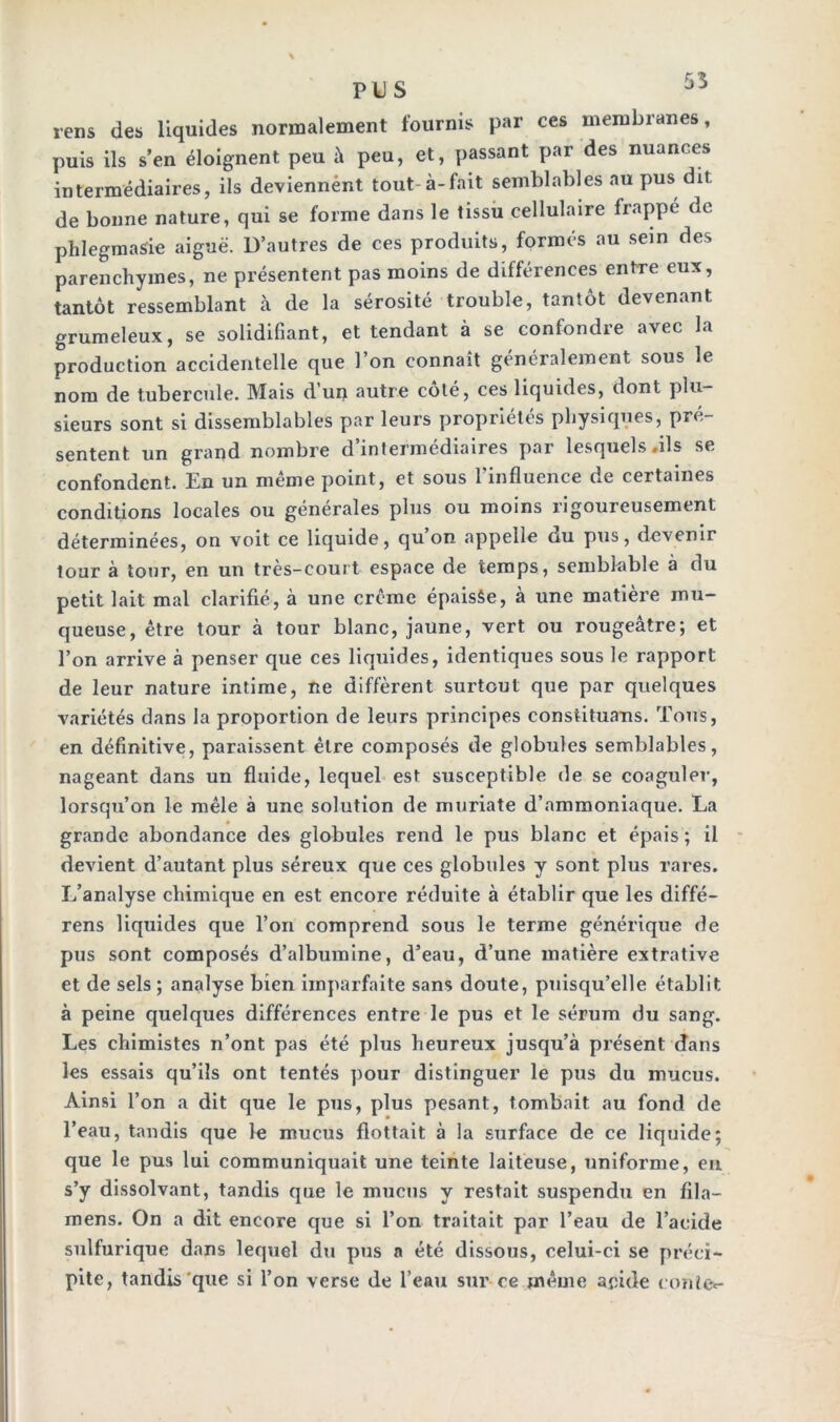 PUS rens des liquides normalement fournis par ces membranes, puis ils s’en éloignent peu à peu, et, passant par des nuances intermédiaires, ils deviennént tout à-fait semblables au pus dit de bonne nature, qui se forme dans le tissu cellulaire frappé de phlegmasie aiguë. D’autres de ces produits, formés au sein des parenchymes, ne présentent pas moins de différences entre eux, tantôt ressemblant à de la sérosité trouble, tantôt devenant grumeleux, se solidifiant, et tendant à se confondre avec la production accidentelle que 1 on connaît généralement sous le nom de tubercule. Mais d’un autre côté, ces liquides, dont plu- sieurs sont si dissemblables par leurs propriétés physiques, pré- sentent un grand nombre d’intermédiaires par lesquels .ils se confondent. En un même point, et sous l’influence de certaines conditions locales ou générales plus ou moins rigoureusement déterminées, on voit ce liquide, qu on appelle du pus, devenir tour à tour, en un très-court espace de temps, semblable à du petit lait mal clarifié, à une crème épaisfie, à une matière mu- queuse, être tour à tour blanc, jaune, vert ou rougeâtre; et l’on arrive à penser que ces liquides, identiques sous le rapport de leur nature intime, ne diffèrent surtout que par quelques variétés dans la proportion de leurs principes constituans. Tous, en définitive, paraissent être composés de globules semblables, nageant dans un fluide, lequel est susceptible de se coaguler, lorsqu’on le mêle à une solution de muriate d’ammoniaque. La grande abondance des globules rend le pus blanc et épais ; il devient d’autant plus séreux que ces globules y sont plus rares. L’analyse chimique en est encore réduite à établir que les diffé- rens liquides que l’on comprend sous le terme générique de pus sont composés d’albumine, d’eau, d’une matière extrative et de sels ; analyse bien imparfaite sans doute, puisqu’elle établit à peine quelques différences entre le pus et le sérum du sang. Les chimistes n’ont pas été plus heureux jusqu’à présent dans les essais qu’ils ont tentés pour distinguer le pus du mucus. Ainsi l’on a dit que le pus, plus pesant, tombait au fond de l’eau, tandis que le mucus flottait à la surface de ce liquide; que le pus lui communiquait une teinte laiteuse, uniforme, en s’y dissolvant, tandis que le mucus y restait suspendu en fila— mens. On a dit encore que si l’on traitait par l’eau de l’acide sulfurique dans lequel du pus a été dissous, celui-ci se préci- pite, tandis que si l’on verse de l’eau sur ce même acide conte*-