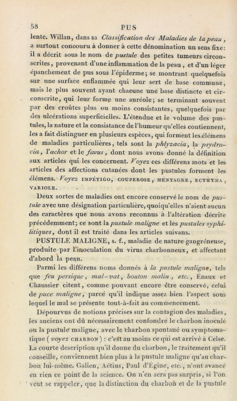 lente. Willan, dans sa Classification des Maladies de la peau , a surtout concouru à donner à cette dénomination un sens fixe: il a décrit sous le nom de pustule des petites tumeurs circon- scrites, provenant d’une inflammation de la peau , et d’un léger épanchement de pus sous 1 epiderme; se montrant quelquefois sur une surface enflammée qui leur sert de base commune, mais le plus souvent ayant chacune une base distincte et cir- conscrite, qui leur formp une auréole; se terminant souvent, par des croûtes plus ou moins consistantes, quelquefois par des ulcérations superficielles. L’étendue et le volume des pus- tules, la nature et la consistance de l’humeur qu’elles contiennent, les a fait distinguer en plusieurs espèces, qui forment les élémens de maladies particulières, tels sont la phlyzacia, la psydra- cia, Yachor et le favus, dont nous avons donné la définition aux articles qui les concernent. Voyez ces différens mots et les articles des affections cutanées dont les pustules forment les élémens. Voyez impétigo, couperose, mentagre, ecthyma, VARIOLE. . Deux sortes de maladies ont encore conservé le nom de pus- tule avec une désignation particulière, quoiqu’elles n’aient aucun des caractères que nous avons reconnus à l’altération décrite précédemment; ce sont la pustule maligne et les pustules syphi- litiques, dont il est traité dans les articles suivans. PUSTULE MALIGNE, s. f., maladie de nature gangréneuse, produite par l’inoculation du virus charbonneux, et affectant d’abord la peau. Parmi les différens noms donnés à la pustule maligne, tels que feu pcrsique, mal-vat, bouton malin, etc., Énaux et Chaussier citent, comme pouvant encore être conservé, celui de puce maligne, parce qu’il indique assez bien l’aspect sous lequel le mal se présente tout-à-fait au commencement. Dépourvus de notions précises sur la contagion des maladies, les anciens ont dû nécessairement confondre le charbon inoculé ou la pustule maligne, avec le 'charbon spontané ou symptoma- tique ( voyez charbon ) : c’eSt au moins ce qui est arrivé à Celse. La courte description qu’il donne du charbon, le traitement qu’il conseille, conviennent bien plus à la pustule maligne qu’au char- bon lui-même. Galien, Àétius, Paul d’Egine, etc-, n’ont avance en rien cc point de la science. On n’en sera pas surpris, si l’on ’ veut se rappeler, que la distinction du charbon et de la pustule