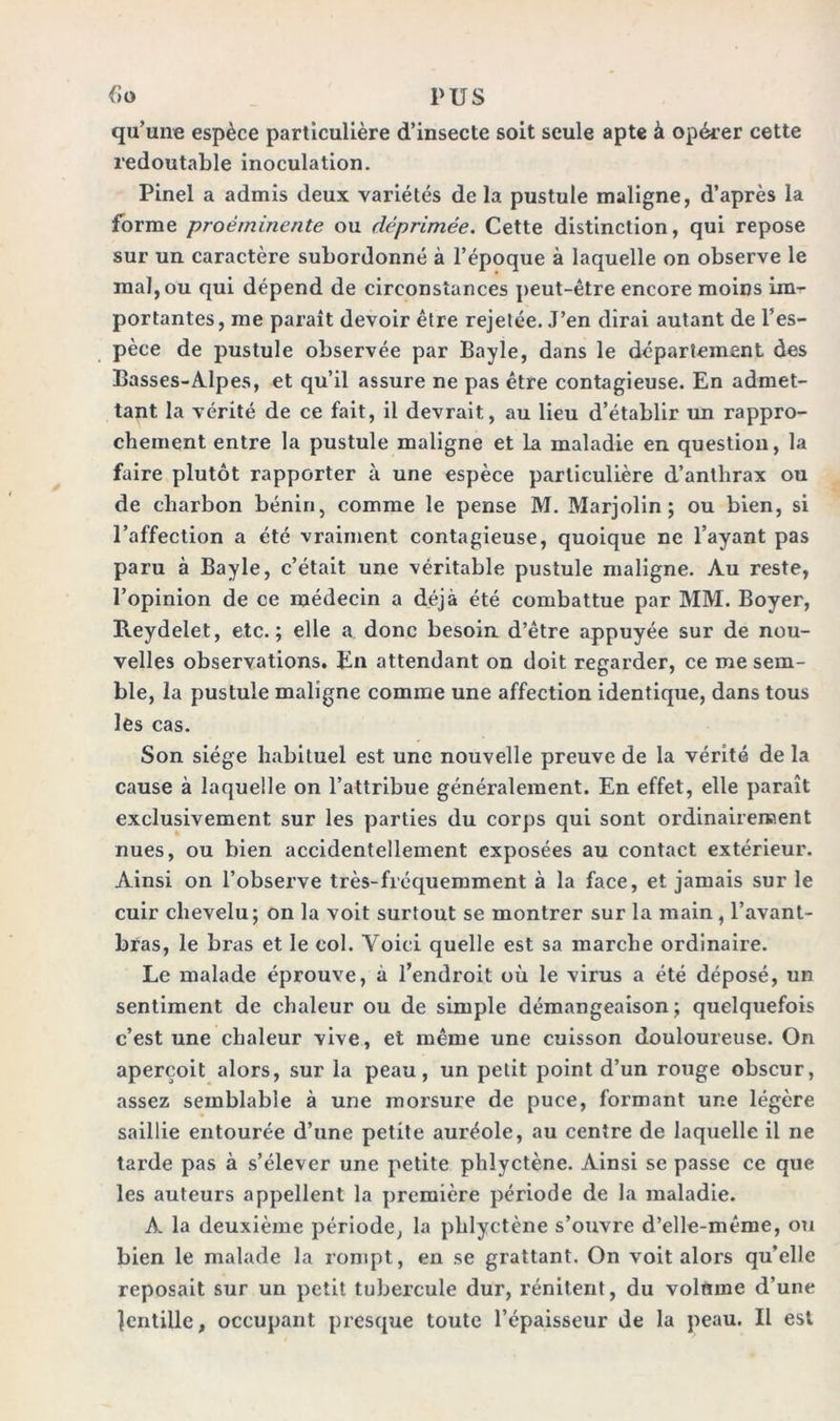 qu'une espèce particulière d’insecte soit seule apte à opérer cette redoutable inoculation. Pinel a admis deux variétés de la pustule maligne, d’après la forme proéminente ou déprimée. Cette distinction, qui repose sur un caractère subordonné à l’époque à laquelle on observe le mal, ou qui dépend de circonstances peut-être encore moins im- portantes, me paraît devoir être rejetée. J’en dirai autant de l’es- pèce de pustule observée par Bayle, dans le département des Basses-Alpes, et qu’il assure ne pas être contagieuse. En admet- tant la vérité de ce fait, il devrait, au lieu d’établir un rappro- chement entre la pustule maligne et la maladie en question, la faire plutôt rapporter à une espèce particulière d’anthrax ou de charbon bénin, comme le pense M. Marjolin ; ou bien, si l’affection a été vraiment contagieuse, quoique ne l’ayant pas paru à Bayle, c’était une véritable pustule maligne. Au reste, l’opinion de ce médecin a déjà été combattue par MM. Boyer, Reydelet, etc.; elle a donc besoin d’être appuyée sur de nou- velles observations. En attendant on doit regarder, ce me sem- ble, la pustule maligne comme une affection identique, dans tous les cas. Son siège habituel est une nouvelle preuve de la vérité de la cause à laquelle on l’attribue généralement. En effet, elle paraît exclusivement sur les parties du corps qui sont ordinairement nues, ou bien accidentellement exposées au contact extérieur. Ainsi on l’observe très-fréquemment à la face, et jamais sur le cuir chevelu; on la voit surtout se montrer sur la main, l’avant- bras, le bras et le col. Voici quelle est sa marche ordinaire. Le malade éprouve, à l’endroit où le virus a été déposé, un sentiment de chaleur ou de simple démangeaison; quelquefois c’est une chaleur vive, et même une cuisson douloureuse. On aperçoit alors, sur la peau, un petit point d’un rouge obscur, assez semblable à une morsure de puce, formant une légère saillie entourée d’une petite auréole, au centre de laquelle il ne tarde pas à s’élever une petite phlyctène. Ainsi se passe ce que les auteurs appellent la première période de la maladie. A la deuxième période, la phlyctène s’ouvre d’elle-même, ou bien le malade la rompt, en se grattant. On voit alors qu’elle reposait sur un petit tubercule dur, rénitent, du volmne d’une Jentille, occupant presque toute l’épaisseur de la peau. Il est