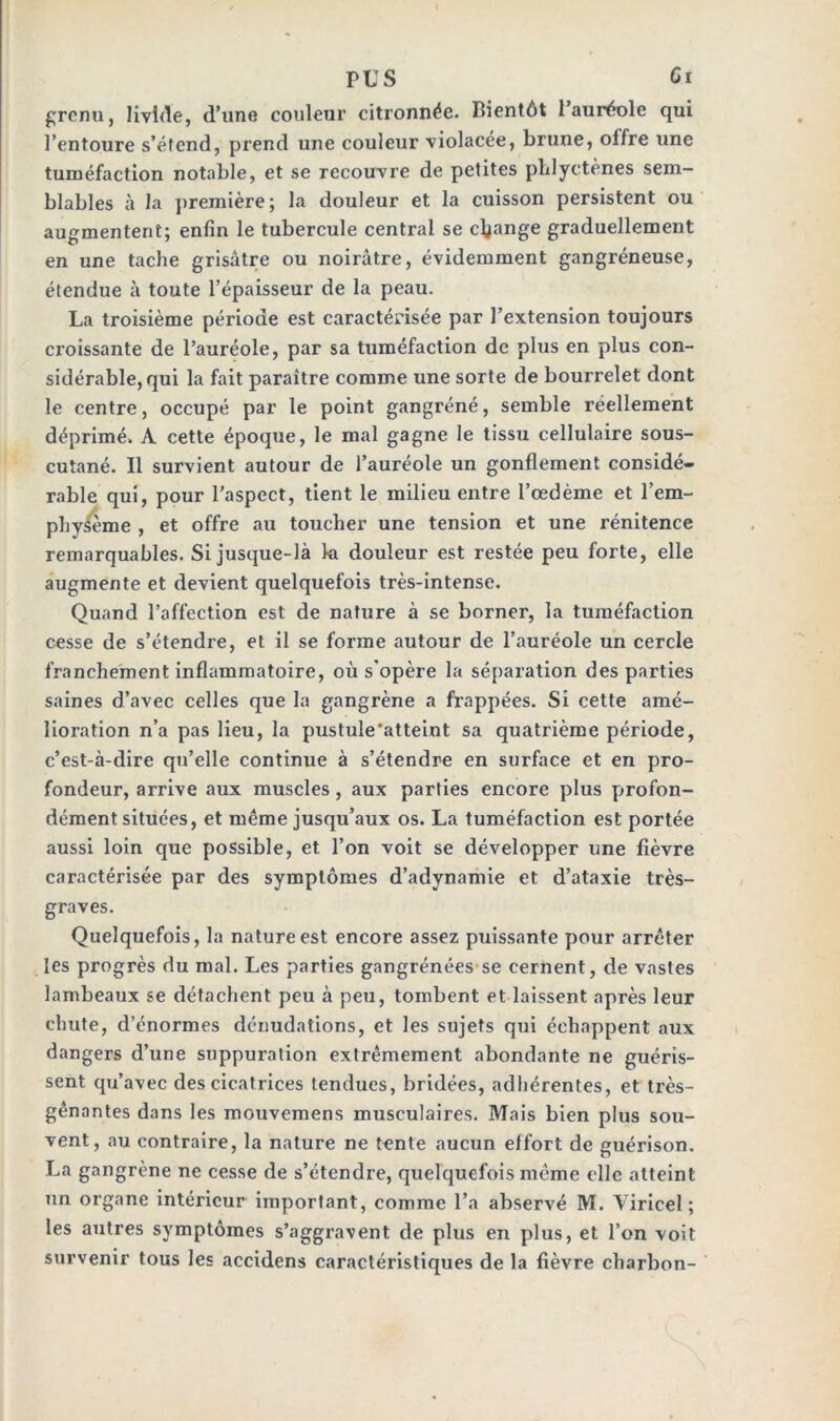 grenu, livide, d’une couleur citronnée. Bientôt l’auréole qui l’entoure s’étend, prend une couleur violacée, brune, offre une tuméfaction notable, et se recouvre de petites phlyetènes sem- blables à la première; la douleur et la cuisson persistent ou augmentent; enfin le tubercule central se change graduellement en une tache grisâtre ou noirâtre, évidemment gangréneuse, étendue à toute l’épaisseur de la peau. La troisième période est caractérisée par l’extension toujours croissante de l’auréole, par sa tuméfaction de plus en plus con- sidérable, qui la fait paraître comme une sorte de bourrelet dont le centre, occupé par le point gangréné, semble réellement déprimé. A cette époque, le mal gagne le tissu cellulaire sous- cutané. Il survient autour de l’auréole un gonflement considé- rable qui, pour l’aspect, tient le milieu entre l’oedème et l’em- phy/ème , et offre au toucher une tension et une rénitence remarquables. Si jusque-là 1-a douleur est restée peu forte, elle augmente et devient quelquefois très-intense. Quand l’affection est de nature à se borner, la tuméfaction cesse de s’étendre, et il se forme autour de l’auréole un cercle franchement inflammatoire, où s'opère la séparation des parties saines d’avec celles que la gangrène a frappées. Si cette amé- lioration n’a pas lieu, la pustule'atteint sa quatrième période, c’est-à-dire qu’elle continue à s’étendre en surface et en pro- fondeur, arrive aux muscles , aux parties encore plus profon- dément situées, et même jusqu’aux os. La tuméfaction est portée aussi loin que possible, et l’on voit se développer une fièvre caractérisée par des symptômes d’adynamie et d’ataxie très- graves. Quelquefois, la nature est encore assez puissante pour arrêter les progrès du mal. Les parties gangrénées se cernent, de vastes lambeaux se détachent peu à peu, tombent et laissent après leur chute, d’énormes dénudations, et les sujets qui échappent aux dangers d’une suppuration extrêmement abondante ne guéris- sent qu’avec des cicatrices tendues, bridées, adhérentes, et très- gênantes dans les mouvemens musculaires. Mais bien plus sou- vent, au contraire, la nature ne tente aucun effort de guérison. La gangrène ne cesse de s’étendre, quelquefois même elle atteint un organe intérieur important, comme l’a abservé M. Virieel ; les autres symptômes s’aggravent de plus en plus, et l’on voit survenir tous les accidens caractéristiques de la fièvre charbon-