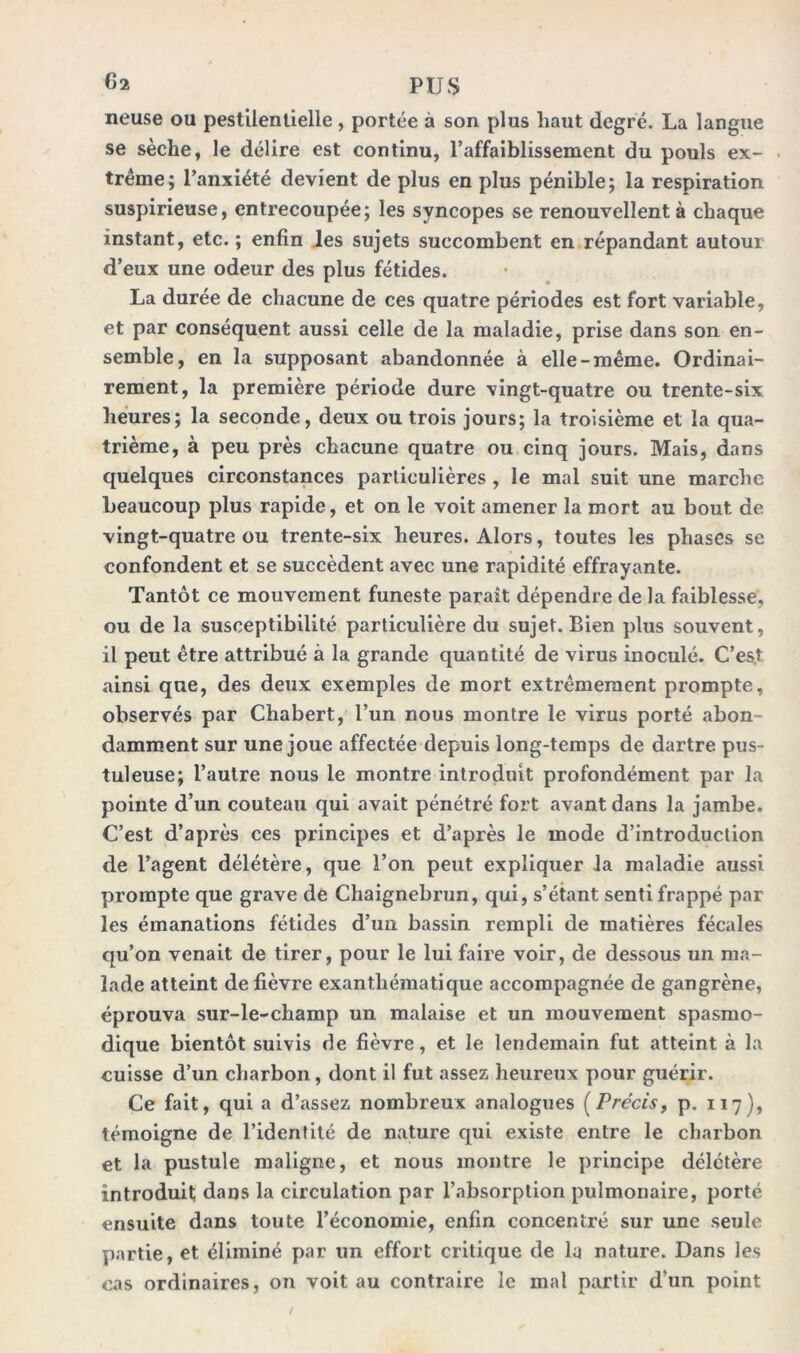 neuse ou pestilentielle, portée à son plus haut degré. La langue se sèche, le délire est continu, l’affaiblissement du pouls ex- trême; l’anxiété devient de plus en plus pénible; la respiration suspirieuse, entrecoupée; les syncopes se renouvellent à chaque instant, etc.; enfin les sujets succombent en répandant autour d’eux une odeur des plus fétides. La durée de chacune de ces quatre périodes est fort variable, et par conséquent aussi celle de la maladie, prise dans son en- semble, en la supposant abandonnée à elle-même. Ordinai- rement, la première période dure vingt-quatre ou trente-six heures; la seconde, deux ou trois jours; la troisième et la qua- trième, à peu près chacune quatre ou cinq jours. Mais, dans quelques circonstances particulières , le mal suit une marche beaucoup plus rapide, et on le voit amener la mort au bout de vingt-quatre ou trente-six heures. Alors, toutes les phases se confondent et se succèdent avec une rapidité effrayante. Tantôt ce mouvement funeste paraît dépendre de la faiblesse, ou de la susceptibilité particulière du sujet. Bien plus souvent, il peut être attribué à la grande quantité de virus inoculé. C’est ainsi que, des deux exemples de mort extrêmement prompte, observés par Chabert, l’un nous montre le virus porté abon- damment sur une joue affectée depuis long-temps de dartre pus- tuleuse; l’autre nous le montre introduit profondément par la pointe d’un couteau qui avait pénétré fort avant dans la jambe. C’est d’après ces principes et d’après le mode d’introduction de l’agent délétère, que l’on peut expliquer la maladie aussi prompte que grave de Chaignebrun, qui, s’étant senti frappé par les émanations fétides d’un bassin rempli de matières fécales qu’on venait de tirer, pour le lui faire voir, de dessous un ma- lade atteint de fièvre exanthématique accompagnée de gangrène, éprouva sur-le-champ un malaise et un mouvement spasmo- dique bientôt suivis de fièvre, et le lendemain fut atteint à la cuisse d’un charbon, dont il fut assez heureux pour guérir. Ce fait, qui a d’assez nombreux analogues (Précis, p. 117), témoigne de l’identité de nature qui existe entre le charbon et la pustule maligne, et nous montre le principe délétère introduit dans la circulation par l’absorption pulmonaire, porté ensuite dans toute l’économie, enfin concentré sur une seule partie, et éliminé par un effort critique de lu nature. Dans les cas ordinaires, on voit au contraire le mal partir d‘un point