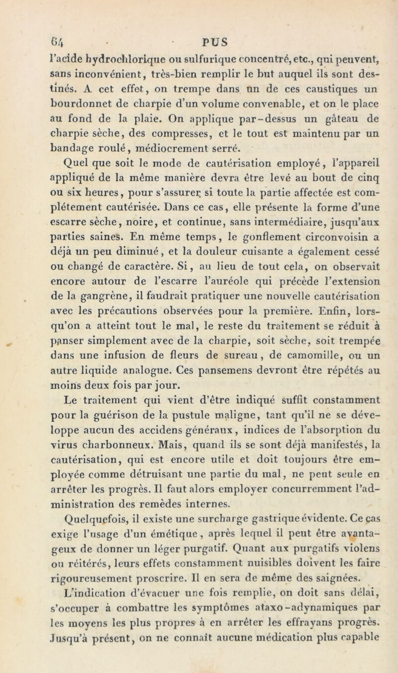 G4 • • PUS l’acide hydrochlorique ou sulfurique concentré, etc., qui peuvent, sans inconvénient, très-bien remplir le but auquel ils sont des- tinés. A cet effet, on trempe dans un de ces caustiques un bourdonnet de cbarpie d’un volume convenable, et on le place au fond de la plaie. On applique par-dessus un gâteau de charpie sèche, des compresses, et le tout est maintenu par un bandage roulé, médiocrement serré. Quel que soit le mode de cautérisation employé, l’appareil appliqué de la même manière devra être levé au bout de cinq ou six heures, pour s’assurer si toute la partie affectée est com- plètement cautérisée. Dans ce cas, elle présente la forme d’une escarre sèche, noire, et continue, sans intermédiaire, jusqu’aux parties saines. En même temps, le gonflement circonvoisin a déjà un peu diminué, et la douleur cuisante a également cessé ou changé de caractère. Si, au lieu de tout cela, on observait encore autour de l’escarre l’auréole qui précède l’extension de la gangrène, il faudrait pratiquer une nouvelle cautérisation avec les précautions observées pour la première. Enfin, lors- qu’on a atteint tout le mal, le reste du traitement se réduit à panser simplement avec de la charpie, soit sèche, soit trempée dans une infusion de fleurs de sureau, de camomille, ou un autre liquide analogue. Ces pansemens devront être répétés au moins deux fois par jour. Le traitement qui vient d’être indiqué suffit constamment pour la guérison de la pustule maligne, tant qu’il ne se déve- loppe aucun des accidens généraux, indices de l’absorption du virus charbonneux. Mais, quand ils se sont déjà manifestés, la cautérisation, qui est encore utile et doit toujours être em- ployée comme détruisant une partie du mal, ne peut seule en arrêter les progrès. Il faut alors employer concurremment l’ad- ministration des remèdes internes. Quelquefois, il existe une surcharge gastrique évidente. Ce cas exige l’usage d’un émétique, après lequel il peut être avanta- geux de donner un léger purgatif. Quant aux purgatifs violens ou réitérés, leurs effets constamment nuisibles doivent les faire rigoureusement proscrire. Il en sera de même des saignées. L’indication d’évacuer une fois remplie, on doit sans délai, s’occuper à combattre les symptômes ataxo-adynamiques par les moyens les plus propres à en arrêter les effrayans progrès. Jusqu’à présent, on ne connaît aucune médication plus capable