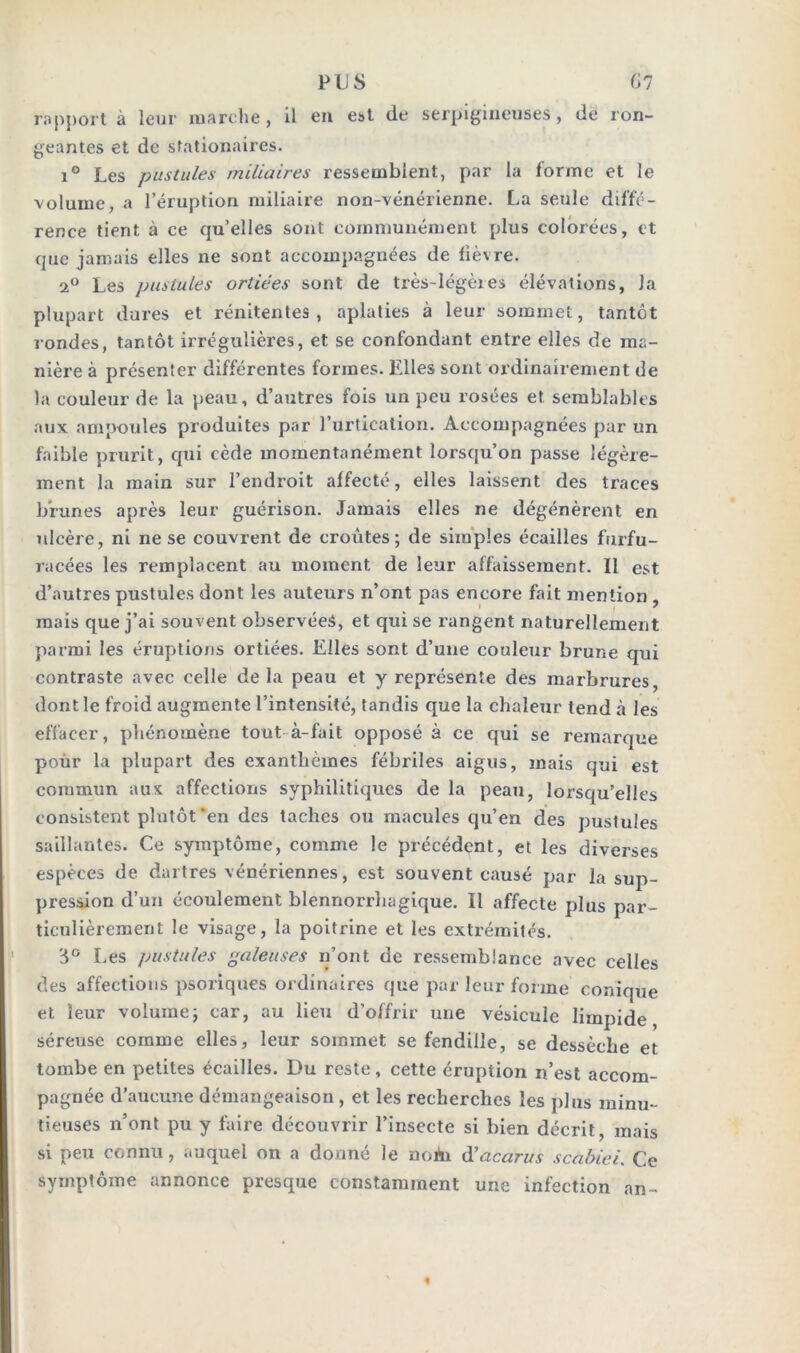 rapport à leur marche, il eu est de serpigineuses, de l on- geantes et de stationaires. i° Les pustules miliaires ressemblent, par la forme et le volume, a l’éruption miliaire non-vénérienne. La seule diffé- rence tient à ce qu’elles sont communément plus colorées, et que jamais elles ne sont accompagnées de fièvre. 2° Les pustules ortiées sont de très-légères élévations, la plupart dures et rénitentes , aplaties à leur sommet, tantôt rondes, tantôt irrégulières, et se confondant entre elles de ma- nière à présenter différentes formes. Elles sont ordinairement de la couleur de la peau, d’autres fois un peu rosées et semblables aux ampoules produites par l’urtication. Accompagnées par un faible prurit, qui cède momentanément lorsqu’on passe légère- ment la main sur l’endroit affecté, elles laissent des traces brunes après leur guérison. Jamais elles ne dégénèrent en ulcère, ni ne se couvrent de croûtes; de simples écailles furfu- racées les remplacent au moment de leur affaissement. Il est d’autres pustules dont les auteurs n’ont pas encore fait mention , mais que j’ai souvent observées, et qui se rangent naturellement parmi les éruptions ortiées. Elles sont d’une couleur brune qui contraste avec celle de la peau et y représente des marbrures, dont le froid augmente l’intensité, tandis que la chaleur tend à les effacer, phénomène tout à-fait opposé à ce qui se remarque pour la plupart des exanthèmes fébriles aigus, mais qui est commun aux affections syphilitiques de la peau, lorsqu’elles consistent plutôt‘en des taches ou macules qu’en des pustules saillantes. Ce symptôme, comme le précédent, et les diverses espèces de dartres vénériennes, est souvent causé par la sup- pression d’un écoulement blennorrhagique. Il affecte plus par- ticulièrement le visage, la poitrine et les extrémités. 3° Les pustules galeuses n’ont de ressemblance avec celles des affections psoriques ordinaires que par leur forme conique et leur volume; car, au lieu d’offrir une vésicule limpide séreuse comme elles, leur sommet se fendille, se dessèche et tombe en petites écailles. Du reste, cette éruption n’est accom- pagnée d’aucune démangeaison , et les recherches les plus minu- tieuses n’ont pu y faire découvrir l’insecte si bien décrit, mais si peu connu, auquel on a donné le noAi d’acarus scabici. Ce symptôme annonce presque constamment une infection an-