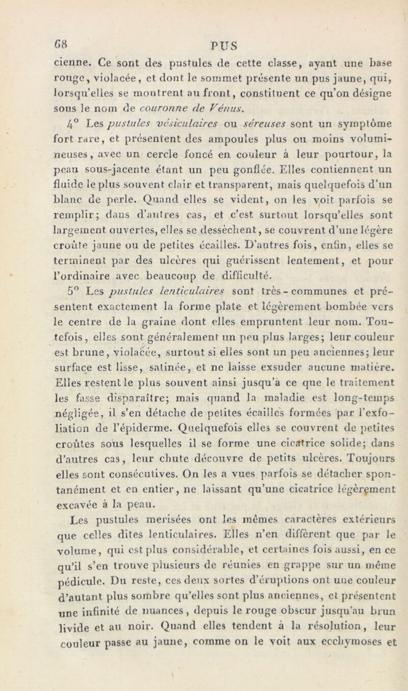 cienne. Ce sont des pustules de cette classe, ayant une base rouge, violacée, et dont le sommet présente un pus jaune, qui, lorsqu’elles se montrent au front, constituent ce qu’on désigne sous le nom de couronne de Vénus. 4° Les pustules vésiculaires ou séreuses sont un symptôme fort rare, et présentent des ampoules plus ou moins volumi- neuses, avec un cercle foncé en couleur à leur pourtour, la peau sous-jacente étant un peu gonflée. Elles contiennent un fluide le plus souvent clair et transparent, mais quelquefois d’un blanc de perle. Quand elles se vident, on les voit parfois se remplir; dans d’autres cas, et c’est surtout lorsqu’elles sont largement ouvertes, elles sc dessèchent, se couvrent d’une légère croûte jaune ou de petites écailles. D’autres fois, enfin, elles se terminent par des ulcères qui guérissent lentement, et pour l’ordinaire avec beaucoup de difficulté. 5° Les pustules lenticulaires sont très - communes et pré- sentent exactement la forme plate et légèrement bombée vers le centre de la graine dont elles empruntent leur nom. Tou- tefois, elles sont généralement un peu plus larges; leur couleur est brune, violacée, surtout si elles sont un peu anciennes; leur surface est lisse, satinée, et ne laisse exsuder aucune matière. Elles restent le plus souvent ainsi jusqu’à ce que le traitement les fasse disparaître; mais quand la maladie est long-temps négligée, il s’en détache de pelites écailles formées par l’exfo- liation de l’épiderme. Quelquefois elles se couvrent de pelites croûtes sous lesquelles il se forme une cicatrice solide; dans d’autres cas, leur chute découvre de petits ulcères. Toujours elles sont consécutives. On les a vues parfois se détacher spon- tanément et en entier, ne laissant qu’une cicatrice légèrement excavée à la peau. Les pustules merisées ont les mêmes caractères extérieurs que celles dites lenticulaires. Elles n’en diffèrent que par le volume, qui est plus considérable, et certaines fois aussi, en ce qu’il s’en trouve plusieurs de réunies en grappe sur un même pédicule. Du reste, ces deux sortes d’éruptions ont une couleur d’autant plus sombre qu’elles sont plus anciennes, et présentent une infinité de nuances, depuis le rouge obscur jusqu’au brun livide et au noir. Quand elles tendent à la résolution, leur couleur passe au jaune, comme on le voit aux ecchymoses et