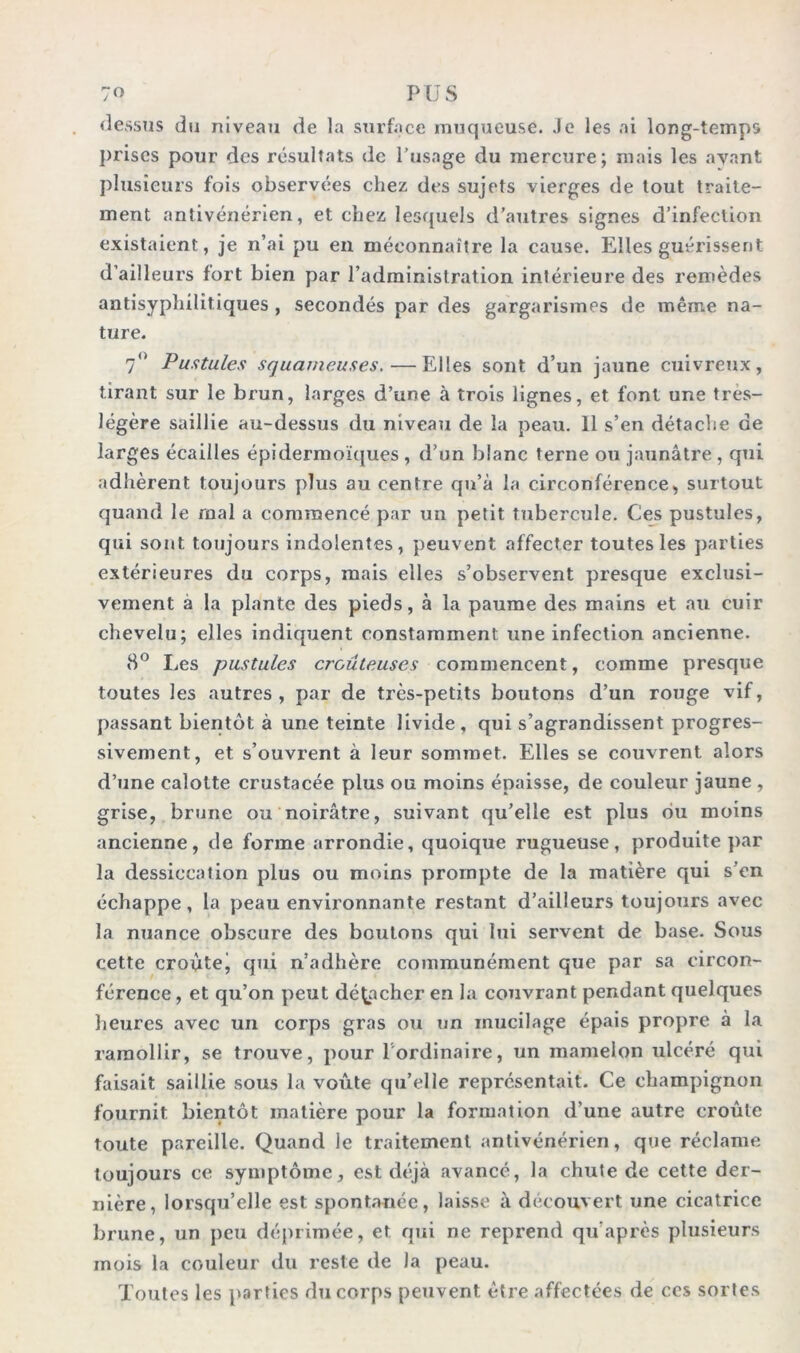 dessus du niveau de la surface muqueuse. Je les ai long-temps prises pour des résultats de l’usage du mercure; mais les ayant plusieurs fois observées chez des sujets vierges de tout traite- ment antivénérien, et chez lesquels d’autres signes d’infection existaient, je n’ai pu en méconnaître la cause. Elles guérissent d’ailleurs fort bien par l’administration intérieure des remèdes antisyphilitiques , secondés par des gargarismes de même na- ture. 7° Pustules squameuses. — Elles sont d’un jaune cuivreux, tirant sur le brun, larges d’une à trois lignes, et font une très- légère saillie au-dessus du niveau de la peau. 11 s’en détache de larges écailles épidermoïques , d’un blanc terne ou jaunâtre, qui adhèrent toujours plus au centre qu’à la circonférence, surtout quand le rnal a commencé par un petit tubercule. Ces pustules, qui sont toujours indolentes, peuvent affecter toutes les parties extérieures du corps, mais elles s’observent presque exclusi- vement à la plante des pieds, à la paume des mains et au cuir chevelu; elles indiquent constamment une infection ancienne. 8° Les pustules croûteuses commencent, comme presque toutes les autres, par de très-petits boutons d’un rouge vif, passant bientôt à une teinte livide, qui s’agrandissent progres- sivement, et s’ouvrent à leur sommet. Elles se couvrent alors d’une calotte crustacée plus ou moins épaisse, de couleur jaune , grise, brune ou noirâtre, suivant qu’elle est plus bu moins ancienne, de forme arrondie, quoique rugueuse, produite par la dessiccation plus ou moins prompte de la matière qui s’en échappe, la peau environnante restant d’ailleurs toujours avec la nuance obscure des boutons qui lui servent de base. Sous cette croùtej qui n’adhère communément que par sa circon- férence, et qu’on peut détacher en la couvrant pendant quelques heures avec un corps gras ou un mucilage épais propre à la ramollir, se trouve, pour 1 ordinaire, un mamelon ulcéré qui faisait saillie sous la voûte qu’elle représentait. Ce champignon fournit bientôt matière pour la formation d’une autre croûte toute pareille. Quand le traitement antivénérien, que réclame toujours ce symptôme, est déjà avancé, la chute de cette der- nière, lorsqu’elle est spontanée, laisse à découvert une cicatrice brune, un peu déprimée, et qui ne reprend qu'après plusieurs mois la couleur du reste de la peau. Toutes les parties du corps peuvent être affectées de ccs sortes