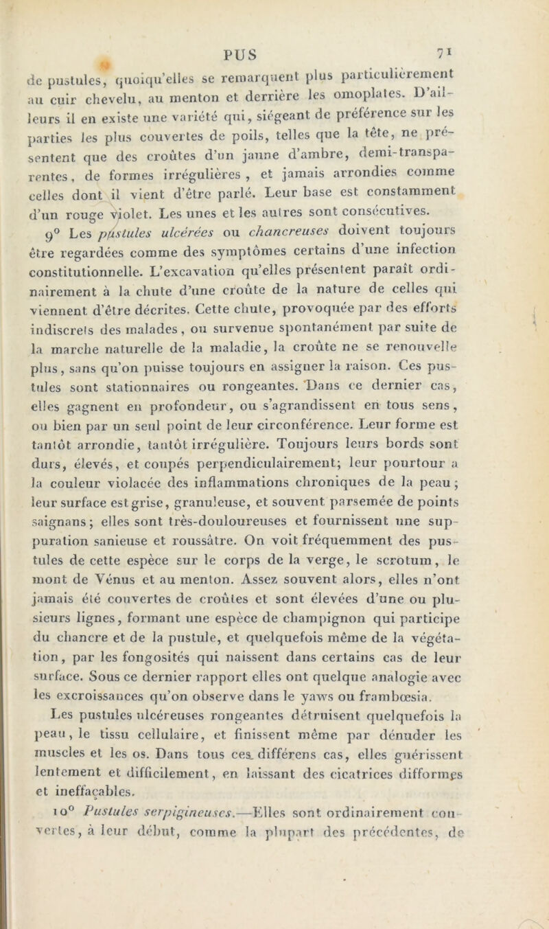 de pustules, quoiqu’elles se remarquent plus particulièrement au cuir chevelu, au menton et derrière les omoplates. U ail- leurs il en existe une variété qui, siégeant de préférence sur les parties les plus couvertes de poils, telles que la tête, ne pré- sentent que des croûtes d’un jaune d’ambre, demi-transpa- rentes, de formes irrégulières, et jamais arrondies comme celles dont il vient d’être parlé. Leur base est constamment d’un rouvre Violet. Les unes et les aulres sont consecutives. 90 Les pfistules ulcérées ou chancreuses doivent toujours être regardées comme des symptômes certains d une infection constitutionnelle. L’excavation qu’elles présentent paraît ordi- nairement à la chute d’une croûte de la nature de celles qui viennent d’être décrites. Cette chute, provoquée par des efforts indiscrets des malades, ou survenue spontanément par suite de la marche naturelle de la maladie, la croûte ne se renouvelle plus, sans qu’on puisse toujours en assigner la raison. Ces pus- tules sont stationnaires ou rongeantes. Dans ce dernier cas, elles gagnent en profondeur, ou s’agrandissent en tous sens, ou bien par un seul point de leur circonférence. Leur forme est tantôt arrondie, tantôt irrégulière. Toujours leurs bords sont durs, élevés, et coupés perpendiculairement; leur pourtour a la couleur violacée des inflammations chroniques de la peau ; leur surface est grise, granuleuse, et souvent parsemée de points saignans; elles sont très-douloureuses et fournissent une sup- puration sanieuse et roussâtre. On voit fréquemment des pus- tules de cette espèce sur le corps de la verge, le scrotum, le mont de Vénus et au menton. Assez souvent alors, elles n’ont jamais été couvertes de croûtes et sont élevées d’une ou plu- sieurs lignes, formant une espèce de champignon qui participe du chancre et de la pustule, et quelquefois même de la végéta- tion, par les fongosités qui naissent dans certains cas de leur surface. Sous ce dernier rapport elles ont quelque analogie avec les excroissances qu’on observe dans le yaws ou frambœsia. Les pustules ulcéreuses rongeantes détruisent quelquefois la peau , le tissu cellulaire, et finissent même par dénuder les muscles et les os. Dans tous ces. différons cas, elles guérissent lentement et difficilement, en laissant des cicatrices difformes et ineffaçables. » 1 o° Pustules serpigîneuscs.—Elles sont ordinairement cou vertes, à leur début, comme la plupart des précédentes, de