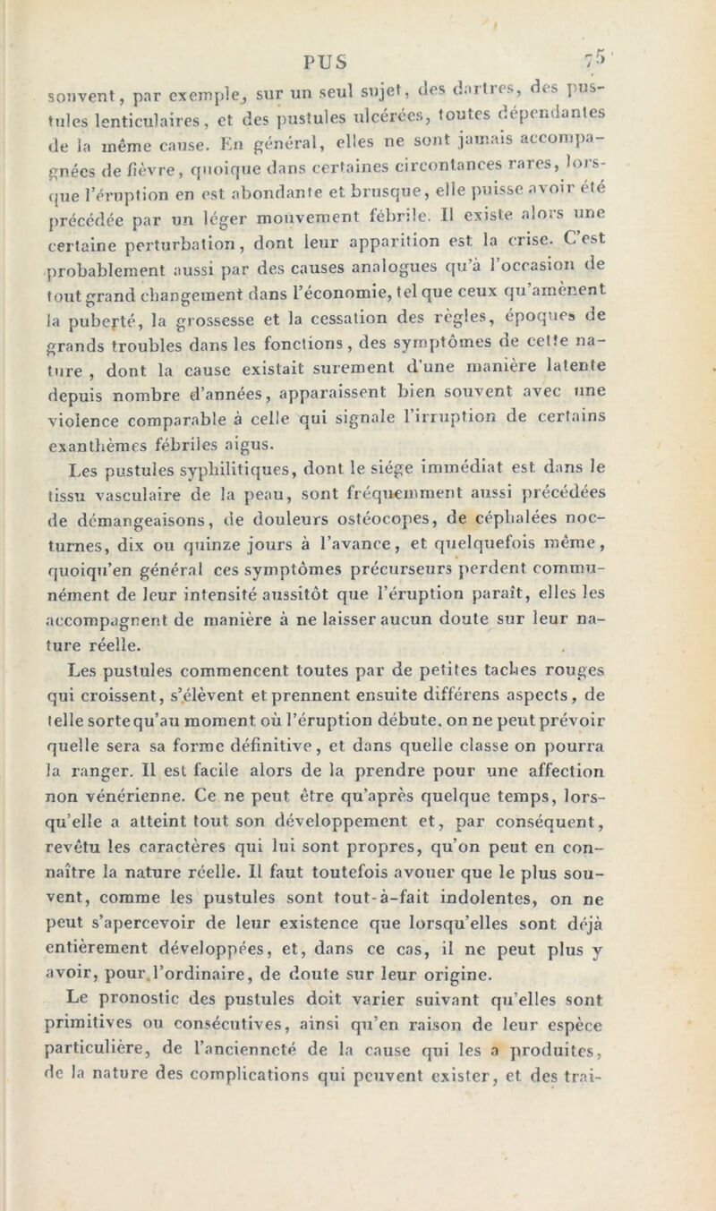 souvent, par exemple, sur un seul sujet, des dailns, cKs pus tules lenticulaires, et des pustules ulcérées, toutes uépcndanles de la même cause. En général, elles ne sont jamais accompa- gnées de fièvre, quoique dans certaines circontances rares, Jus- que l’éruption en est abondante et brusque, elle puisse avoir été précédée par un léger mouvement fébrile. U existe alors une certaine perturbation, dont leur apparition est. la crise. C est probablement aussi par des causes analogues qu a 1 occasion de tout grand changement dans l’économie, tel que ceux qu amènent la puberté, la grossesse et la cessation des règles, époques de grands troubles dans les fonctions, des symptômes de cette na- ture , dont, la cause existait sûrement d une manière latente depuis nombre d’années, apparaissent bien souvent avec une violence comparable à celle qui signale 1 irruption de certains exanthèmes fébriles aigus. Les pustules syphilitiques, dont le siège immédiat est. dans le tissu vasculaire de la peau, sont fréquemment aussi précédées de démangeaisons, de douleurs ostéocopes, de céphalées noc- turnes, dix ou quinze jours à l’avance, et quelquefois même, quoiqu’en général ces symptômes précurseurs perdent commu- nément de leur intensité aussitôt que l’éruption paraît, elles les accompagnent de manière à ne laisser aucun doute sur leur na- ture réelle. Les pustules commencent toutes par de petites taches rouges qui croissent, s’élèvent et prennent ensuite différens aspects, de telle sortequ’au moment où l’éruption débute, on ne peut prévoir quelle sera sa forme définitive, et dans quelle classe on pourra la ranger. Il est facile alors de la prendre pour une affection non vénérienne. Ce ne peut être qu’après quelque temps, lors- qu’elle a atteint tout son développement et, par conséquent, revêtu les caractères qui lui sont propres, qu’on peut en con- naître la nature réelle. Il faut toutefois avouer que le plus sou- vent, comme les pustules sont tout-à-fait indolentes, on ne peut s’apercevoir de leur existence que lorsqu’elles sont déjà entièrement développées, et, dans ce cas, il ne peut plus y avoir, pour l’ordinaire, de doute sur leur origine. Le pronostic des postules doit varier suivant qu’elles sont primitives ou consécutives, ainsi qu’en raison de leur espèce particulière, de l’ancienneté de la cause qui les a produites, de la nature des complications qui peuvent exister, et des trai-