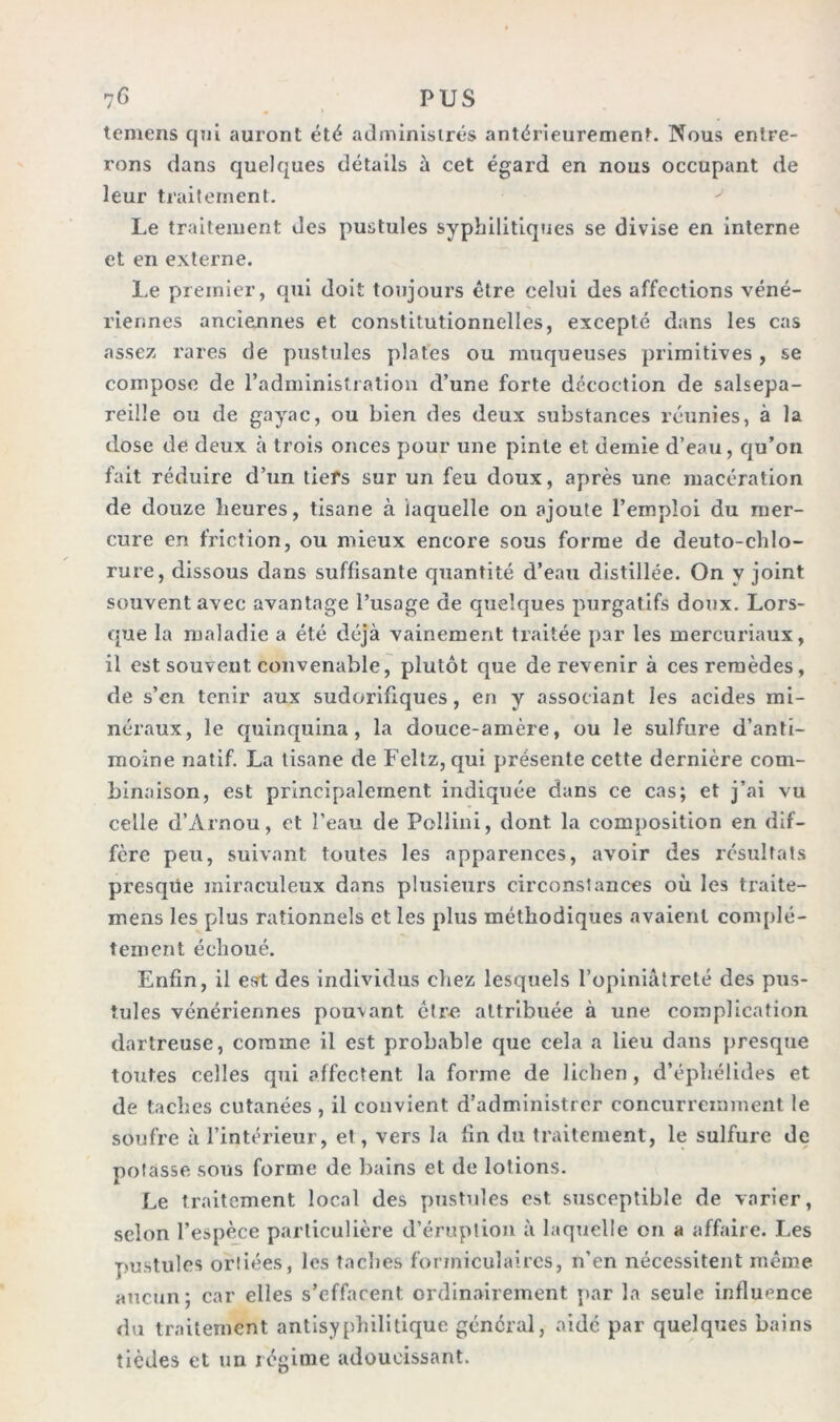 temens qui auront été administrés antérieurement. Nous entre- rons dans quelques détails à cet égard en nous occupant de leur traitement. Le traitement des pustules syphilitiques se divise en interne et en externe. Le premier, qui doit toujours être celui des affections véné- riennes anciennes et constitutionnelles, excepté dans les cas assez rares de pustules plates ou muqueuses primitives , se compose de l’administration d’une forte décoction de salsepa- reille ou de gayac, ou bien des deux substances réunies, à la dose de deux à trois onces pour une pinte et demie d’eau, qu’on fait réduire d’un tiers sur un feu doux, après une macération de douze heures, tisane à laquelle on ajoute l’emploi du mer- cure en friction, ou mieux encore sous forme de deuto-chlo- rure, dissous dans suffisante quantité d’eau distillée. On y joint souvent avec avantage l’usage de quelques purgatifs doux. Lors- que la maladie a été déjà vainement traitée par les mercuriaux, il est souvent convenable, plutôt que de revenir à ces remèdes, de s’en tenir aux sudorifiques, en y associant les acides mi- néraux, le quinquina, la douce-amère, ou le sulfure d’anti- moine natif. La tisane de Feltz, qui présente cette dernière com- binaison, est principalement indiquée dans ce cas; et j’ai vu celle d’Arnou, et l’eau de Fellini, dont la composition en dif- fère peu, suivant toutes les apparences, avoir des résultats presque miraculeux dans plusieurs circonstances où les traite- mens les plus rationnels et les plus méthodiques avaient complè- tement échoué. Enfin, il esrt des individus chez lesquels l’opiniâtreté des pus- tules vénériennes pouvant être attribuée à une complication dartreuse, comme il est probable que cela a lieu dans presque toutes celles qui affectent la forme de lichen , d’éphélides et de taches cutanées , il convient d’administrer concurremment le soufre à l’intérieur, et, vers la fin du traitement, le sulfure de potasse sous forme de bains et de lotions. Le traitement local des pustules est susceptible de varier, selon l’espèce particulière d’éruption à laquelle on a affaire. Les pustules ortiées, les taches formiculaires, n’en nécessitent même aucun; car elles s’effacent ordinairement par la seule influence du traitement antisyphilitique général, aidé par quelques bains tièdes et un régime adoucissant.