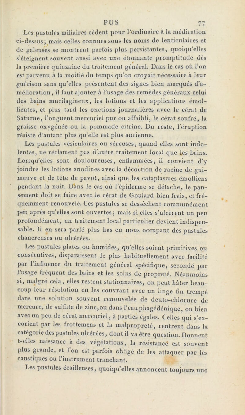 Los pustules miliaires cèdent pour l’ordinaire à la médication ci-dessus; mais celles connues sous les noms de lenticulaires et de galeuses se montrent parfois plus persistantes, quoiqu’elles s’éteignent souvent aussi avec une étonnante promptitude dès la première quinzaine du traitement général. Dans le cas où I on est parvenu a la moitié du temps qu’on croyait nécessaire à leur guérison sans qu’elles présentent des signes bien marqués d’a- mélioration, il faut ajouter à l’usage des remèdes généraux celui des bains mucilagineux, les lotions et les applications émol- lientes, et plus tard les onctions journalières avec le cérat de Saturne, l’onguent mercuriel pur ou affaibli, le cérat soufré, la graisse oxygénée ou la pommade citrine. Du reste, l’éruption résiste d’autant plus qu’elle est plus ancienne. Les pustules vésiculaires ou séreuses, quand elles sont indo- lentes, ne réclament pas d’autre traitement local que les bains. Lorsqu’elles sont douloureuses, enflammées, il convient d’y joindre les lotions anodines avec la décoction de racine de gui- mauve et de tête de pavot, ainsi que les cataplasmes émolliens pendant la nuit. Dhris le cas où l’épiderme se détache, le pan- sement doit se faire avec le cérat de Goulard bien frais, et fré- quemment renouvelé. Ces pustules se dessèchent communément peu après qu’elles sont ouvertes; mais si elles s’ulcèrent un peu profondément, un traitement local particulier devient indispen- sable. Il en sera parlé plus bas en nous occupant des pustules chancreuses ou ulcérées. Les pustules plates ou humides, qu’elles soient primitives ou consécutives, disparaissent le plus habituellement avec facilité par 1 influence du traitement général spécifique, secondé par i usage fréquent des bains et les soins de propreté. Néanmoins si, malgré cela, elles restent stationnaires, on peut hâter beau- coup leur résolution en les couvrant avec un linge fin trempé dans une solution souvent renouvelée de deuto-chlorure de mercure, de sulfate de zinc,ou dans l’eau phagédénique, ou bien avec un peu de cérat mercuriel, à parties égales. Celles qui s’ex- corient par les frottemens et la malpropreté, rentrent dans la catégorie des pustules ulcérées, dont il va être question. Donnent t-elles naissance a des végétations, la résistance est souvent plus giande, et Ion est parfois obligé de les attaquer par les caustiques ou l’instrument tranchant. Les pustules écailleuses, quoiqu’elles annoncent toujours une