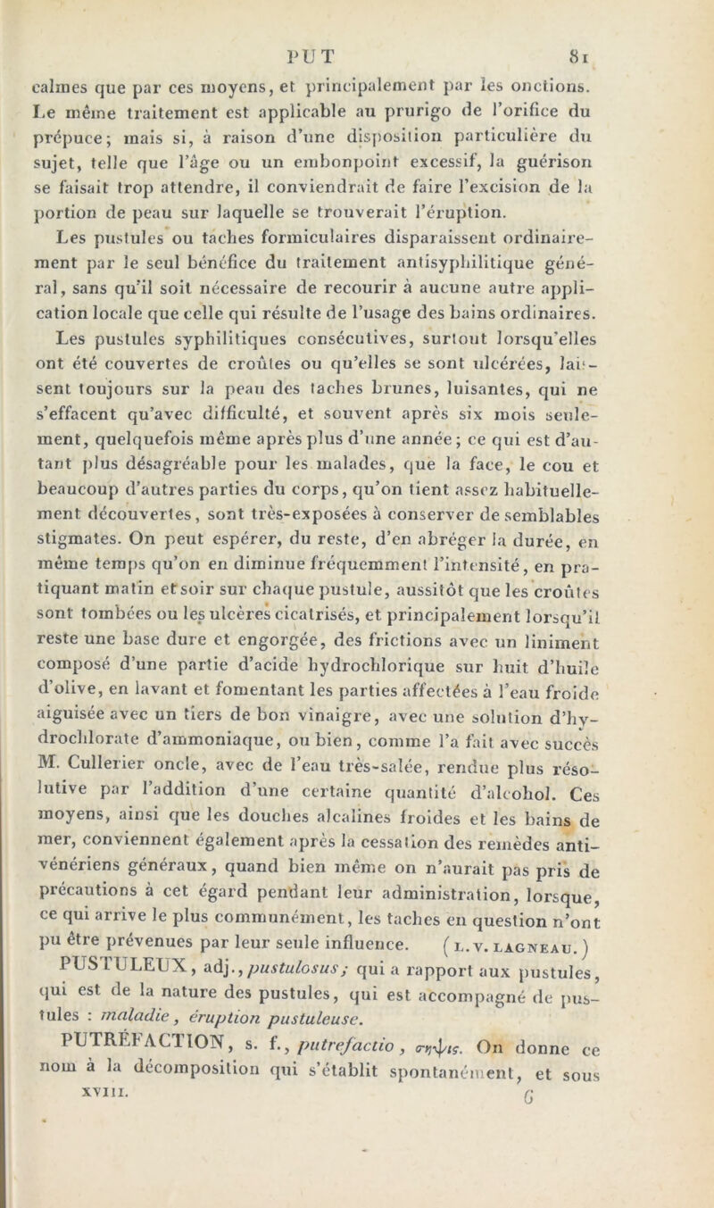 calmes que par ces moyens, et principalement par les onctions. Le même traitement est applicable au prurigo de l’orifice du prépuce; mais si, à raison d’une disposition particulière du sujet, telle que l’age ou un embonpoint excessif, la guérison se faisait trop attendre, il conviendrait de faire l’excision de la portion de peau sur laquelle se trouverait l’éruption. Les pustules ou taches formiculaires disparaissent ordinaire- ment par le seul bénéfice du traitement antisyphilitique géné- ral, sans qu’il soit nécessaire de recourir à aucune autre appli- cation locale que celle qui résulte de l’usage des bains ordinaires. Les pustules syphilitiques consécutives, surtout lorsqu’elles ont été couvertes de croûtes ou qu’elles se sont ulcérées, lai1 — sent toujours sur la peau des taches brunes, luisantes, qui ne s’effacent qu’avec difficulté, et souvent après six mois seule- ment, quelquefois même après plus d’une année ; ce qui est d’au- tant plus désagréable pour les malades, que la face, le cou et beaucoup d’autres parties du corps, qu’on tient assez habituelle- ment découvertes, sont très-exposées à conserver de semblables stigmates. On peut espérer, du reste, d’en abréger la durée, en même temps qu’on en diminue fréquemment l’intensité, en pra- tiquant matin etsoir sur chaque pustule, aussitôt que les croûtes sont tombées ou les ulcères cicatrisés, et principalement lorsqu’il reste une base dure et engorgée, des frictions avec un Uniment composé d’une partie d’acide hydrochlorique sur huit d’huile d’olive, en lavant et fomentant les parties affectées à l’eau froide aiguisée avec un tiers de bon vinaigre, avec une solution d’hv- drochlorate d’ammoniaque, ou bien, comme l’a fait avec succès M. Cullerier oncle, avec de l’eau très-salée, rendue plus réso- lutive par l’addition d’une certaine quantité d’alcohol. Ces moyens, ainsi que les douches alcalines froides et les bains de mer, conviennent également après la cessation des remèdes anti- vénériens généraux, quand bien même on n’aurait pas pris de précautions à cet égard pendant leur administration, lorsque, ce qui arrive le plus communément, les taches en question n’ont pu être prévenues par leur seule influence. ( l. v. lagneau. ) PUSTULEUX, adj.,pustulosus; quia rapport aux pustules, qui est de la nature des pustules, qui est accompagné de pus- tules : maladie, éruption pustuleuse. PUTRÉFACTION, s. f., putrefactio, On donne ce nom a la décomposition qui s’établit spontanément, et sous XVIII. Q