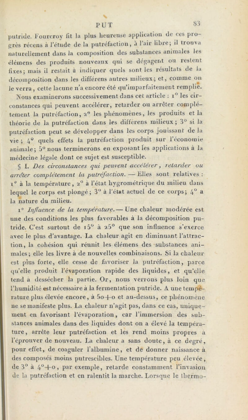 P L T putride. Fourcroy fit la plus heureuse application de < es pio- grès récens à l’étude de la putréfaction, a 1 air libre; il trouva naturellement dans la composition des substances animales les élémens des produits nouveaux qui se dégagent ou restent fixes; mais il restait à indiquer quels sont les résultats de la décomposition dans les différens autres milieux; et, comme on le verra, celte lacune n’a encore été qu’imparfaitement remplie. Nous examinerons successivement dans cer. article : i° les cir- constances qui peuvent accélérer, retarder ou arrêter complè- tement la putréfaction, a° les phénomènes, les produits et la théorie de la putréfaction dans les différens milieux ; 3° si la putréfaction peut se développer dans les corps jouissant de la vie ; 4° quels effets la putréfaction produit sur l’économie animale; 5° nous terminerons eu exposant les applications à la médecine légale dont ce sujet est susceptible. § ï. Des circonstances qui peuvent accélérer, retarder ou arrêter complètement la putréfaction. — Files sont relatives : i° à la température, a° à l’état hygrométrique du milieu dans lequel le corps est plongé; 3° à l'état actuel de ce corps; 4° a la nature du milieu. i° Influence de la température. — Une chaleur modérée est une des conditions les plus favorables à la décomposition pu- tride. C’est surtout de i5° à a5° que son influence s’exerce avec le plus d’avantage. La chaleur agit en diminuant l’attrac- tion, la cohésion qui réunit les élémens des substances ani- males; elle les livre à de nouvelles combinaisons. Si la chaleur est plus forte, elle cesse de favoriser la putréfaction, parce qu’elle produit l’évaporation rapide des liquides, et qu’eiie tend a dessécher la partie. Or, nous verrons plu3 loin que l’humidité est nécessaire à la fermentation putride. A une tempé- rature plus élevée encore, à f>o+o et au-dessus, ce phénomène ne se manifeste plus. La chaleur n’agit pas, dans ce cas, unique- ment en favorisant l’évaporation, car l’immersion des sub- stances animales dans des liquides dont on a élevé la tempéra- ture , arrête leur putréfaction et les rend moins propres a l’éprouver de nouveau. La chaleur a sans doute, à ce degré, pour effet, de coaguler l’albumine, et de donner naissance à des composés moins putrescibles. Une température peu élevée, de 3° à 4°+° » par exemple, retarde constamment l’invasion de la putréfaction et en ralentit la marche. Lorsque le lliermo-