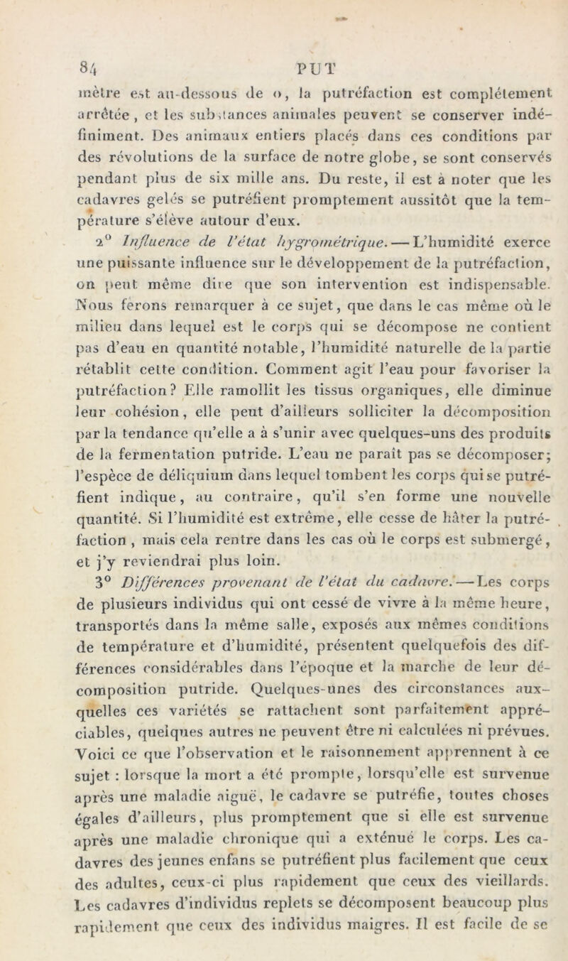 8/, PUT mètre est au-dessous de o, la putréfaction est complètement arrêtée, et les substances animales peuvent se conserver indé- finiment. Des animaux entiers placés dans ces conditions par des révolutions de la surface de notre globe, se sont conservés pendant plus de six mille ans. Du reste, il est a noter que les cadavres gelés se putréfient promptement aussitôt que la tem- pérature s’élève autour d’eux. 2° Influence de l’état hygrométrique. — L’humidité exerce une puissante influence sur le développement de la putréfaction, on peut même dire que son intervention est indispensable. Nous ferons remarquer à ce sujet, que dans le cas même où le milieu dans lequel est le corps qui se décompose ne contient pas d’eau en quantité notable, l’humidité naturelle de la partie rétablit celte condition. Comment agit l’eau pour favoriser la putréfaction? Elle ramollit les tissus organiques, elle diminue leur cohésion, elle peut d’ailleurs solliciter la décomposition par la tendance qu’elle a à s’unir avec quelques-uns des produits de la fermentation putride. L’eau ne paraît pas se décomposer; l’espèce de déliquium dans lequel tombent les corps cjuise putré- fient indique, au contraire, qu’il s’en forme une nouvelle quantité. Si l’humidité est extrême, elle cesse de hâter la putré- faction , mais cela rentre dans les cas où le corps est submergé, et j’y reviendrai plus loin. 3° Différences provenant de l’état du cadavre.—Les corps de plusieurs individus qui ont cessé de vivre à la même heure, transportés dans la même salle, exposés aux mêmes conditions de température et d’humidité, présentent quelquefois des dif- férences considérables dans l’époque et la marche de leur dé- composition putride. Quelques-unes des circonstances aux- quelles ces variétés se rattachent sont parfaitement appré- ciables, quelques autres ne peuvent être ni calculées ni prévues. Voici ce que l’observation et le raisonnement apprennent à ce sujet : lorsque la mort a été prompte, lorsqu’elle est survenue après une maladie aiguë, le cadavre se putréfie, tonies choses égales d’ailleurs, plus promptement que si elle est survenue après une maladie chronique qui a exténué le corps. Les ca- davres des jeunes enfans se putréfient plus facilement que ceux des adultes, ceux-ci plus rapidement que ceux des vieillards. Les cadavres d’individus replets se décomposent beaucoup plus rapidement que ceux des individus maigres. Il est facile de se