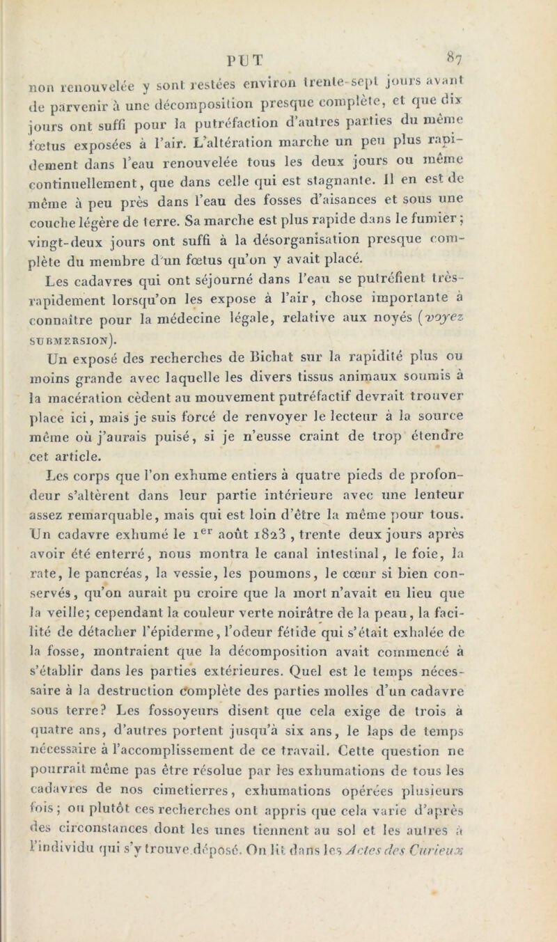 non renouvelée y son! restées environ trente-sept jours avant de parvenir à une décomposition presque complète, et que dix jours ont suffi pour la putréfaction d’autres parties du meme fœtus exposées à l’air. L’altération marche un peu plus rapi- dement dans l’eau renouvelée tous les deux jours ou même continuellement, que dans celle qui est stagnante. Il en est de même à peu près dans l’eau des fosses d’aisances et sous une couche légère de terre. Sa marche est plus rapide dans le fumier ; vingt-deux jours ont suffi à la désorganisation presque com- plète du membre d'un fœtus qu’on y avait placé. Les cadavres qui ont séjourné dans l’eau se putréfient très- rapidement lorsqu’on les expose à l’air, chose importante à connaître pour la médecine légale, relative aux noyés [voyez submersion). Un exposé des recherches de Bichat sur la rapidité plus ou moins grande avec laquelle les divers tissus animaux soumis à la macération cèdent au mouvement putréfactif devrait trouver place ici, mais je suis forcé de renvoyer le lecteur à la source même où j’aurais puisé, si je n’eusse craint de trop étendre cet article. Les corps que l’on exhume entiers à quatre pieds de profon- deur s’altèrent dans leur partie intérieure avec une lenteur assez remarquable, mais qui est loin d’être la même pour tous. Un cadavre exhumé le ier août 1823 , trente deux jours après avoir été enterré, nous montra le canal intestinal, le foie, la rate, le pancréas, la vessie, les poumons, le cœur si bien con- servés , qu’on aurait pu croire que la mort n’avait eu lieu que la veille; cependant la couleur verte noirâtre de la peau, la faci- lité de détacher l’épiderme, l’odeur fétide qui s’était exhalée de la fosse, montraient que la décomposition avait commencé à s’établir dans les parties extérieures. Quel est le temps néces- saire à la destruction complète des parties molles d’un cadavre sous terre? Les fossoyeurs disent que cela exige de trois a quatre ans, d’autres portent jusqu’à six ans, le laps de temps nécessaire à l’accomplissement de ce travail. Cette question ne pourrait même pas être résolue par les exhumations de tous les cadavres de nos cimetierres, exhumations opérées plusieurs (ois; ou plutôt ces recherches ont appris que cela varie d’après des circonstances dont les unes tiennent au sol et les autres à individu qui s’y trouve déposé- On lit dans les Jetés des Curieux