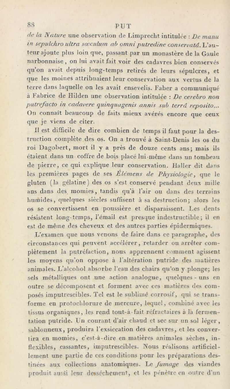 de la Nature une observation de Limprecht intitulée : De manu in sepulchro ultra sœculum ab ornni putredine conservatâ. L’au- teur ajoute plus loin que, passant par un monastère de la Gaule narbonnaise , on lui avait fait voir des cadavres bien conservés qu’on avait depuis long-temps retirés de leurs sépulcres, et que les moines attribuaient leur conservation aux vertus de la terre dans laquelle on les avait ensevelis. Faber a communiqué à Fabrice de Hilden une observation intitulée : De cerebro non putrefacto in cadavere quinquagenis annis sub terra reposito... On connaît beaucoup de faits mieux avérés encore que ceux que je viens de citer. Il est difficile de dire combien de temps il faut pour la des- truction complète des os. On a trouvé à Saint-Denis les os du roi Dagobert, mort il y a près de douze cents ans; mais ils étaient dans un coffre de bois placé lui-même dans un tombeau de pierre, ce qui explique leur conservation. Haller dit dans les premières pages de ses Elérnens de Physiologie, que le gluten (la gélatine) des os s’est conservé pendant deux mille ans dans des momies, tandis qu’à l’air ou dans des terrains humides, quelques siècles suffisent à sa destruction; alors les os se convertissent en poussière et disparaissent. Les dents résistent long-temps, l’émail est presque indestructible ; il en est de même des cheveux et des autres parties épidermiques. L’examen que nous venons de faire dans ce paragraphe, des circonstances qui peuvent accélérer, retarder ou arrêter com- plètement la putréfaction, nous apprennent comment agissent les moyens qu’on oppose à l'altération putride des matières animales. L’alcohol absorbe l’eau des chairs qu’on y plonge; les sels métalliques ont une action analogue, quelques-uns en outre se décomposent et forment avec ces matières des com- posés imputrescibles. Tel est le sublimé corrosif, qui se trans- forme en protochlorure de mercure, lequel, combiné avec les tissus organiques, les rend tout-à fait réfractaires à là fermen- tation putride. Un courant d’air chaud et sec sur un sol léger, sablonneux, produira l’exsiccation des cadavres, et les conver- tira en momies, c’est-à-dire en matières animales sèches, in- flexibles, cassantes, imputrescibles. Nous réalisons artificiel- lement une partie de ces conditions pour les préparations des- tinées aux collections anatomiques. Le fumage des viandes produit aussi leur dessèchement, et les pénètre en outre d'un