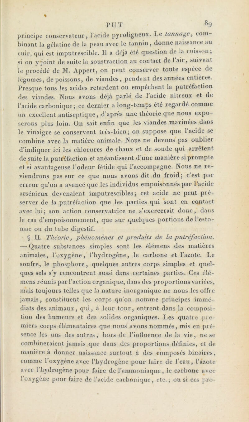 PUT 8!) principe conservateur, l’acide pyroligneux. Le tannage, com- binant la gélatine de la peau avec le tannin, donne naissance au cuir, qui est imputrescible. Il a déjà été question de la cuisson, si on y joint de suite la soustraction au contact de 1 air, suivant le procédé de M. Appert, on peut conserver toute espèce de légumes, de poissons, de viandes, pendant des années entières. Presque tous les acides retardent ou empêchent la putréfaction des viandes. Nous avons déjà parlé de 1 acide nitreux et de l’acide carbonique; ce dernier a long-temps été regardé comme un excellent antiseptique, d’après une théorie que nous expo- serons plus loin. On sait enfin que les viandes marinées dans le vinaigre se conservent très-bien; on suppose que 1 acide se combine avec la matière animale. Nous ne devons pas oublier d’indiquer ici les chlorures de chaux et de soude qui arrêtent de suite la putréfaction et anéantissent d’une manière si prompte et si avantageuse l’odeur fétide qui l’accompagne. Nous ne re- viendrons pas sur ce que nous avons dit du froid; c’est par erreur qu’on a avancé que les individus empoisonnés par l’acide arsénieux devenaient imputrescibles; cet acide ne peut pré- server de la putréfaction que les parties qui sont en contact avec lui; son action conservatrice ne s’exercerait donc, dans le cas d’empoisonnement, que sur quelques portions de l’esto- mac ou du tube digestif. § IL Théorie, phénomènes et produits de la putréfaction. — Quatre substances simples sont les élémens des matières animales, l’oxygène, l’hydrogène, le carbone et l’azote. Le soufre, le phosphore, quelques autres corps simples et quel- ques sels s’v rencontrent aussi dans certaines parties. Ces élé- mens réunis par l’action organique, dans des proportions variées, mais toujours telles que la nature inorganique ne nous les offre jamais, constituent les corps qu’on nomme principes immé- diats des animaux, qui, à leur tour, entrent dans la composi- tion des humeurs et des solides organiques. Les quatre pre- miers corps élémentaires que nous avons nommés, mis en pré- sence les uns des autres, hors de l’influence de la vie, ne se combineraient jamais que dans des proportions définies, et de manière à donner naissance surtout à des composés binaires, comme l’oxygène avec l’hydrogène pour faire de l’eau, l’azote avec l’hydrogène pour faire de l’ammoniaque, le carbone avec l’oxygène pour faire de l’acide carbonique, etc.; ou si ces pro-