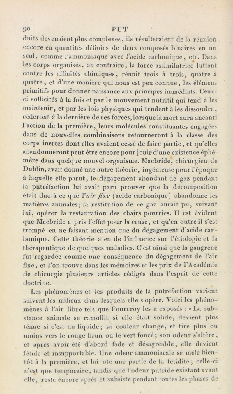 <imfs devenaient plus complexes, ils résulteraient de la réunion encore en quantités définies de deux composés binaires en un seul, comme l’ammoniaque avec l’acide carbonique, etc. Dans les corps organisés, au contraire, la force assimilatrice luttant contre les affinités chimiques, réunit trois à trois, quatre à quatre, et d’une manière qui nous est peu connue, les élémens primitifs pour donner naissance aux principes immédiats. Ceux- ci sollicités à la fois et par le mouvement nutritif qui tend à les maintenir, et par les lois physiques qui tendent à les dissoudre, céderont à la dernière de ces forces, lorsque la mort aura anéanti l’action de la première, leurs molécules constituantes engagées dans de nouvelles combinaisons retourneront à la classe des corps inertes dont elles avaient cessé de faire partie, et qu’elles abandonneront peut être encore pour jouir d’une existence éphé- mère dans quelque nouvel organisme. Macbride, chirurgien de Dublin, avait donné une autre théorie, ingénieuse pour l’époque à laquelle elle parut; le dégagement abondant de gaz pendant la putréfaction lui avait paru prouver que la décomposition était due à ce que Y air fixe (acide carbonique) abandonne les matières animales; la restitution de ce gaz aurait pu, suivant lui, opérer la restauration des chairs pourries. Il est évident que Macbride a pris l’effet pour la cause, et qu’en outre il s’est trompé en ne faisant mention que du dégagement d’acide car- bonique. Cette théorie a eu de l’influence sur l’étiologie et la thérapeutique de quelques maladies. C’est ainsi que la gangrène fut regardée comme une conséquence du dégagement de l’air fixe, et l’on trouve dans les mémoires et les prix de l’Académie de chirurgie plusieurs articles rédigés dans l’esprit de cette doctrine. Les phénomènes et les produits de la putréfaction varient suivant les milieux dans lesquels elle s’opère. Voici les phéno- mènes à l’air libre tels que Fourcroy les a exposés : «lia sub- stance animale se ramollit, si elle était solide, devient plus lénue si c’est un liquide; sa couleur change, et tire plus ou moins vers le rouge brun ou le vert foncé; son odeur s’altère, et après avoir été d’abord fade et désagréable, elle devient fétide et insupportable. Une odeur ammoniacale se mêle bien- tôt à la première, et lui otc une partie de la fétidité; celle-ci n’est que temporaire, tandis que l’odeur putride existant avant elle, reste encore après et subsiste pendant toutes les phases de