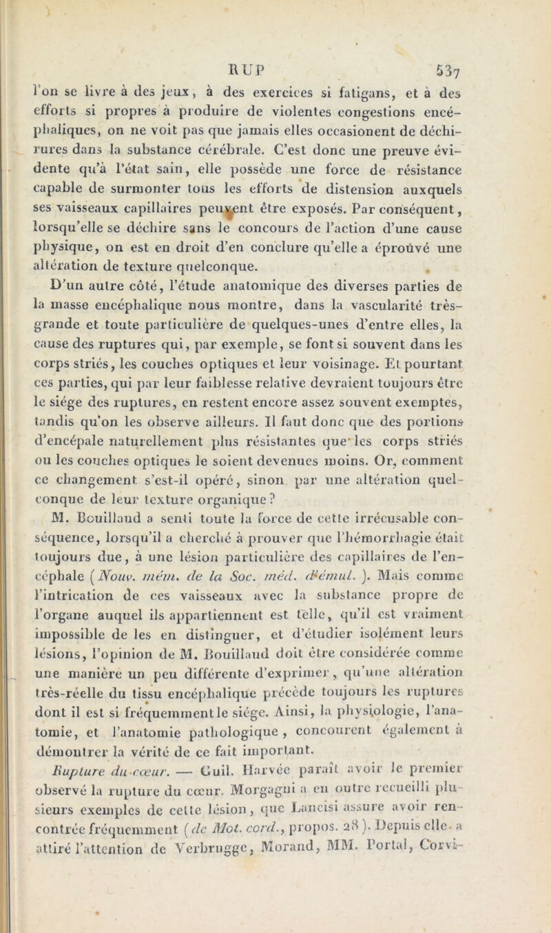 J on sc livre à des jeux, à des exercices si fatigans, et à des efforts si propres à produire de violentes congestions encé- phaliques, on ne voit pas que jamais elles oecasionent de déchi- rures dans la substance cérébrale. C’est donc une preuve évi- dente qu’à l’état sain, elle possède une force de résistance capable de surmonter tous les efforts de distension auxquels ses vaisseaux capillaires peuvent être exposés. Par conséquent, lorsqu’elle se déchire sans le concours de l’action d’une cause physique, on est en droit d’en conclure qu’elle a éproüvé une altération de texture quelconque. D’un autre côté, l’étude anatomique des diverses parties de la masse encéphalique nous montre, dans la vascularité très- grande et toute particulière de quelques-unes d’entre elles, la cause des ruptures qui, par exemple, se font si souvent dans les corps striés, les couches optiques et leur voisinage. El. pourtant ces parties, qui par leur faiblesse relative devraient toujours être le siège des ruptures, en restent encore assez souvent exemptes, tandis qu’on les observe ailleurs. Il faut donc que des portions d’encépale naturellement plus résistantes que- les corps striés ou les couches optiques le soient devenues moins. Or, comment ce changement s’est-il opéré, sinon par une altération quel- conque de leur texture organique ? M. Bouillaud a senti toute la force de cette irrécusable con- séquence, lorsqu’il a cherché à prouver que l'hémorrhagie était toujours due, à une lésion particulière des capillaires de l’en- céphale ( Nouv. rnéin. de la Soc. rnéd. ScrnuL. ). Mais comme l’intrication de ces vaisseaux avec la substance propre de l’organe auquel ils appartiennent est telle, qu’il est vraiment impossible de les en distinguer, et d’étudier isolément leurs lésions, l’opinion de M. Bouiliaud doit être considérée comme une manière un peu différente d’exprimer, qu’une altération très-réelle du tissu encéphalique précède toujours les ruptures dont il est si fréquemment le siège. Ainsi, la physiologie, l’ana- tomie, et l’anatomie pathologique , concourent également à démontrer la vérité de ce fait important. Rupture du cœur. — Guil. Harvée paraît avoir le premier observé la rupture du cœur. Morgagni a en outre recueilli plu sieurs exemples de celte lésion, que Lancisi assure avoir ren contrée fréquemment [de Mot. cord., propos. 28 ). Depuis elle- a attiré l’attention de Verbrugge, Morand, MM. Portai, Corvi-