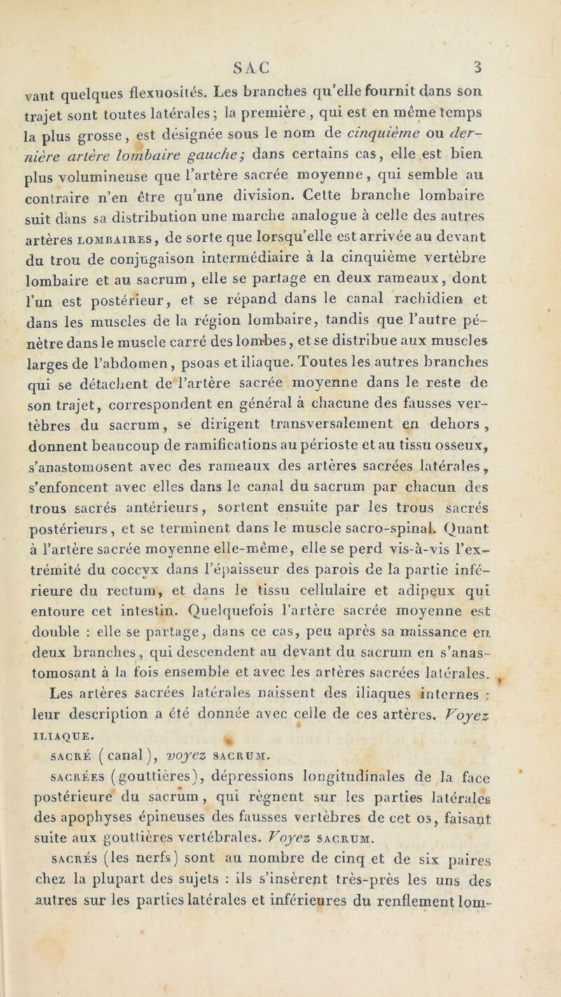 vant quelques flexuosités. Les branches qu’elle fournit dans son trajet sont toutes latérales; la première , qui est en meme temps la plus grosse, est désignée sous le nom de cinquième ou der- nière artère lombaire gauche; dans certains cas, elle est bien plus volumineuse que l’artère sacrée moyenne, qui semble au contraire n’en être qu’une division. Celte branche lombaire suit dans sa distribution une marche analogue à celle des autres artères lombaires, de sorte que lorsqu’elle est arrivée au devant du trou de conjugaison intermédiaire à la cinquième vertèbre lombaire et au sacrum, elle se partage en deux rameaux, dont l’un est postérieur, et se répand dans le canal rachidien et dans les muscles de la région lombaire, tandis que l’autre pé- nètre dans le muscle carré des lombes, et se distribue aux muscles larges de l’abdomen, psoas et iliaque. Toutes les autres branches qui se détachent de l’artère sacrée moyenne dans le reste de son trajet, correspondent en général à chacune des fausses ver- tèbres du sacrum, se dirigent transversalement en dehors, donnent beaucoup de ramifications au périoste et au tissu osseux, s’anastomosent avec des rameaux des artères sacrées latérales, s’enfoncent avec elles dans le canal du sacrum par chacun des trous sacrés antérieurs, sortent ensuite par les trous sacrés postérieurs, et se terminent dans le muscle sacro-spinal. Quant à l’artère sacrée moyenne elle-même, elle se perd vis-à-vis l’ex- trémité du coccyx dans l’épaisseur des parois de la partie infé- rieure du rectum, et dans le tissu cellulaire et adipeux qui entoure cet intestin. Quelquefois l’artère sacrée moyenne est double : elle se partage, dans ce cas, peu après sa naissance eu deux branches, qui descendent au devant du sacrum en s’anas- tomosant à la fois ensemble et avec les artères sacrées latérales. Les artères sacrées latérales naissent des iliaques internes ; leur description a été donnée avec celle de ces artères. Voyez ILIAQUE. ^ SACRÉ (canal), voyez sacrum. SACRÉES (gouttières), dépressions longitudinales de la face postérieure du sacrum , qui régnent sur les parties latérales des apophyses épineuses des fausses vertèbres de cet os, faisait suite aux gouttières vertébrales. Voyez sacrum. SACRÉS (les nerfs) sont au nombre de cinq et de six paires chez la plupart des sujets : ils s’insèrent très-près les uns des autres sur les parties latérales et inférieures du renflement lom-