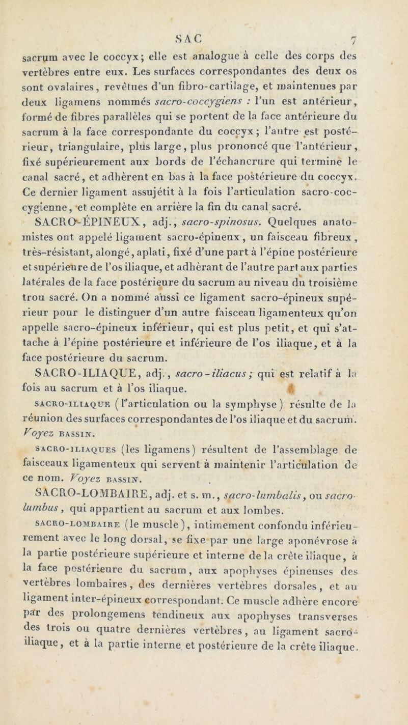 J sacrum avec le coccyx ; elle est analogue à celle des corps des vertèbres entre eiix. Les surfaces correspondantes des deux os sont ovalaires, revêtues d’un fibro-cartilage, et maintenues par deux ligamens nommés sacro-coccygiens : l’un est antérieur, formé de fibres parallèles qui se portent de la face antérieure du sacrum à la face correspondante du coccyx; l’autre est posté- rieur, triangulaire, plus large, plus prononcé que l’antérieur, fixé supérieurement aux bords de l’échancrure qui termine le canal sacré, et adhèrent en bas à la face postérieure du coccyx. Ce dernier ligament assujétit à la fois l’articulation sacro-coc- cygienne, ‘et complète en arrière la fin du canal sacré. SACRO-EPINEUX, a.à].y sacro-spinosus. Quelques anato- mistes ont appelé ligament sacro-épineux, un faisceau fibreux, très-résistant, alongé, aplati, fixé d’une part à l’épine postérieure et supérieure de l’os iliaque, et adhérant de l’autre part aux parties V latérales de la face postérieure du sacrum au niveau du troisième trou sacré. On a nommé aussi ce ligament sacro-épineux supé- rieur pour le distinguer d’un autre faisceau ligamenteux qu’on appelle sacro-épineux inférieur, qui est plus petit, et qui s’at- tache à l’épine postérieure et inférieure de l’os iliaque, et à la face postérieure du sacrum. SACRO-ILIAQUE, adj. , sacro-iliacus; qui est relatif à la fois au sacrum et à l’os iliaque. ik SACRo<iLiA.QUK (l’articulation ou la symphyse) résulte de la réunion des surfaces correspondantes de l’os iliaque et du sacrum. Uoyez BASSIN. SACRO-ILIAQUES (les ligamens) résultent de l’assemblage de faisceaux ligamenteux qui servent à maintenir l’articulation de ce nom. Voyez bassin. SACRO-LOMBAIRE, adj. et s. m., sacro-lumhalisy ou sacro luinbus, qui appartient au sacrum et aux lombes. SACRO-LOMBAIRE (le muscle ), intimement confondu inférieu- rement avec le long dorsal, se fixe par une large aponévrose à la partie postérieure supérieure et interne delà crête iliaque, à la face postérieure du sacrum, aux apophyses épineuses des vertèbres lombaires, des dernières vertèbres dorsales, et au ligament inter-épineux correspondant. Ce muscle adhère encore par des prolongemens tendineux aux apophyses transverses des trois ou quatre dernières vertèbres, au ligament sacro- iliaque, et à la partie interne et postérieure de la crête iliaque.