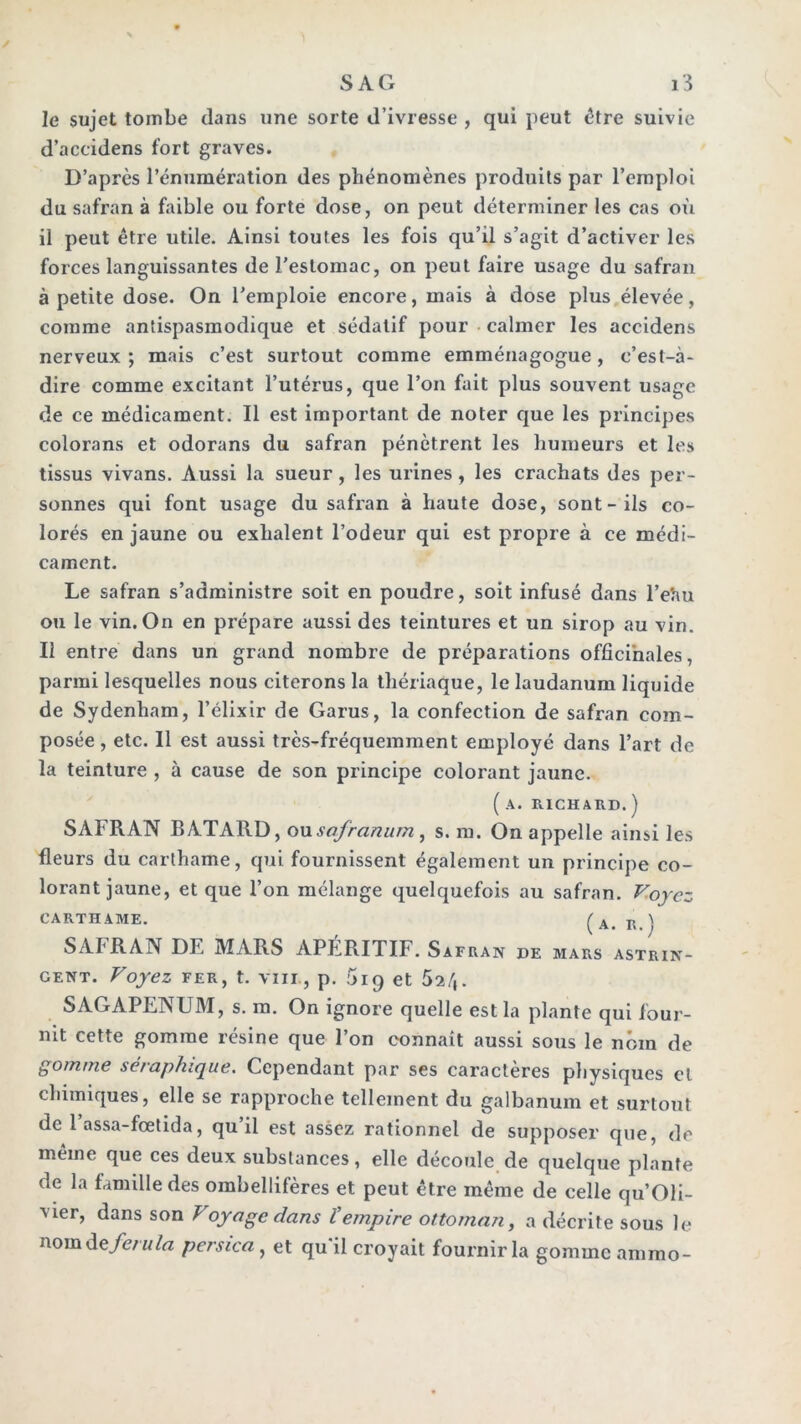 le sujet tombe dans une sorte d’ivresse , qui peut être suivie d’accidens fort graves. D’après l’énumération des phénomènes produits par l’emploi du safran à faible ou forte dose, on peut déterminer les cas où il peut être utile. Ainsi toutes les fois qu’il s’agit d’activer les forces languissantes de l’estomac, on peut faire usage du safran à petite dose. On l’emploie encore, mais à dose plus élevée, comme antispasmodique et sédatif pour • calmer les accidens nerveux ; mais c’est surtout comme emménagogue, c’est-à- dire comme excitant l’utérus, que l’on fait plus souvent usage de ce médicament. Il est important de noter que les principes colorans et odorans du safran pénètrent les humeurs et les tissus vivans. Aussi la sueur, les urines, les crachats des per- sonnes qui font usage du safran à haute dose, sont-ils co- lorés en jaune ou exhalent l’odeur qui est propre à ce médi- cament. Le safran s’administre soit en poudre, soit infusé dans l’eîiu ou le vin. On en prépare aussi des teintures et un sirop au vin. Il entre dans un grand nombre de préparations officinales, parmi lesquelles nous citerons la thériaque, le laudanum liquide de Sydenham, l’élixir de Garus, la confection de safran com- posée , etc. 11 est aussi très-fréquemment employé dans l’art de la teinture , à cause de son principe colorant jaune. ( A. RICHARD. ) SAFRAN BATARD, onsafranum , s. m. On appelle ainsi les fleurs du carthame, qui fournissent également un principe co- lorant jaune, et que l’on mélange quelquefois au safran. V.oycz CARTHAME. ^ ^ SAFRAN DE MARS APÉRITIF. Safran de mars astrin- gent. Voyez FER, t. VIII, p. 5iq et Sa/i. SAGAPENUM, s. m. On ignore quelle est la plante qui four- nit cette gomme résine que l’on connaît aussi sous le nom de gomme séraphique. Cependant par ses caractères physiques et chimiques, elle se rapproche tellement du galbanum et surtout de 1 assa-fœtida, qu il est assez rationnel de supposer que, de même que ces deux substances, elle découle de quelque plante de la famille des ombellifères et peut être même de celle qu’OIi- vier, dans son Voyage dans Vempire ottoman, a décrite sous le nom de/c/M/rt persica , et qu’il croyait fournir la gomme ammo-