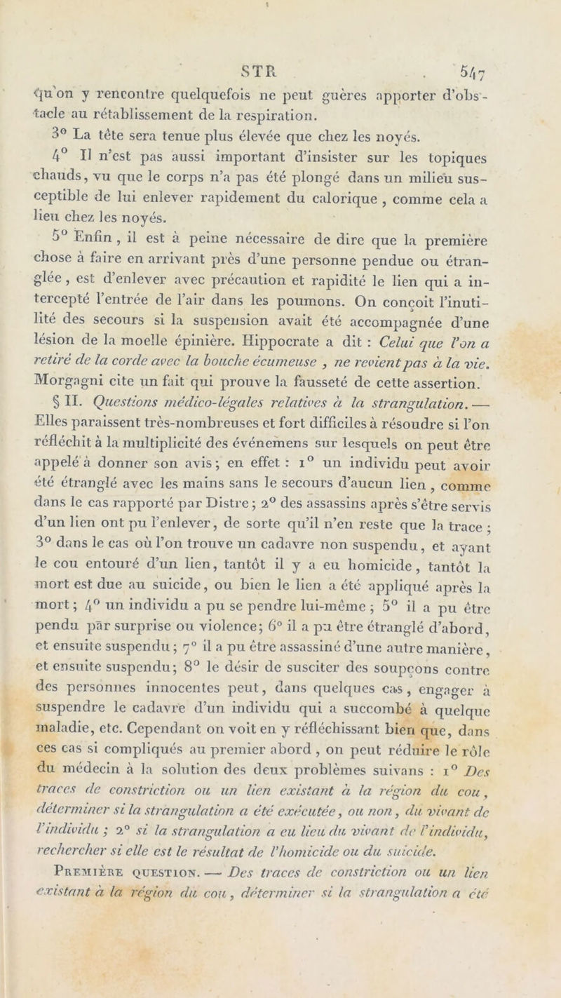 t STR . 5/,7 ^{u on y renconf re quelquefois ne peut guèrcs apporter d’oLs - tacle au rétablissement de la respiration. 3^ La tête sera tenue plus élevée que chez les noyés. 4^ Il n’est pas aussi important d’insister sur les topiques chauds, vu que le corps n’a pas été plongé dans un milieu sus- ceptible de lui enlever rapidement du calorique , comme cela a lieu chez les noyés. 5^ Enfin , il est à peine nécessaire de dire que la première chose à faire en arrivant près d’une personne pendue ou étran- glée , est d’enlever avec précaution et rapidité le lien qui a in- tercepté l’entrée de l’air dans les poumons. On conçoit l’inuti- lité des secours si la suspension avait été accompagnée d’une lésion de la moelle épinière. Hippocrate a dit : Ce/ai que Von a retiré de la corde avec la bouche écumeuse , ne revient pas à la vie. Morgagni cite un fait qui prouve la fausseté de cette assertion. § II. Questions médico-légales relatives à la strangulation. — Elles paraissent très-nombreuses et fort difficiles à résoudre si l’on réfléchit à la multiplicité des événemens sur lesquels on peut être appelé à donner son avis; en effet : un individu peut avoir été étz’anglé avec les mains sans le secours d’aucun lien , comme dans le cas rapporté par Distre ; a® des assassins après s’être servis d’un lien ont pu l’enlever, de sorte qu’il n’en reste que la trace ; 3® dans le cas où l’on trouve un cadavre non suspendu, et ayant le cou entouré d’un lien, tantôt il y a eu homicide, tantôt la mort est due au suicide, ou bien le lien a été appliqué après la mort ; un individu a pu se pendre lui-même ; 5® il a pu être pendu par surprise ou violence; 6° il a pu être étranglé d’abord, et ensuite suspendu ; 7° il a pu être assassiné d’une autre manière, et ensuite suspendu; 8*^ le désir de susciter des soupçons contre des personnes innocentes peut, dans quelques cas, engager à suspendre le cadavre d’un individu qui a succombé à quelque maladie, etc. Cependant on voit en y réfléchissant bien que, dans ces cas si compliqués au premier abord , on peut réduire le rôle du médecin à la solution des deux problèmes sulvans : i® Des traces de constriction ou un lien existant a la région du cou, déterminer si la strangulation a été exécutée, ou non, du vivant de Vindividu ; 2° si la strangulation a eu lieu du vivant de l'individu, rechercher si elle est le résultat de l’homicide ou du suicide. Première question.— Des traces de constriction ou un lien existant à la région du cou, déterminer si la strangulation a été