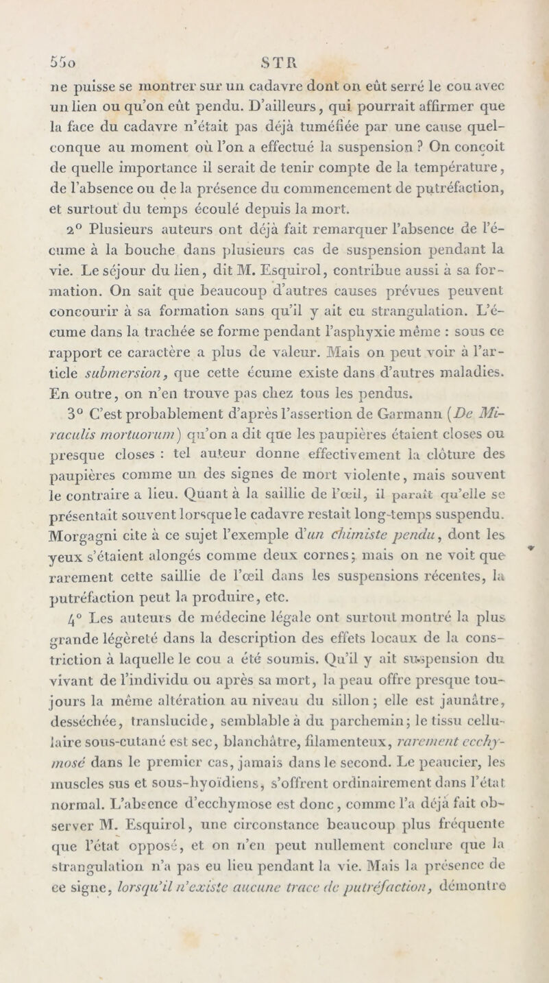 ne puisse se montrer sur un cadavre dont on eût serré le cou avec un lien ou qu’on eût pendu. D’ailleurs, qui pourrait affirmer que la face du cadavre n’était pas déjà tuméfiée par une cause quel- conque au moment où l’on a effectué la suspension ? On conçoit de quelle importance il serait de tenir compte de la température, de l’absence ou de la présence du commencement de putréfaction, et surtout' du temps écoulé depuis la mort. 2” Plusieurs auteurs ont déjà fait remarquer l’absence de l’é- cume à la bouche dans plusieurs cas de suspension pendant la vie. Le séjour du lien, dit M. Esquirol, contribue aussi à sa for- mation. On sait que beaucoup d’autres causes prévues peuvent concourir à sa formation sans qu’il y ait eu strangulation. L’é- cume dans la tracliée se forme pendant l’aspliyxie même : sous ce rapport ce caractère a plus de valeur. Mais on peut voir à l’ar- ticle submersion y que cette écume existe dans d’autres maladies. En outre, on n’en trouve pas chez tous les pendus. 3® C’est probablement d’après l’assertion de Garraann [De Mi- raculis mortuornm) qu’on a dit que les paupières étaient closes ou presque closes : tel auteur donne effectivement la clôture des paupières comme un des signes de mort violenle, mais souvent le contraire a lieu. Quant à la saillie de l’œil, il parait qu’elle se présentait souvent lorsque le cadavre restait long-temps suspendu. Morgagni cite à ce sujet l’exemple d’«/z chimiste pendu, dont les yeux s’étaient alongés comme deux cornes 5 mais on ne voit que rarement cette saillie de l’œil dans les suspensions récentes, la putréfaction peut la produire, etc. 4° Les auteurs de médecine légale ont surtout montré la plus grande légèreté dans la description des effets locaux de la cons- triction à laquelle le cou a été soumis. Qu’il y ait sivipension du vivant de l’individu ou après sa mort, la peau offre presque tou- jours la même altération au niveau du sillon; elle est jaunâtre, desséebée, translucide, semblable à du parchemin; le tissu cellu-' laire sous-cutané est sec, blanchâtre, filamenteux, rarement ccchy- mosé dans le premier cas, jamais dans le second. Le peaucier, les muscles sus et sous-hyoïdiens, s’offrent ordinairement dans l’état normal. L’absence d’ecchymose est donc , comme l’a déjà fait ob- server M. Esquirol, une circonstance beaucoup plus fréquente que l’état opposé, et on n’en peut nullement conclure que la strangulation n’a pas eu lieu pendant la vie. Mais la présence de ce signe, lorsqu’il n’existe aucune trace de putréfaction, démontre