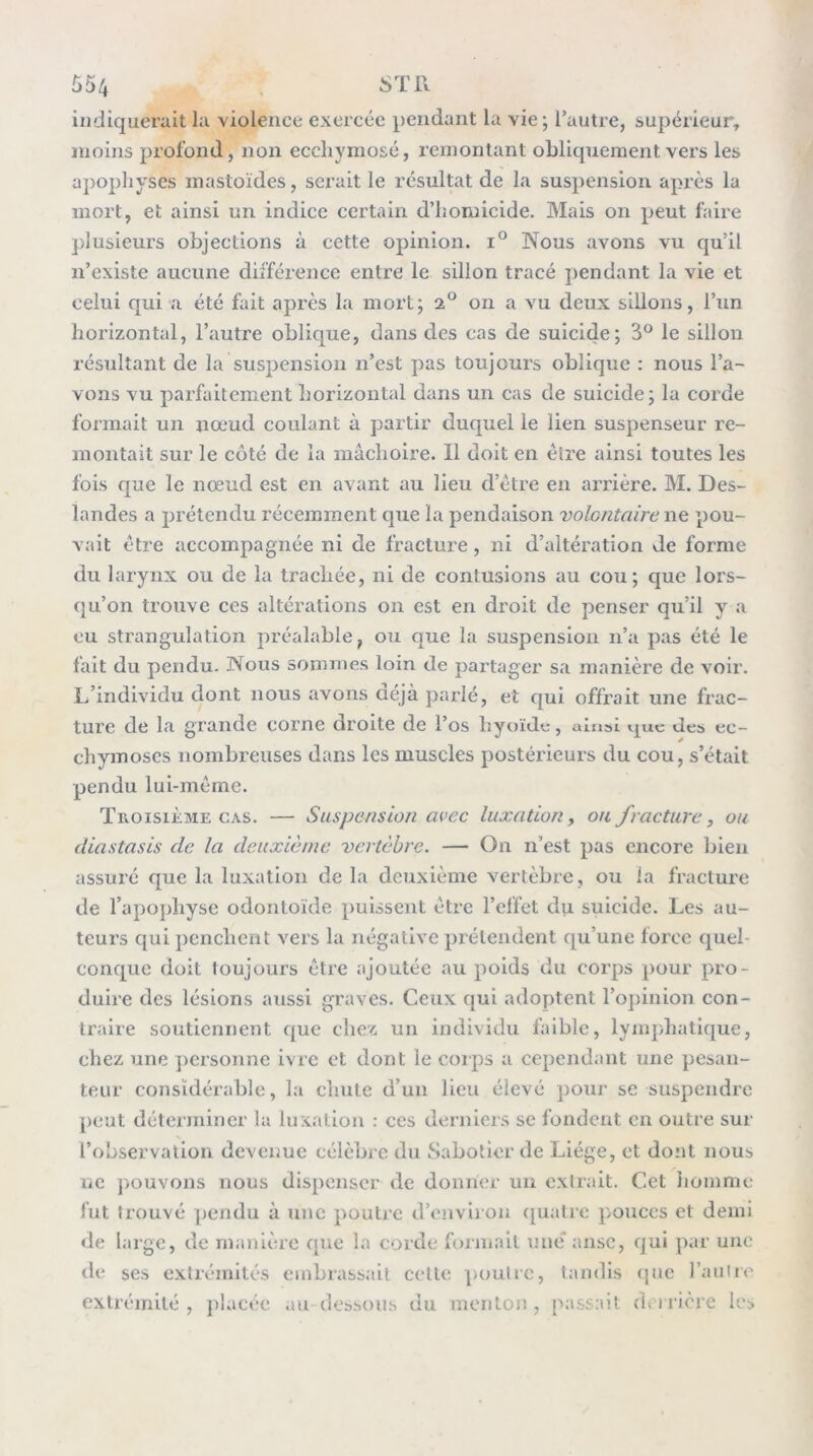 indiquerait la violence exercée pendant la vie; l’autre, supérieur, moins profond, non eccliymosé, remontant obliquement vers les apophyses mastoïdes, serait le résultat de la suspension apres la mort, et ainsi un indice certain d’homicide. Mais on peut faire plusieurs objections à cette opinion. i° Nous avons vu qu’il n’existe aucune différence entre le sillon tracé pendant la vie et celui qui a été fait après la mort; 2® 011 a vu deux sillons, l’un horizontal, l’autre oblique, dans des cas de suicide; 3® le sillon résultant de la suspension n’est pas toujours oblique : nous l’a- vons vu parfaitement horizontal dans un cas de suicide; la corde formait un nœud coulant à partir duquel le lien suspenseur re- montait sur le côté de la mâchoire. Il doit en élre ainsi toutes les fois que le nœud est en avant au lieu d’être en arrière. M. Des- landes a prétendu récemment que la pendaison volontaire ne pou- vait être accompagnée ni de fracture, ni d’altération de forme du larynx ou de la trachée, ni de contusions au cou; que lors- qu’on trouve ces altérations on est en droit de penser qu’il y a eu strangulation préalable, ou que la suspension n’a pas été le fait du pendu. Nous sommes loin de partager sa manière de voir. L’individu dont nous avons déjà parié, et qui offrait une frac- ture de la grande corne droite de l’os hyoïde, ainsi »-j[uc des ec- chymoses nombreuses dans les muscles postérieurs du cou, s’était pendu lui-même. Troisième CAS. — Suspension avec luxation, ou fracture, ou diastasis de la deuxième vertèbre. — On n’est pas encore bien assuré que la luxation de la deuxième vertèbre, ou la fracture de l’apojdiyse odontoïde puissent être l’effet du suicide. Les au- teurs qui penchent vers la négative prétendent qu’une force quel- conque doit toujours être ajoutée au poids du corps pour pro- duire des lésions aussi graves. Ceux qui adoptent l’ojiinion con- traire soutiennent que chez un individu faible, lymphatique, chez une ])crsonne ivre et dont le corps a cependant une pesan- teur considérable, la chute d’un lieu élevé pour se suspendre peut déterminer la luxation : ces dernier.s se fondent en outre sur l’observation devenue célèbre du Sabotier de Liège, et dont nous ne ])ouvoiis nous dispenser de donner un extrait. Cet liomme fut trouvé j)cndu à une poutre d’environ ([uati’e pouces et demi de large, de manière que la corde formait une anse, qui par une lie ses extrémités embrassait celte poutic, tandis que raiiire extrémité , placée au dessous du menton , passait dv i rière les