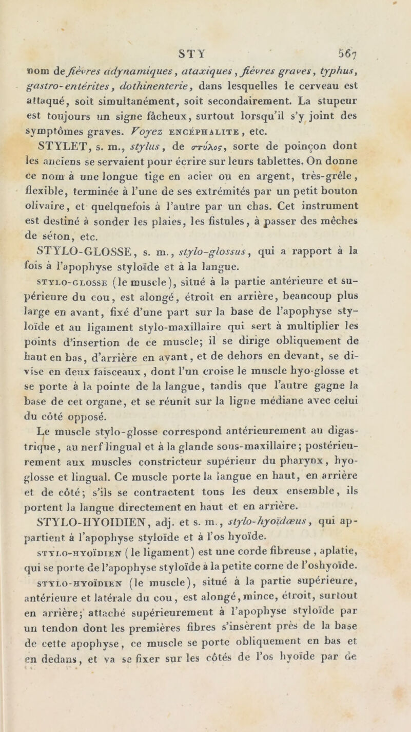 nom de fièvres adjrnamiques, ataxiques ^fièvres graves, typhus ^ gastro-entérites, dothinenterie, dans lesquelles le cerveau est attaqué, soit simultanément, soit secondairement. La stupeur est toujours un signe fâcheux, surtout lorsqu’il s’y joint des symptômes graves. Voyez encéphalite , etc. STY^LET, s. ra., Stylus y de <rrûxaçy sorte de poinçon dont les anciens se servaient pour écrire sur leurs tablettes. On donne ce nom à une longue tige en acier ou en argent, très-grêle, flexible, terminée à l’une de ses extrémités par un petit bouton olivaire, et quelquefois à l’auti'e par un chas. Cet instrument est destiné à sonder les plaies, les fistules, à passer des mèches de séton, etc. STYLO-GLOSSE, s. m., stylo-glossus y qui a rapport à la fois à l’apopliyse styloïde et à la langue. STVLo-CLossE ( le muscle ), situé à la partie antéi'ieure et su- périeure du cou, est alongé, étroit en arrière, beaucoup plus large en avant, fixé d’une part sur la base de l’apophyse sty- loïde et au ligament stylo-maxillaire qui sert à multiplier les points d’insertion de ce muscle; il se dirige obliquement de haut en bas, d’arrière en avant, et de dehors en devant, se di- vise en deux faisceaux, dont l’un croise le muscle hyo-glosse et se porte à la pointe de la langue, tandis que l’autre gagne la base de cet organe, et se réunit sur la ligne médiane avec celui du côté opposé. Le muscle stylo-glosse correspond antérieurement au digas- trique, au nerf lingual et à la glande sous-maxillaire; postérieu- rement aux muscles constricteur supérieur du pharynx, hyo- glosse et lingual. Ce muscle porte la langue en haut, en arrière et de côté; s’ils se contractent tous les deux ensemble, ils portent la langue directement en haut et en arrière. STY'LO-HYOIDIEN, adj. et s. m., stylo-hyoïdæus, qui ap- partient à l’apophyse styloïde et à l’os hyoïde. sTYLo-HYoïniEN ( le ligament) est une corde fibreuse , aplatie, qui se porte de l’apophyse styloïde à la petite corne de 1 oshyoïde. STYLo-HYOÏDiEN (le muscle), situé à la partie supérieure, antérieure et latérale du cou, est alongé,mince, étroit, surtout en arrière;' attaché supérieurement à l’apophyse styloïde par un tendon dont les premières fibres s’insèrent près de la base de cette apophyse, ce muscle se porte obliquement en bas et en dedans, et va se fixer sur les côtés de l’os hyoïde par de