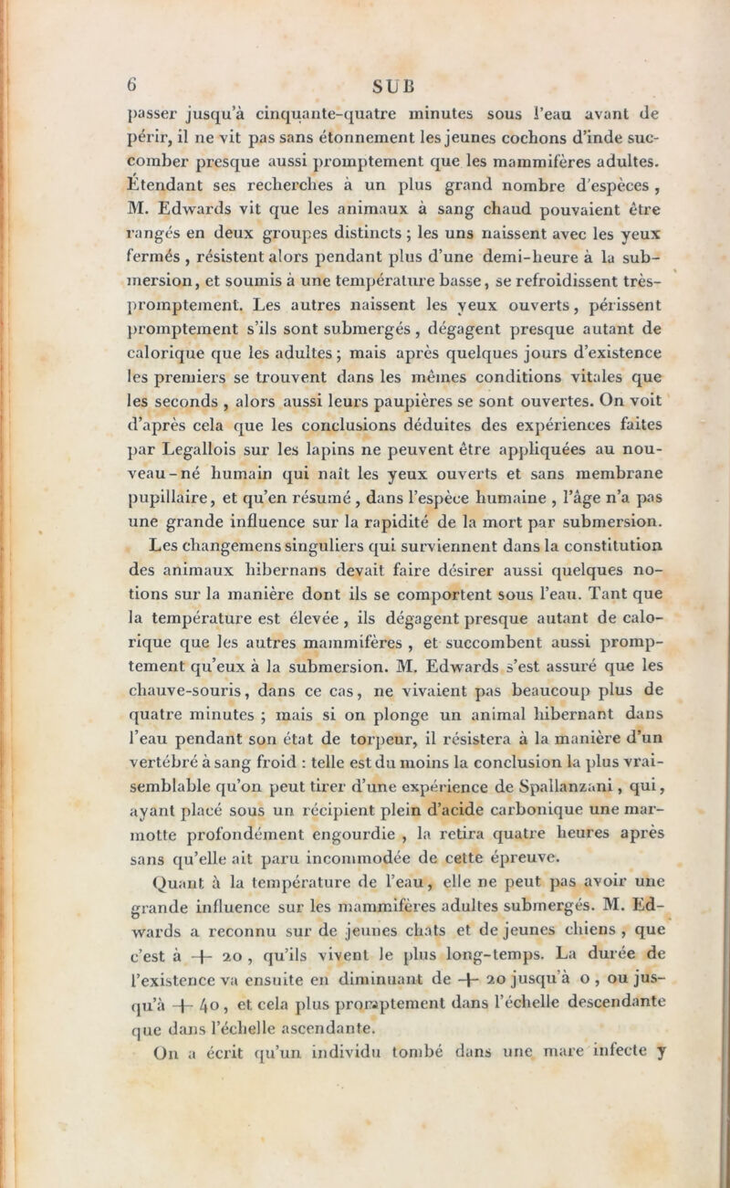 passer jusqu’à cinquante-quatre minutes sous l’eau avant de périr, il ne vit pas sans étonnement les jeunes cochons d’inde suc- comber presque aussi promptement que les mammifères adultes. / Etendant ses recherches à un plus grand nombre d’espèces , M. Edwards vit que les animaux à sang chaud pouvaient être rangés en deux groupes distincts ; les uns naissent avec les yeux fermés , résistent alors pendant plus d’une demi-heure à lu sub- mersion , et soumis à une température basse, se refroidissent très- promptement. Les autres naissent les yeux ouverts, périssent promptement s’ils sont submergés, dégagent presque autant de calorique que les adultes ; mais après quelques jours d’existence les premiers se trouvent dans les mêmes conditions vitales que les seconds , alors aussi leurs paupières se sont ouvertes. On voit d’après cela que les conclusions déduites des expériences faites par Legallois sur les lapins ne peuvent être appliquées au nou- veau-né humain qui naît les yeux ouverts et sans membrane pupillaire, et qu’en résumé , dans l’espèce humaine , l’âge n’a pas une grande influence sur la rapidité de la mort par submersion. Les changemens singuliers qui surviennent dans la constitution des animaux hibernans devait faire désirer aussi quelques no- tions sur la manière dont ils se comportent sous l’eau. Tant que la température est élevée , ils dégagent presque autant de calo- rique que les autres mammifères , et succombent aussi promp- tement qu’eux à la submersion. M. Edwards s’est assuré que les chauve-souris, dans ce cas, ne vivaient pas beaucoup plus de quatre minutes ; mais si on plonge un animal hibernant dans l’eau pendant son état de torpeur, il résistera à la manière d’un vertébré à sang froid : telle est du moins la conclusion la plus vrai- semblable qu’on peut tirer d’une expérience de Spallanzani , qui, ayant placé sous un. récipient plein d’acide carbonique une mar- motte profondément engourdie , la retira quatre heures après sans qu’elle ait paru incommodée de cette épreuve. Quant à la température de l’eau, elle ne peut pas avoir une grande influence sur les mammifères adultes submergés. M. Ed- wards a reconnu sur de jeunes chats et de jeunes chiens , que c’est à + 20 , qu’ils vivent le plus long-temps. La durée de l’existence va ensuite en diminuant de + 20 jusqu à o, ou jus- qu’à -E 4o, et. cela plus promptement dans l’échelle descendante que dans l’échelle ascendante. O11 a écrit qu’un individu tombé dans une mare infecte y