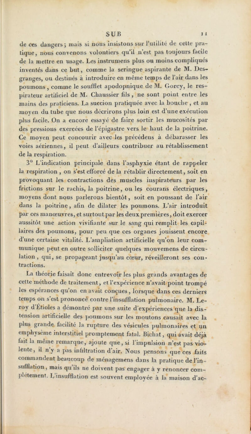 de ces dangers; mais si nous insistons sur rutilité de cette pra- tique, nous convenons volontiers qu’il n’est pas toujours facile de la mettre en usage. Les instrumens plus ou moins compliqués inventés dans ce but, comme la seringue aspirante de M. Des- granges, ou destinés à introduire en même temps de l’air dans les poumons , comme le soufflet apodopnique de M. Gorcy, le res- pirateur artificiel de M. Chaussier fils , ne sont point entre les mains des praticiens. La succion pratiquée avec la bouche , et au moyen du tube que nous décrirons plus loin est d’une exécution plus facile. On a encore essayé de faire sortir les mucosités par des pressions exercées de l’épigastre vers le haut de la poitrine. Ce moyen peut concourir avec les précédens à débarasser les voies aériennes, il peut d’ailleurs contribuer au rétablissement de la respiration. 3° L’indication principale dans l’asphyxie étant de rappeler la respiration , on s’est efforcé de la rétablir directement, soit en provoquant les contractions des muscles inspirateurs par les frictions sur le rachis, la poitrine, ou les courans électriques, moyens dont nous parlerons bientôt, soit en poussant de l’air dans la poitrine, afin de dilater les poumons. L’air introduit par ces manœuvres, et surtout par les deux premières, doit exercer aussitôt une action vivifiante sur le sang qui remplit les capil- laires des poumons, pour peu que ces organes jouissent encore d’une certaine vitalité. L’ampliation artificielle qu’on leur com- munique peut en outre solliciter quelques mouvemens de circu- lation , qui, se propageant jusqu’au cœur, réveilleront ses con- tractions. La théorie faisait donc entrevoir les plus grands avantages de cette méthode de traitement, et l’expérience n’avait point trompé les espérances qu’on en avait conçues , lorsque dans ces derniers temps on s’est prononcé contre l’insufflation pulmonaire. M. Le- roy d’Étioles a démontré par une suite d’expériences que la dis- tension artificielle des poumons sur les moutons causait avec la plus grande facilité la rupture des vésicules pulmonaires et un emphysème interstitiel promptement fatal. Bicliat, qui avait déjà fait la meme remarque, ajoute que, si l impuision n’est pas vio- lente, il n y a pas infiltration d’air. Nous pensons que ces faits commandent beaucoup de ménagemens dans la pratique de l’in- sufflation, mais qu ils ne doivent pas engager à y renoncer com- plètement. L insufflation est souvent employée à la maison d’ac-