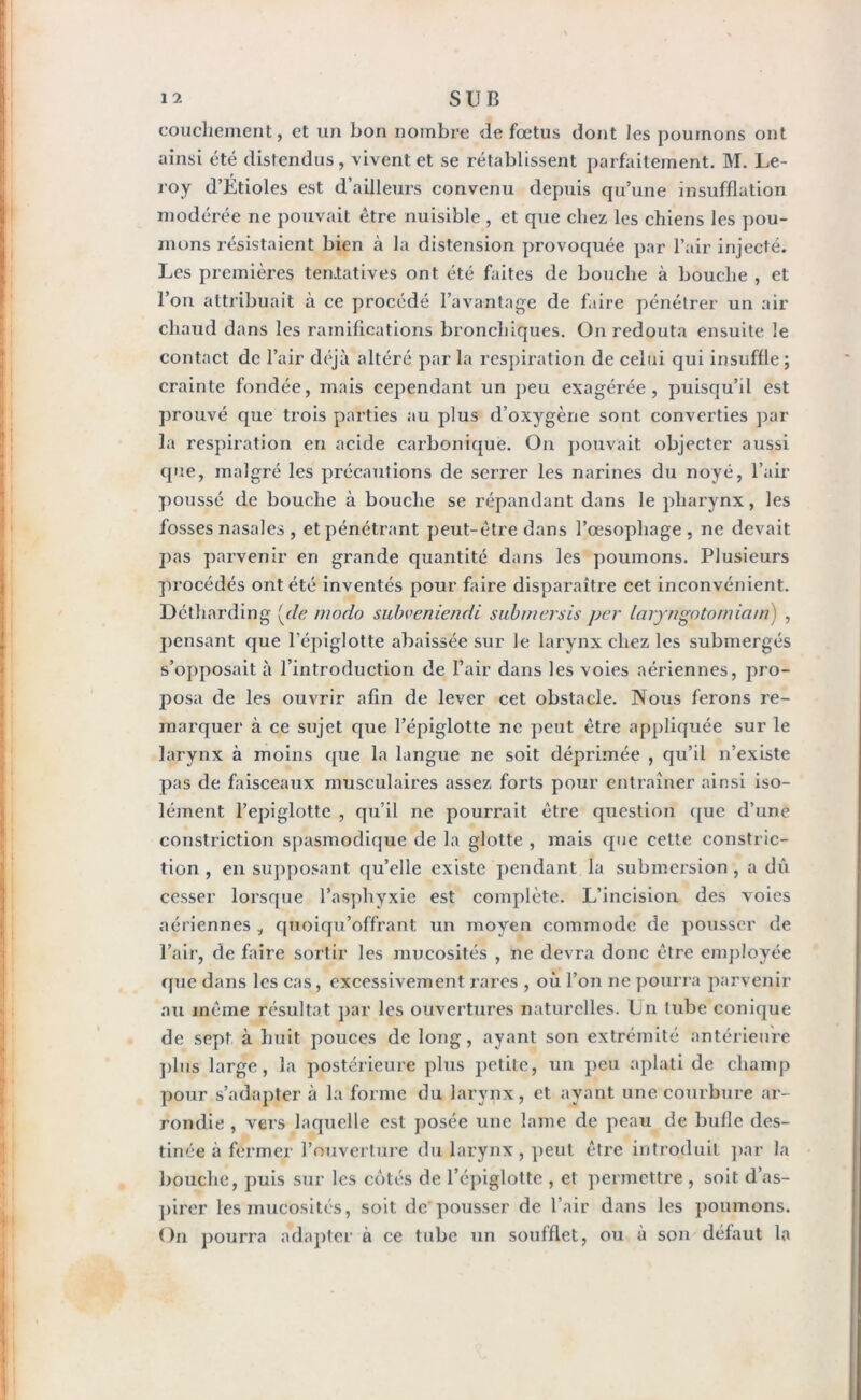 couchement, et un bon nombre de fœtus dont les poumons ont ainsi été distendus, vivent et se rétablissent parfaitement. M. Le- roy d’Ltioles est d’ailleurs convenu depuis qu’une insufflation modérée ne pouvait être nuisible , et que chez les chiens les pou- mons résistaient bien à la distension provoquée par l’air injecté. Les premières tentatives ont été faites de bouche à bouche , et l’on attribuait à ce procédé l’avantage de faire pénétrer un air chaud dans les ramifications bronchiques. On redouta ensuite le contact de l’air déjà altéré par la respiration de celui qui insuffle ; crainte fondée, mais cependant un peu exagérée, puisqu’il est prouvé que trois parties au plus d’oxygène sont converties par- la respiration en acide carbonique. On pouvait objecter aussi que, malgré les précautions de serrer les narines du noyé, l’air poussé de bouche à bouche se répandant dans le pharynx, les fosses nasales , et pénétrant peut-être dans l’œsophage, ne devait pas parvenir en grande quantité dans les poumons. Plusieurs procédés ont été inventés pour faire disparaître cet inconvénient. Détharding [de modo suhvcnicndi submersis per laryngotomiam) , pensant que l’épiglotte abaissée sur le larynx chez les submergés s’opposait à l’introduction de Pair dans les voies aériennes, pro- posa de les ouvrir afin de lever cet obstacle. Nous ferons re- marquer à ce sujet que l’épiglotte ne peut être appliquée sur le larynx à moins que la langue ne soit déprimée , qu’il n’existe pas de faisceaux musculaires assez forts pour entraîner ainsi iso- lément l’epiglotte , qu’il ne pourrait être question que d’une constriction spasmodique de la glotte , mais que cette construc- tion , en supposant qu’elle existe pendant la submersion , a dû cesser lorsque l’asphyxie est complète. L’incision des voies aériennes i quoiqu’offrant un moyen commode de pousser de l’air, de faire sortir les mucosités , ne devra donc être employée que dans les cas, excessivement rares , où l’on ne pourra parvenir au même résultat par les ouvertures naturelles. Ln tube conique de sept à huit pouces de long, ayant son extrémité antérieure plus large, la postérieure plus petite, un peu aplati de champ pour s’adapter à la forme du larynx, et ayant une courbure ar- rondie , vers laquelle est posée une lame de peau de bufle des- tinée à fermer l’ouverture du larynx, peut être introduit par la bouche, puis sur les côtés de l’épiglotte , et permettre , soit d’as- pirer les mucosités, soit de pousser de l’air dans les poumons. On pourra adapter à ce tube un soufflet, ou à son défaut la