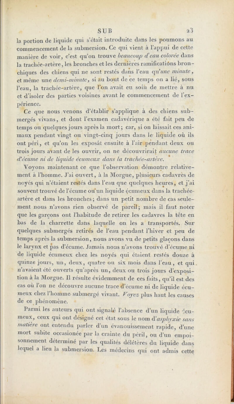 la portion de liquide qui s’était introduite dans les poumons au commencement de la submersion. Ce qui vient à l’appui de cette manière de voir, c’est qu’on trouve beaucoup cteau colorée dans la trachée-artère, les bronches et les dernières ramificatiôns bron- chiques des chiens qui ne sont restés dans l’eau qu'une minute, et même une demi-minute, si au bout de ce temps on a lié, sous l’eau, la trachée-artère, que l’on avait eu soin de mettre à nu et d’isoler des parties voisines avant le commencement de l’ex- périence. Ce que nous venons d’établir s’applique à des chiens sub- mergés vivans, et dont l’examen cadavérique a été fait peu de temps ou quelques jours après la mort; car, si on laissait ces ani- maux pendant vingt ou vingt-cinq jours dans le liquide où ils ont péri, et qu’on les exposât ensuite à l’air pendant deux ou trois jours avant de les ouvrir, on ne découvrirait aucune trace d'écume ni de liquide écumeux dans la trachée-artère. Voyons maintenant ce que l’observation démontre relative- ment à l’homme. J’ai ouvert, à la Morgue, plusieurs cadavres de noyés qui n’étaient restés dans l’eau que quelques heures, et j’ai souvent trouvé de l’écume ou un liquide écumeux dans la trachée- artère et dans les bronches; dans un petit nombre de cas seule- ment nous n’avons rien observé de pareil; mais il faut noter que les garçons ont l’habitude de retirer les cadavres la tête en bas de la charrette dans laquelle on les a transportés. Sur quelques submergés retirés de l’eau pendant l’hiver et peu de temps après la submersion, nous avons vu de petits glaçons dans le larynx et pas d’écume. Jamais nous n’avons trouvé d’écume ni de liquide écumeux chez les noyés qui étaient restés douze à quinze jours, un, deux, quatre ou six mois dans l’eau, et qui. n’avaient été ouverts qu’après un, deux ou trois jours d’exposi- tion à la Morgue. Il résulte évidemment de ces faits, qu’il est des cas où l’on ne découvre aucune trace d’écume ni de liquide écu- meux chez 1 homme submergé vivant. Voyez plus haut les causes de ce phénomène. Parmi les auteurs qui ont signalé l’absence d’un liquide écu- meux, ceux qui ont désigné cet état sous le nom d'asphyxie sans matière ont entendu parler d’un évanouissement rapide, d’une mort subite occasionée par la crainte du péril, ou d’un empoi- sonnement déterminé par les qualités délétères du liquide dans lequel a lieu la submersion. Les médecins qui ont admis cette