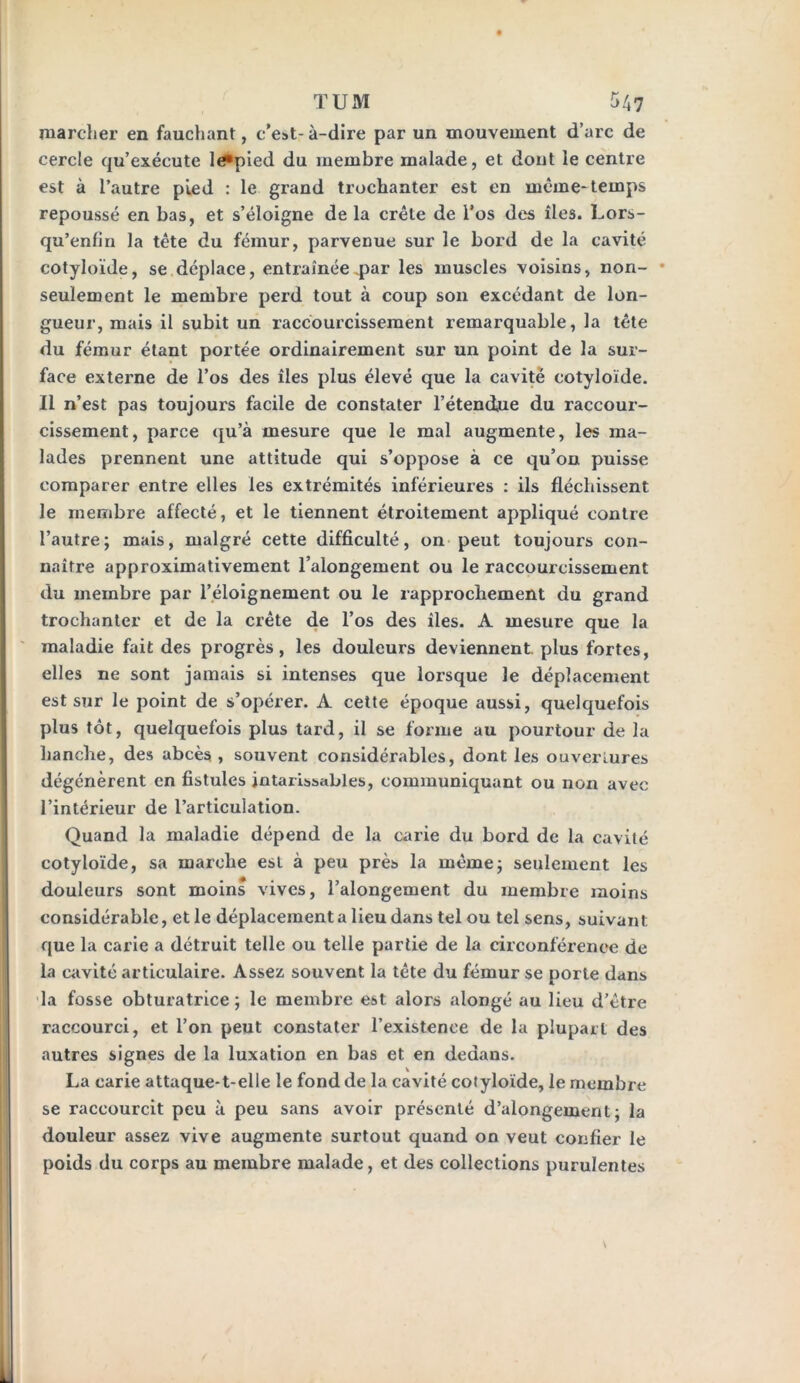 marcher en fauchant, c’est-à-dire par un mouvement d’arc de cercle qu’exécute le^pied du membre malade, et dont le centre est à l’autre pied : le grand trochanter est en même-temps repoussé en bas, et s’éloigne de la crête de l’os des îles. Lors- qu’enfin la tête du fémur, parvenue sur le bord de la cavité cotyloïde, se déplace, entraînée .par les muscles voisins, non- seulement le membre perd tout à coup son excédant de lon- gueur, mais il subit un raccourcissement remarquable, la tête du fémur étant portée ordinairement sur un point de la sur- face externe de l’os des îles plus élevé que la cavité cotyloïde. Il n’est pas toujours facile de constater l’étendue du raccour- cissement, parce qu’à mesure que le mal augmente, les ma- lades prennent une attitude qui s’oppose à ce qu’on puisse comparer entre elles les extrémités inférieures : ils fléchissent le membre affecté, et le tiennent étroitement appliqué contre l’autre; mais, malgré cette difficulté, on peut toujours con- naître approximativement l’alongement ou le raccourcissement du membre par l’éloignement ou le rapprochement du grand trochanter et de la crête de l’os des îles. A mesure que la maladie fait des progrès, les douleurs deviennent, plus fortes, elles ne sont jamais si intenses que lorsque le déplacement est sur le point de s’opérer. A cette époque aussi, quelquefois plus tôt, quelquefois plus tard, il se forme au pourtour de la hanche, des abcès , souvent considérables, dont les ouvertures dégénèrent en fistules intarissables, communiquant ou non avec l’intérieur de l’articulation. Quand la maladie dépend de la carie du bord de la cavité cotyloïde, sa marche est à peu près la même; seulement les douleurs sont moins vives, l’alongement du membre moins considérable, et le déplacement a lieu dans tel ou tel sens, suivant que la carie a détruit telle ou telle partie de la circonférence de la cavité articulaire. Assez souvent la tête du fémur se porte dans la fosse obturatrice; le membre est alors alongé au lieu d’être raccourci, et l’on peut constater l’existence de la plupart des autres signes de la luxation en bas et en dedans. La carie attaque-t-elle le fond de la cavité cotyloïde, le membre se raccourcit peu à peu sans avoir présenté d’alongement ; la douleur assez vive augmente surtout quand on veut confier le poids du corps au membre malade, et des collections purulentes