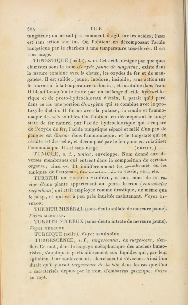 tungstène; on ne sait pas comment il agit sur les acides; l’eau est sans action sur lui. On l’obtient en décomposant l’acide tungstique par le charbon à une température très-élevée. Il est sans usage. TUNGSTIQUE (acide), s. m. Cet acide désigné par quelques chimistes sous le nom d'oxyde jaune de tungstène, existe dans la nature combiné avec la chaux, les oxydes de fer et de man- ganèse. Il est solide, jaune, inodore, insipide, sans action sur le tournesol à la température ordinaire, et insoluble dans l’eau. Il bleuit lorsqu’on le traite par un mélange d’acide hydroclilo- rique et de proto-hydrochlorate d’étain; il paraît qu’il perd dans ce cas une portion d’oxygène qui se combine avec le pro- toxyde d’étain. 11 forme avec la potasse, la soude et l’ammo- niaque des sels solubles. On l’obtient en décomposant le tung- state de fer naturel par l’acide hydrochlorique qui s’empare de l’oxyde de fer; l’acide tungstique séparé et mêlé d’un peu de gangue est dissous dans l’ammoniaque , et le tungstate qui en résulte est desséché, et décomposé par le feu pour en volatiliser l’ammoniaque. Il est sans usage. (orfila. ) TUNIQUE, s. f. , tunica, enveloppe. Nom donné aux di- verses membranes qui entrent dans la composition de certains organes; ainsi on dit indifféremment les w‘>nxhl'llies ou les tuniques de l’estomac, du intudinc, Jo la vessie, etc., etc. TURB1TH ou turbîtii végétal , s. m.; nom de la ra- cine d’une plante appartenant au genre liseron (convolvulus turpethum ) qui était employée comme drastique, de même que le jalap , et qui est à peu près inusitée maintenant. Voyez li- seron. TURBITII MINÉRAL (seus-deuto sulfate de mercure jaune). Voyez MERCURE. TURBITII NITREUX (sous-deuto nitrate de mercure jaune). Voyez MERCURE. TURCIQUE (selle). Voyez sphénoïde. TURGESCENCE, s. f., turgescentia, de turgescere, s’en- fler. Ce mot, dans le langage métaphorique des anciens humo- ristes, s’appliquait particulièrement aux liquides qui, par leur agitation, leur soulèvement, cherchaient à s’évacuer. Ainsi l’on disait qu’il y avait turgescence de la bile dans les cas que l’on a caractérisés depuis par le nom d’embarras gastrique. Voyez ce mot.