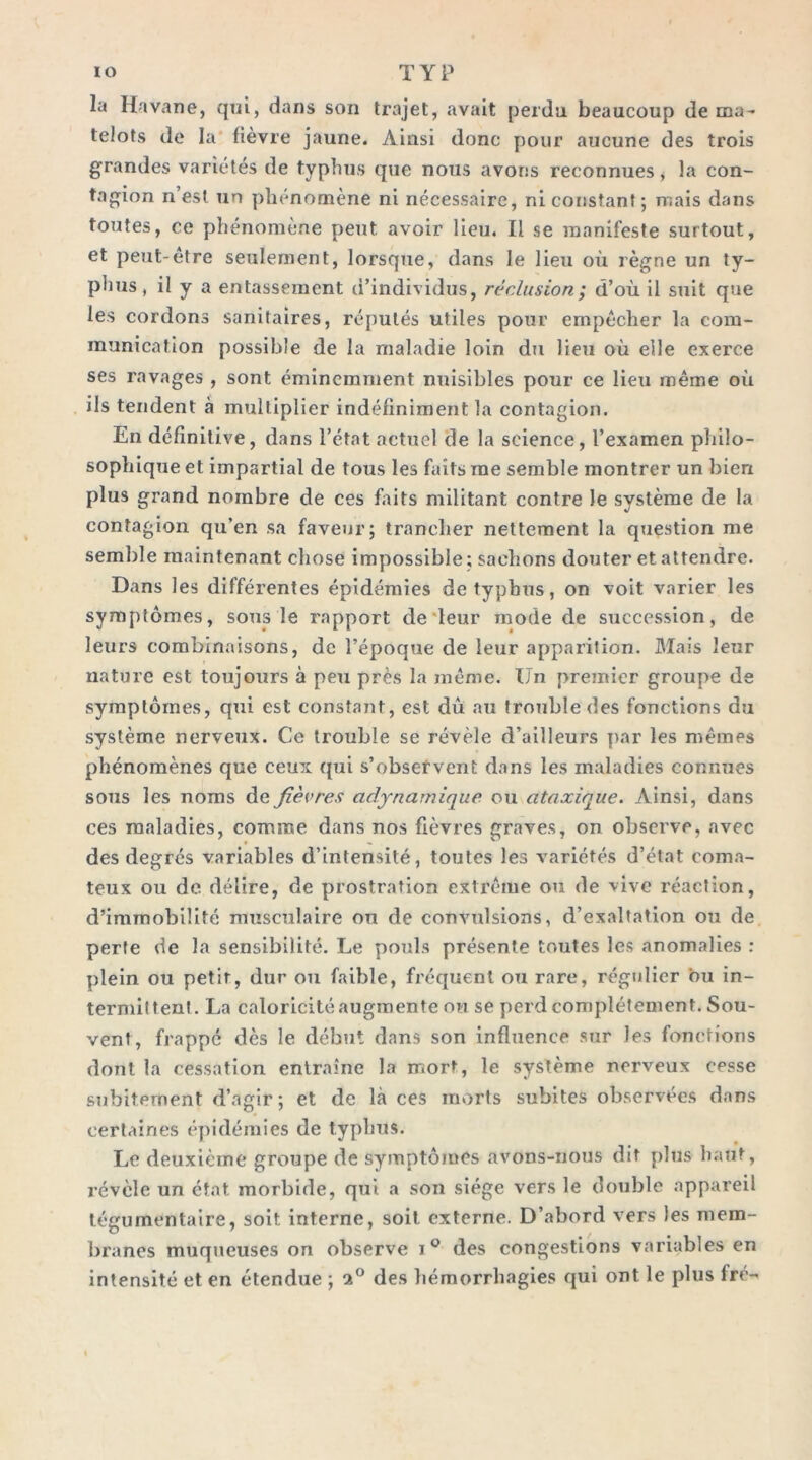 la Havane, cjni, dans son trajet, avait perdu beaucoup de ma- telots de la* fièvre jaune. Ainsi donc pour aucune des trois grandes variétés de typhus que nous avons reconnues j la con- tagion n est un phénomène ni nécessaire, ni constant ; mais dans toutes, ce phénomène peut avoir lieu. Il se manifeste surtout, et peut-être seulement, lorsque, dans le lieu où règne un ty- phus, il y a entassement (i’individus, réclusion ; d’où il suit que les cordons sanitaires, réputés utiles pour empêcher la com- munication possible de la maladie loin du lieu où elle exerce ses ravages , sont éminemment nuisibles pour ce lieu même où ils tendent à multiplier indéfiniment la contagion. En définitive, dans l’état actuel de la science, l’examen philo- sophique et impartial de tous les faits me semble montrer un bien plus grand nombre de ces faits militant contre le système de la contagion qu’en sa faveur; trancher nettement la question me semble maintenant chose impossible; sachons douter et attendre. Dans les différentes épidémies de typhus, on voit varier les symptômes, sous le rapport de'leur mode de succession, de leurs combinaisons, de l’époque de leur apparition. Mais leur nature est toujours à peu près la même. Un premier groupe de symptômes, qui est constant, est dû au trouble des fonctions du système nerveux. Ce trouble se révèle d’ailleurs ]>ar les mêmes phénomènes que ceux qui s’obsefvent dans les maladies connues sous les noms de fièvres adynarnique ou ataxique. Ainsi, dans ces maladies, comme dans nos fièvres graves, on observe, avec des degrés variables d’intensité, toutes les variétés d’état coma- teux ou de délire, de prostration extrême ou de vive réaction, d’immobilité musculaire on de convulsions, d’exaltation ou de perte de la sensibilité. Le pouls présente toutes les anomalies : plein ou petit, dur ou faible, fréquent ou rare, régulier bu in- termittent. La caloricité augmente ou se perd complètement. Sou- vent, frappe dès le début dans son influence sur les fonctions dont la cessation entraîne la mort, le système nerveux cesse subitement d’agir; et de là ces morts subites observées dans certaines épidémies de typhus. Le deuxième groupe de symptômes avons-nous dit plus haut, révèle un état morbide, qui a son siège vers le double appareil tégumentaire, soit interne, soit externe. D’abord vers les mem- branes muqueuses on observe des congestions variables en intensité et en étendue ; 2® des hémorrhagies qui ont le plus fré-