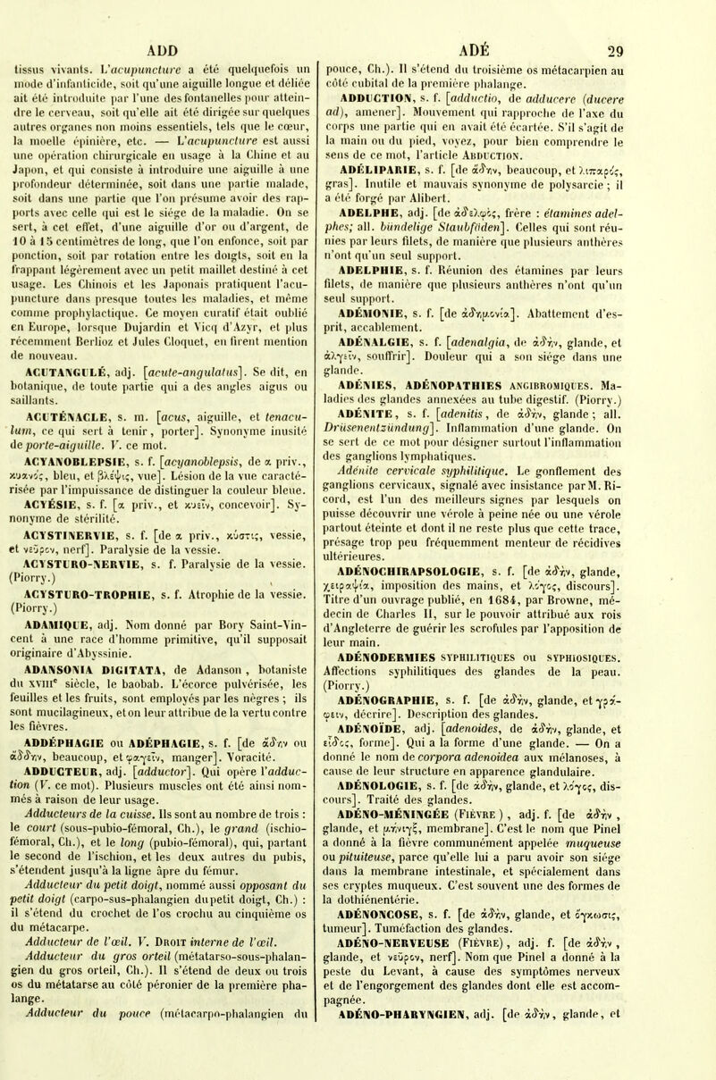 ADD tissus \ivaiits. Vacupuncture a etu quelquefois iin mode d'iiifuiiUcitle, soil qu'iine aiguille longue et dulioe ait etc inti Ddiiite [lar I'une des fontanelles pour atteiii- dre le cerveau, soil qu'elle ait etc dirigce siir qiielques aulres orgaiies non iiioins esseiUiels, tels que le coeur, la nioelle epiniere, etc. — L'acupunrlure est aussi une operation cliirurjiricale eii usage a la (>liine et an Japon, et qui consiste a introduire une aiguille a une profondeur deterniinee, soil dans une |)ai tie uialade, soil dans une partie que Ton presume avoir des rap- ports avec celle qui est le siege de la maladie. On se sert, a cet efl'et, d'une aiguille d'or on d'argent, de 10 a 15 centimetres de long, que Ton enfonce, soit par ponction, soit par rotation entre les doigts, soit en la Irappant legerenient avec un petit maillet destine a cet usage. Les Cliinois et les Japonais pratiquent I'aeu- puncture dans presque toutes les maladies, et meme coninie propliylactique. Ce moyen curatif etait oublie en Europe, lorsque Dujardin et Vicq d'Azyr, et plus receninient Berlioz et Jules Cloquet, en iirent mention de nouveau. ACUTA1\GULE, adj. [acute-angulatus]. Se dit, en botanique, de toute partie qui a des angles aigus ou saillants. ACUTEIVACLE, s. in. [acus, aiguille, et tenacu- lum, ce qui sert a tenir, porter]. Synonjme inusite de porte-aiguille. V. ce mot. ACYAIVOBLEPSIE, s. f. [acT/anoblepsis, de a priv., x'javo';, bleu, et P>.s'iJ/i;, vue]. Lesion de la vue caracte- risee par I'impuissance de distinguer la couleur bleue. ACYESiE, s. f. [a. priv., et x'jsTv, concevoir]. Sy- nonyme de sterilile. ACYSTII\ERVIE, s. f. [de a priv., jcuari;, vessie, et vsjpcv, nerf]. Paralysie de la vessie. ACYSTtRO-!\ERVlE, s. f. Paralysie de la vessie. (Piorry.) ACYSTURO-TROPHIE, s. f. Atrophic de la vessie. (Piorry.) ADAMIQl'E, adj. Nom donne par Bory Saint-Vin- cent a une race d'homme primitive, qu'il supposait originaire d'Abyssinie. ADAIVSOI\IA DIGITATA, de Adanson , botaniste du xviii siecle, le baobab. L'ecorce pulverisee, les feuilles et les fruits, sont employes par les negres ; ils sent mucilagineux, et on leur attribue de la vertu contre les fievres. ADDEPHAGIE OU ADEPHAGIE, s. f. [de aclV.v ou aJcS'r.v, beaucoup, et!pa-ycTv, manger]. Voracite. ADDUCTEUR, adj. [adductor]. Qui opere I'adduc- tion (V. ce mot). Plusieurs muscles ont etc ainsi nom- mes a raison de leur usage. Adducteurs de la cuisse. lis sont au nombre de trois : le court (sous-pubio-femoral, Ch.), le grand (ischio- femoral, Ch.), et le long (pubio-femoral), qui, partant le second de I'ischion, et les deux autres du pubis, s'etendent jusqu'a la ligne apre du femur. Adducteur du petit doigt, nomme aussi opposant du petit doigt (carpo-sus-phalangien du petit doigt, Ch.) : 11 s'etend du crochet de I'os crochu au cinquieme os du metacarpe. Adducteur de I'cbH. V. Droit interne de I'oeil. Adducteur du gros orteil (metatarso-sous-phalan- gien du gros orteil, Ch.). II s'etend de deux ou trois OS du metatarse au c6t6 peronier de la premiere pha- lange. Adducteur du pouce (metacarpn-phalangien du ADt 29 ponce, Ch.). 11 s'etend du troisieme os metacarpien au cote cubital de la premiere phalange. ADDIIGTIOIM, s. f. [adduclin, de adducere (ducere ad), amener]. Mo\ivement qui rapproclie de I'axe du corps une partie qui en avail ete ecartee. S'il s'agit de la main ou du pied, voyez, pnur bien comprendi e le sens de ce mot, I'article Abduction. ADELIPARIE, s. f. [de a'^riv, beaucoup, et ),i7rap4, gras]. Inutile et mauvais synonyme de polysarcie ; il a ete forge par Alibert. ADELPHE, adj. [de iS'O.w;, frere : etamines adel- plws; all. bundelige Stauhfiiden]. Celles qui sont reu- nies par leurs fdets, de maniere que plusieurs antheres n'ont qu'un seul support. ADELPHIE, s. f. Reunion des etamines par leurs filets, (le maniere que plusieurs antheres n'ont qu'un seul support. ADEMOIVIE, s. f. [de dJ'y.p.cvia]. Abattemcnt d'es- prit, accablement. ADENALGIE, s. f. [adenalgia, de aW,-/, glande, el a),-<fuv, souffrir]. Douleur qui a son siege dans une glande. ADEIMIES, ADENOPATHIES ANGIBROMIQUES. Ma- ladies des glandes annexees au tube digestif. (Piorry.) ADE!\ITE, s. f. [adenitis, de a^T.v, glande; all. DriisenentsUndung]. Inflannnation d'une glande. On se sert de ce mot [lour designer surtout rinflammation des ganglions lymphatiq\ies. Adenitc cervicalc syphtlitique. Le gonflement des ganglions cervicaux, signale avec insistance parM.Ri- cord, est I'un des meilleurs signes par lesquels on puisse decouvrir une verole a peine nee ou une verole partout eteinte et dont il ne reste plus que cette trace, presage trop pen frequemment menteur de recidives ulterieures. ADENOCHIRAPSOLOGIE, s. f. [de aJ'riv, glande, XcipaiJ/ia, imposition des mains, et discours]. litre d'un ouvrage publie, en 1684, par Browne, me- decin de Charles II, sur le pouvoir attribue aux rois d'Angleterre de guerir les scrofules par I'apposition de leur main. ADENODERMIES SYPHILITIQUES OU SYPHIOSIQLE.S. Affections syphilitiques des glandes de la peau. (Piorry.) ADEIVOGRAPHIE, s. f. [de acyriv, glande, et-fpa- ativ, decrire]. Description des glandes. ADE!\OiDE, adj. [adenoides, de a^rv, glande, et eiiJc;, forme]. Qui a la forme d'une glande. — On a donne le nom de corpora adenoidea aux melanoses, a cause de leur structure en apparence glandulaire. ADENOLOGIE, s. f. [dc iSr,■^, glande, et Xo'-^c?, dis- cours]. Traite des glandes. ADENO-IUEMNGEE (FiEVRE ) , adj. f. [de a^riv , glande, et ij.r,-ji-^c„ membrane]. C'est le nom que Pinel a donne a la fievre communement appelee muqueuse ou pituiteuse, parce qu'elle lui a paru avoir son siege dans la membrane intestinale, et specialement dans ses cryptes muqueux. C'est souvent une des formes de la dothienenterie. ADENONCOSE, s. f. [de i^h, glande, et ofxtjot;, tumeur]. Tumefaction des glandes. ADENO-NERVEUSE (Fievre) , adj. f. [de ac^rv , glande, et vcOpov, nerf]. Nom que Pinel a donne a la peste du Levant, a cause des symptomes nerveux et de I'engorgement des glandes dont elle est accom- pagnee. ADfil^O-PHARYIMGIEIW, adj. [deac^w, glande, et